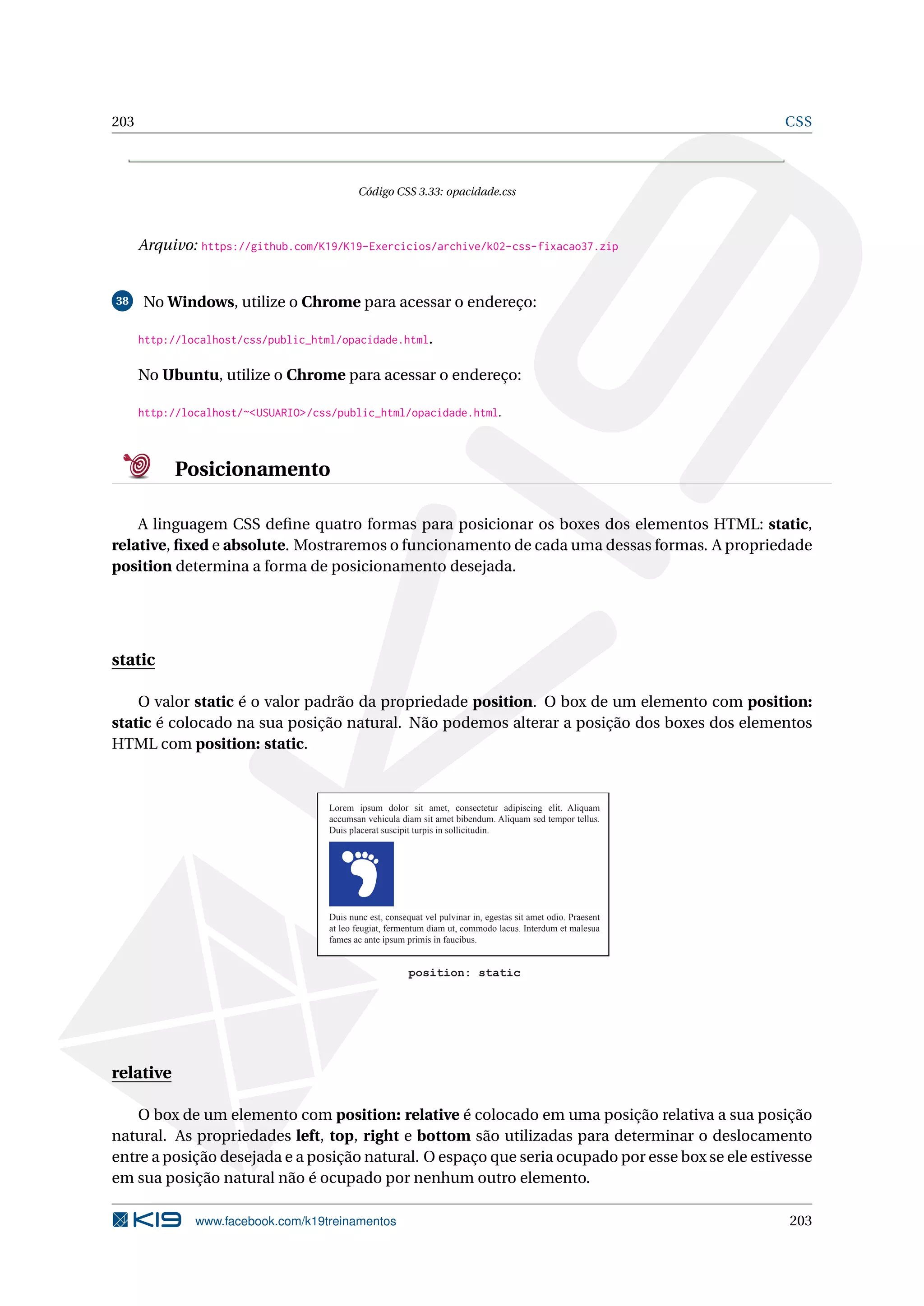 203 CSS
Código CSS 3.33: opacidade.css
Arquivo: https://github.com/K19/K19-Exercicios/archive/k02-css-fixacao37.zip
38 No Windows, utilize o Chrome para acessar o endereço:
http://localhost/css/public_html/opacidade.html.
No Ubuntu, utilize o Chrome para acessar o endereço:
http://localhost/~<USUARIO>/css/public_html/opacidade.html.
Posicionamento
A linguagem CSS deﬁne quatro formas para posicionar os boxes dos elementos HTML: static,
relative, ﬁxed e absolute. Mostraremos o funcionamento de cada uma dessas formas. A propriedade
position determina a forma de posicionamento desejada.
static
O valor static é o valor padrão da propriedade position. O box de um elemento com position:
static é colocado na sua posição natural. Não podemos alterar a posição dos boxes dos elementos
HTML com position: static.
Lorem ipsum dolor sit amet, consectetur adipiscing elit. Aliquam
accumsan vehicula diam sit amet bibendum. Aliquam sed tempor tellus.
Duis placerat suscipit turpis in sollicitudin.
Duis nunc est, consequat vel pulvinar in, egestas sit amet odio. Praesent
at leo feugiat, fermentum diam ut, commodo lacus. Interdum et malesua
fames ac ante ipsum primis in faucibus.
position: static
relative
O box de um elemento com position: relative é colocado em uma posição relativa a sua posição
natural. As propriedades left, top, right e bottom são utilizadas para determinar o deslocamento
entre a posição desejada e a posição natural. O espaço que seria ocupado por esse box se ele estivesse
em sua posição natural não é ocupado por nenhum outro elemento.
www.facebook.com/k19treinamentos 203
 
