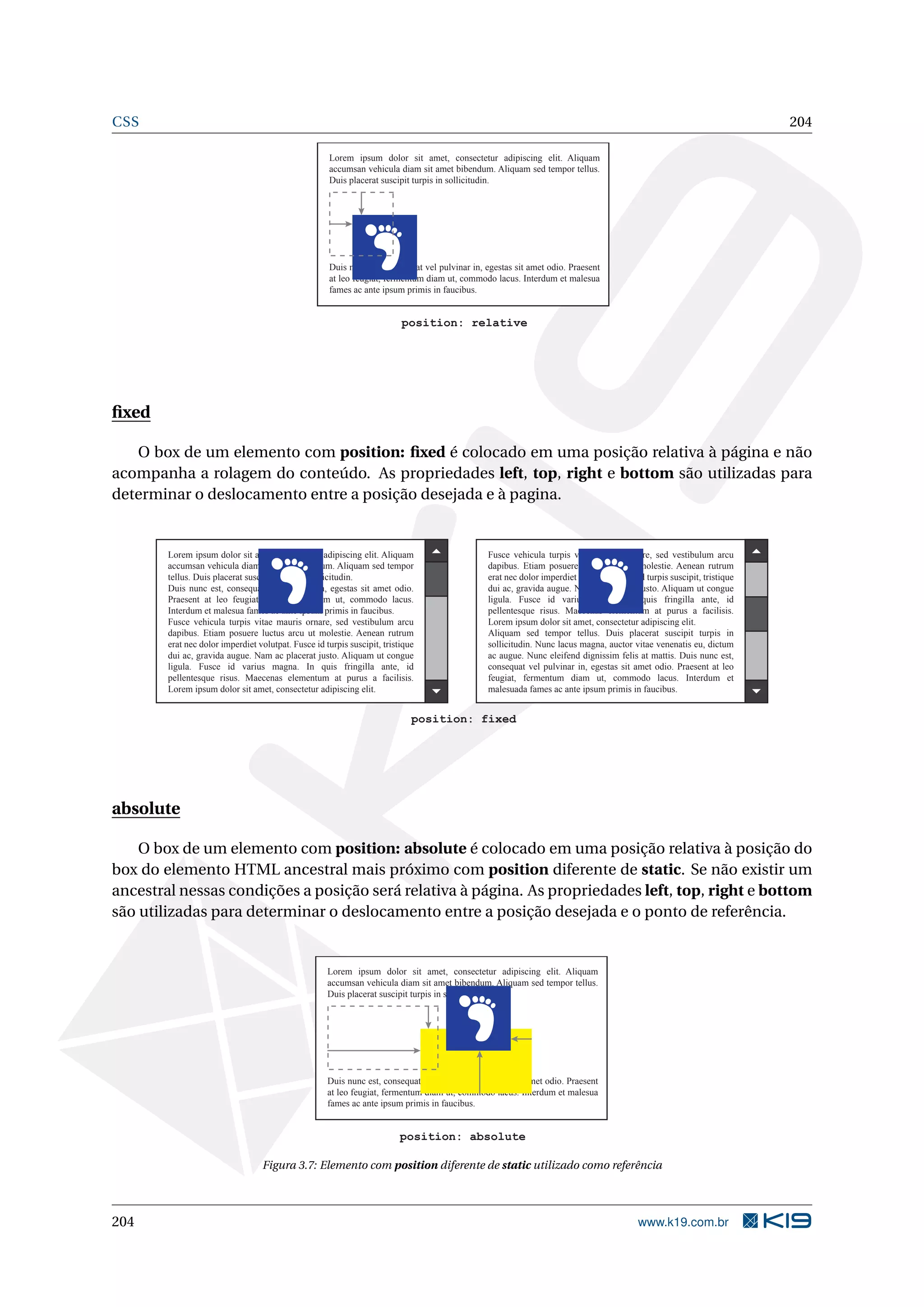 CSS 204
Lorem ipsum dolor sit amet, consectetur adipiscing elit. Aliquam
accumsan vehicula diam sit amet bibendum. Aliquam sed tempor tellus.
Duis placerat suscipit turpis in sollicitudin.
Duis nunc est, consequat vel pulvinar in, egestas sit amet odio. Praesent
at leo feugiat, fermentum diam ut, commodo lacus. Interdum et malesua
fames ac ante ipsum primis in faucibus.
position: relative
ﬁxed
O box de um elemento com position: ﬁxed é colocado em uma posição relativa à página e não
acompanha a rolagem do conteúdo. As propriedades left, top, right e bottom são utilizadas para
determinar o deslocamento entre a posição desejada e à pagina.
Lorem ipsum dolor sit amet, consectetur adipiscing elit. Aliquam
accumsan vehicula diam sit amet bibendum. Aliquam sed tempor
tellus. Duis placerat suscipit turpis in sollicitudin.
Duis nunc est, consequat vel pulvinar in, egestas sit amet odio.
Praesent at leo feugiat, fermentum diam ut, commodo lacus.
Interdum et malesua fames ac ante ipsum primis in faucibus.
Fusce vehicula turpis vitae mauris ornare, sed vestibulum arcu
dapibus. Etiam posuere luctus arcu ut molestie. Aenean rutrum
erat nec dolor imperdiet volutpat. Fusce id turpis suscipit, tristique
dui ac, gravida augue. Nam ac placerat justo. Aliquam ut congue
ligula. Fusce id varius magna. In quis fringilla ante, id
pellentesque risus. Maecenas elementum at purus a facilisis.
Lorem ipsum dolor sit amet, consectetur adipiscing elit.
Fusce vehicula turpis vitae mauris ornare, sed vestibulum arcu
dapibus. Etiam posuere luctus arcu ut molestie. Aenean rutrum
erat nec dolor imperdiet volutpat. Fusce id turpis suscipit, tristique
dui ac, gravida augue. Nam ac placerat justo. Aliquam ut congue
ligula. Fusce id varius magna. In quis fringilla ante, id
pellentesque risus. Maecenas elementum at purus a facilisis.
Lorem ipsum dolor sit amet, consectetur adipiscing elit.
Aliquam sed tempor tellus. Duis placerat suscipit turpis in
sollicitudin. Nunc lacus magna, auctor vitae venenatis eu, dictum
ac augue. Nunc eleifend dignissim felis at mattis. Duis nunc est,
consequat vel pulvinar in, egestas sit amet odio. Praesent at leo
feugiat, fermentum diam ut, commodo lacus. Interdum et
malesuada fames ac ante ipsum primis in faucibus.
position: fixed
absolute
O box de um elemento com position: absolute é colocado em uma posição relativa à posição do
box do elemento HTML ancestral mais próximo com position diferente de static. Se não existir um
ancestral nessas condições a posição será relativa à página. As propriedades left, top, right e bottom
são utilizadas para determinar o deslocamento entre a posição desejada e o ponto de referência.
Lorem ipsum dolor sit amet, consectetur adipiscing elit. Aliquam
accumsan vehicula diam sit amet bibendum. Aliquam sed tempor tellus.
Duis placerat suscipit turpis in sollicitudin.
Duis nunc est, consequat vel pulvinar in, egestas sit amet odio. Praesent
at leo feugiat, fermentum diam ut, commodo lacus. Interdum et malesua
fames ac ante ipsum primis in faucibus.
position: absolute
Figura 3.7: Elemento com position diferente de static utilizado como referência
204 www.k19.com.br
 