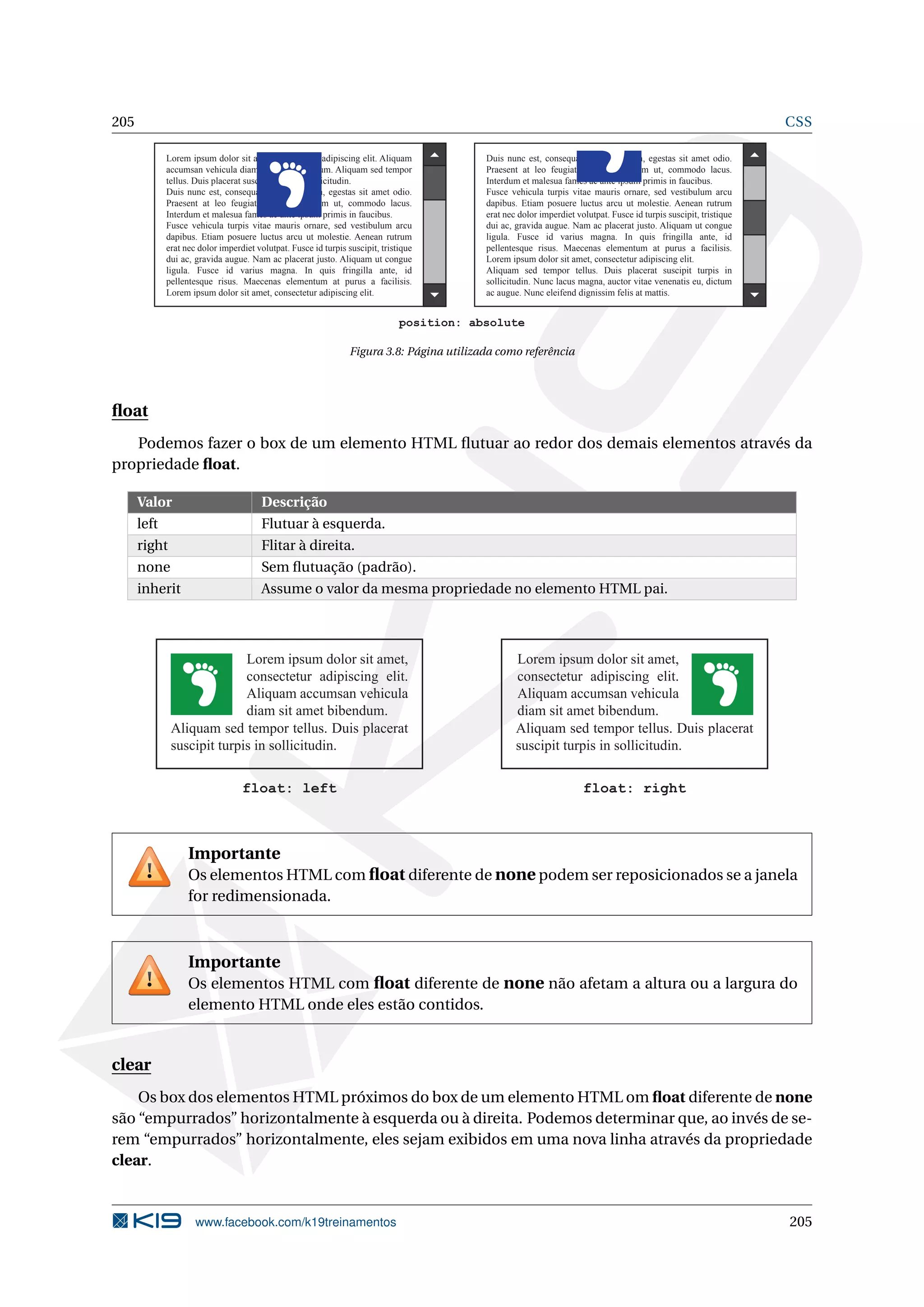 205 CSS
Lorem ipsum dolor sit amet, consectetur adipiscing elit. Aliquam
accumsan vehicula diam sit amet bibendum. Aliquam sed tempor
tellus. Duis placerat suscipit turpis in sollicitudin.
Duis nunc est, consequat vel pulvinar in, egestas sit amet odio.
Praesent at leo feugiat, fermentum diam ut, commodo lacus.
Interdum et malesua fames ac ante ipsum primis in faucibus.
Fusce vehicula turpis vitae mauris ornare, sed vestibulum arcu
dapibus. Etiam posuere luctus arcu ut molestie. Aenean rutrum
erat nec dolor imperdiet volutpat. Fusce id turpis suscipit, tristique
dui ac, gravida augue. Nam ac placerat justo. Aliquam ut congue
ligula. Fusce id varius magna. In quis fringilla ante, id
pellentesque risus. Maecenas elementum at purus a facilisis.
Lorem ipsum dolor sit amet, consectetur adipiscing elit.
Duis nunc est, consequat vel pulvinar in, egestas sit amet odio.
Praesent at leo feugiat, fermentum diam ut, commodo lacus.
Interdum et malesua fames ac ante ipsum primis in faucibus.
Fusce vehicula turpis vitae mauris ornare, sed vestibulum arcu
dapibus. Etiam posuere luctus arcu ut molestie. Aenean rutrum
erat nec dolor imperdiet volutpat. Fusce id turpis suscipit, tristique
dui ac, gravida augue. Nam ac placerat justo. Aliquam ut congue
ligula. Fusce id varius magna. In quis fringilla ante, id
pellentesque risus. Maecenas elementum at purus a facilisis.
Lorem ipsum dolor sit amet, consectetur adipiscing elit.
Aliquam sed tempor tellus. Duis placerat suscipit turpis in
sollicitudin. Nunc lacus magna, auctor vitae venenatis eu, dictum
ac augue. Nunc eleifend dignissim felis at mattis.
position: absolute
Figura 3.8: Página utilizada como referência
ﬂoat
Podemos fazer o box de um elemento HTML ﬂutuar ao redor dos demais elementos através da
propriedade ﬂoat.
Valor Descrição
left Flutuar à esquerda.
right Flitar à direita.
none Sem ﬂutuação (padrão).
inherit Assume o valor da mesma propriedade no elemento HTML pai.
Lorem ipsum dolor sit amet,
consectetur adipiscing elit.
Aliquam accumsan vehicula
diam sit amet bibendum.
Aliquam sed tempor tellus. Duis placerat
suscipit turpis in sollicitudin.
float: left
Aliquam sed tempor tellus. Duis placerat
suscipit turpis in sollicitudin.
float: right
Lorem ipsum dolor sit amet,
consectetur adipiscing elit.
Aliquam accumsan vehicula
diam sit amet bibendum.
Importante
Os elementos HTML com ﬂoat diferente de none podem ser reposicionados se a janela
for redimensionada.
Importante
Os elementos HTML com ﬂoat diferente de none não afetam a altura ou a largura do
elemento HTML onde eles estão contidos.
clear
Os box dos elementos HTML próximos do box de um elemento HTML om ﬂoat diferente de none
são “empurrados” horizontalmente à esquerda ou à direita. Podemos determinar que, ao invés de se-
rem “empurrados” horizontalmente, eles sejam exibidos em uma nova linha através da propriedade
clear.
www.facebook.com/k19treinamentos 205
 