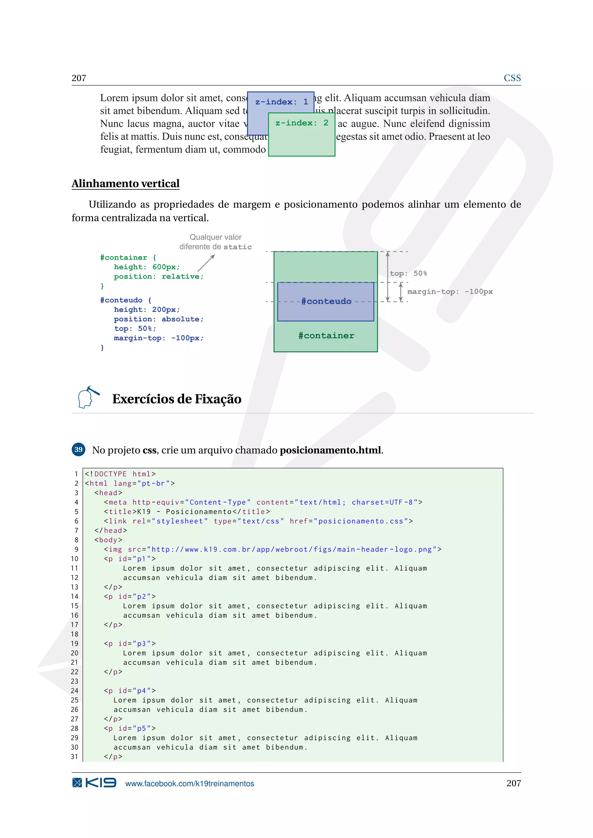 207 CSS
Lorem ipsum dolor sit amet, consectetur adipiscing elit. Aliquam accumsan vehicula diam
sit amet bibendum. Aliquam sed tempor tellus. Duis placerat suscipit turpis in sollicitudin.
Nunc lacus magna, auctor vitae venenatis eu, dictum ac augue. Nunc eleifend dignissim
felis at mattis. Duis nunc est, consequat vel pulvinar in, egestas sit amet odio. Praesent at leo
feugiat, fermentum diam ut, commodo lacus.
z-index: 1
z-index: 2
Alinhamento vertical
Utilizando as propriedades de margem e posicionamento podemos alinhar um elemento de
forma centralizada na vertical.
#container {
height: 600px;
position: relative;
}
#conteudo {
height: 200px;
position: absolute;
top: 50%;
margin-top: -100px;
}
#container
top: 50%
margin-top: -100px
Qualquer valor
diferente de static
#conteudo
Exercícios de Fixação
39 No projeto css, crie um arquivo chamado posicionamento.html.
1 <!DOCTYPE html>
2 <html lang="pt-br">
3 <head>
4 <meta http -equiv="Content -Type" content="text/html; charset=UTF -8">
5 <title>K19 - Posicionamento </title>
6 <link rel="stylesheet" type="text/css" href="posicionamento.css">
7 </head>
8 <body>
9 <img src="http ://www.k19.com.br/app/webroot/figs/main -header -logo.png">
10 <p id="p1">
11 Lorem ipsum dolor sit amet , consectetur adipiscing elit. Aliquam
12 accumsan vehicula diam sit amet bibendum.
13 </p>
14 <p id="p2">
15 Lorem ipsum dolor sit amet , consectetur adipiscing elit. Aliquam
16 accumsan vehicula diam sit amet bibendum.
17 </p>
18
19 <p id="p3">
20 Lorem ipsum dolor sit amet , consectetur adipiscing elit. Aliquam
21 accumsan vehicula diam sit amet bibendum.
22 </p>
23
24 <p id="p4">
25 Lorem ipsum dolor sit amet , consectetur adipiscing elit. Aliquam
26 accumsan vehicula diam sit amet bibendum.
27 </p>
28 <p id="p5">
29 Lorem ipsum dolor sit amet , consectetur adipiscing elit. Aliquam
30 accumsan vehicula diam sit amet bibendum.
31 </p>
www.facebook.com/k19treinamentos 207
 