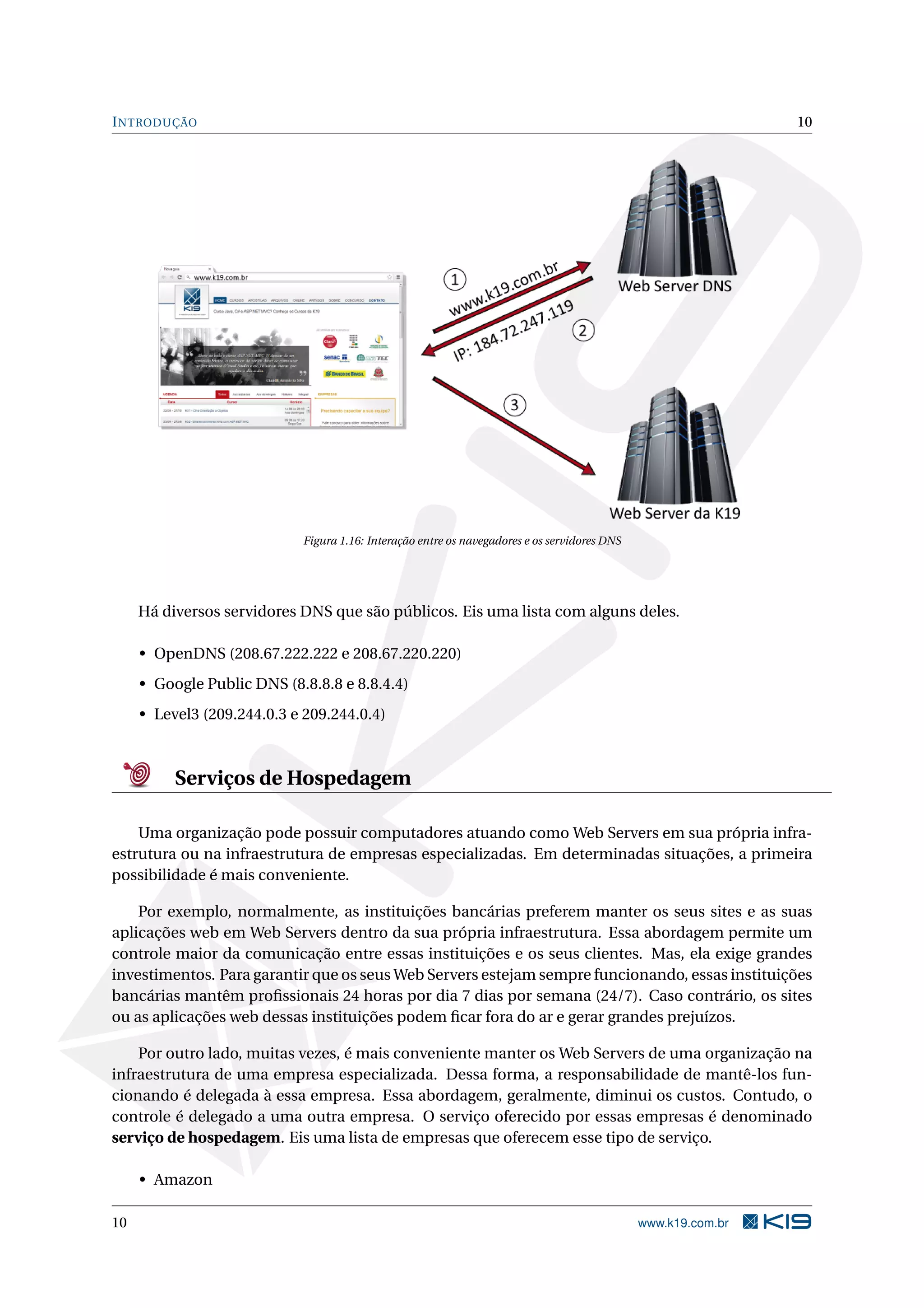INTRODUÇÃO 10
Figura 1.16: Interação entre os navegadores e os servidores DNS
Há diversos servidores DNS que são públicos. Eis uma lista com alguns deles.
• OpenDNS (208.67.222.222 e 208.67.220.220)
• Google Public DNS (8.8.8.8 e 8.8.4.4)
• Level3 (209.244.0.3 e 209.244.0.4)
Serviços de Hospedagem
Uma organização pode possuir computadores atuando como Web Servers em sua própria infra-
estrutura ou na infraestrutura de empresas especializadas. Em determinadas situações, a primeira
possibilidade é mais conveniente.
Por exemplo, normalmente, as instituições bancárias preferem manter os seus sites e as suas
aplicações web em Web Servers dentro da sua própria infraestrutura. Essa abordagem permite um
controle maior da comunicação entre essas instituições e os seus clientes. Mas, ela exige grandes
investimentos. Para garantir que os seus Web Servers estejam sempre funcionando, essas instituições
bancárias mantêm proﬁssionais 24 horas por dia 7 dias por semana (24/7). Caso contrário, os sites
ou as aplicações web dessas instituições podem ﬁcar fora do ar e gerar grandes prejuízos.
Por outro lado, muitas vezes, é mais conveniente manter os Web Servers de uma organização na
infraestrutura de uma empresa especializada. Dessa forma, a responsabilidade de mantê-los fun-
cionando é delegada à essa empresa. Essa abordagem, geralmente, diminui os custos. Contudo, o
controle é delegado a uma outra empresa. O serviço oferecido por essas empresas é denominado
serviço de hospedagem. Eis uma lista de empresas que oferecem esse tipo de serviço.
• Amazon
10 www.k19.com.br
 