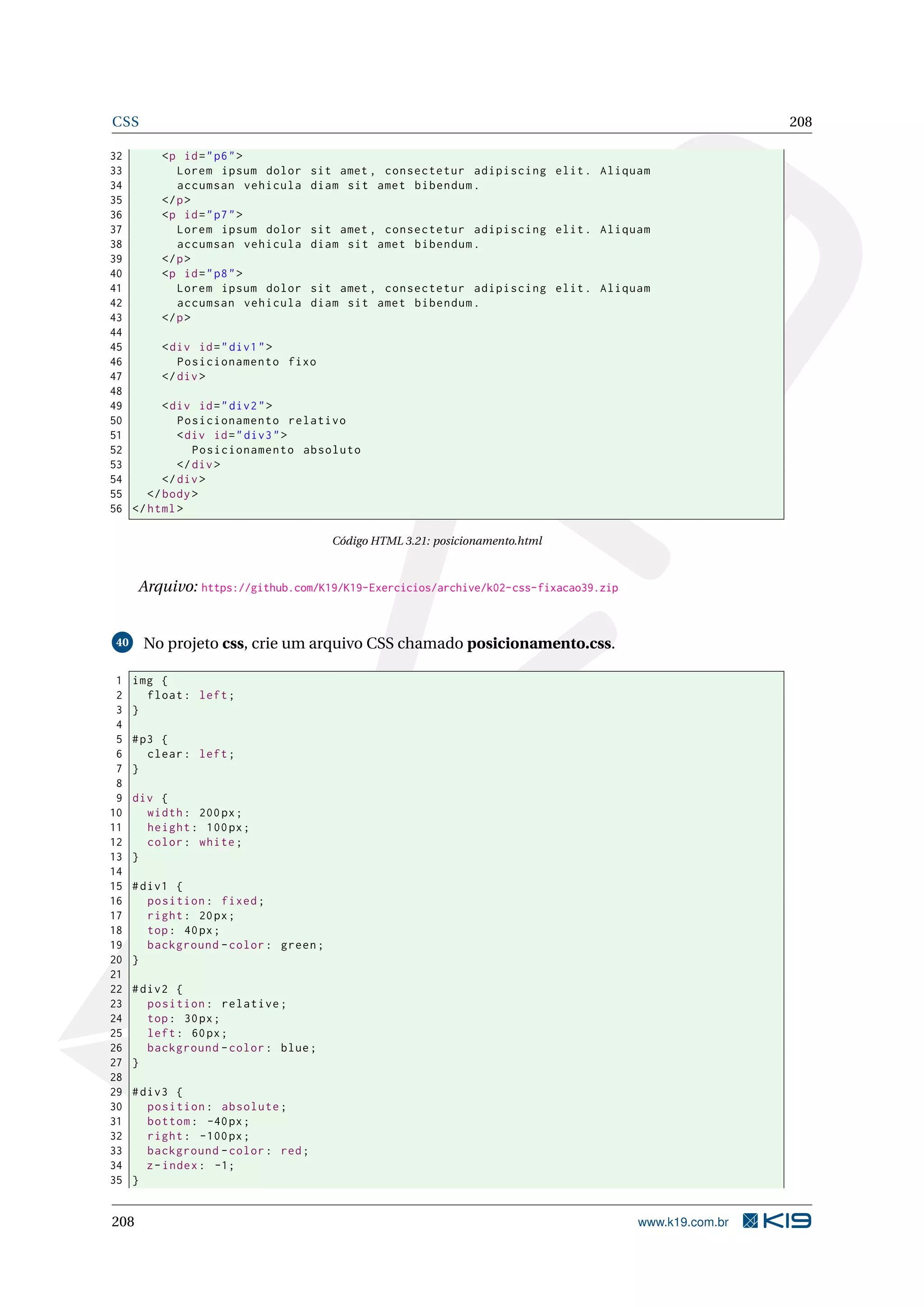CSS 208
32 <p id="p6">
33 Lorem ipsum dolor sit amet , consectetur adipiscing elit. Aliquam
34 accumsan vehicula diam sit amet bibendum.
35 </p>
36 <p id="p7">
37 Lorem ipsum dolor sit amet , consectetur adipiscing elit. Aliquam
38 accumsan vehicula diam sit amet bibendum.
39 </p>
40 <p id="p8">
41 Lorem ipsum dolor sit amet , consectetur adipiscing elit. Aliquam
42 accumsan vehicula diam sit amet bibendum.
43 </p>
44
45 <div id="div1">
46 Posicionamento fixo
47 </div>
48
49 <div id="div2">
50 Posicionamento relativo
51 <div id="div3">
52 Posicionamento absoluto
53 </div>
54 </div>
55 </body>
56 </html>
Código HTML 3.21: posicionamento.html
Arquivo: https://github.com/K19/K19-Exercicios/archive/k02-css-fixacao39.zip
40 No projeto css, crie um arquivo CSS chamado posicionamento.css.
1 img {
2 float: left;
3 }
4
5 #p3 {
6 clear: left;
7 }
8
9 div {
10 width: 200px;
11 height: 100px;
12 color: white;
13 }
14
15 #div1 {
16 position: fixed;
17 right: 20px;
18 top: 40px;
19 background -color: green;
20 }
21
22 #div2 {
23 position: relative;
24 top: 30px;
25 left: 60px;
26 background -color: blue;
27 }
28
29 #div3 {
30 position: absolute;
31 bottom: -40px;
32 right: -100px;
33 background -color: red;
34 z-index: -1;
35 }
208 www.k19.com.br
 