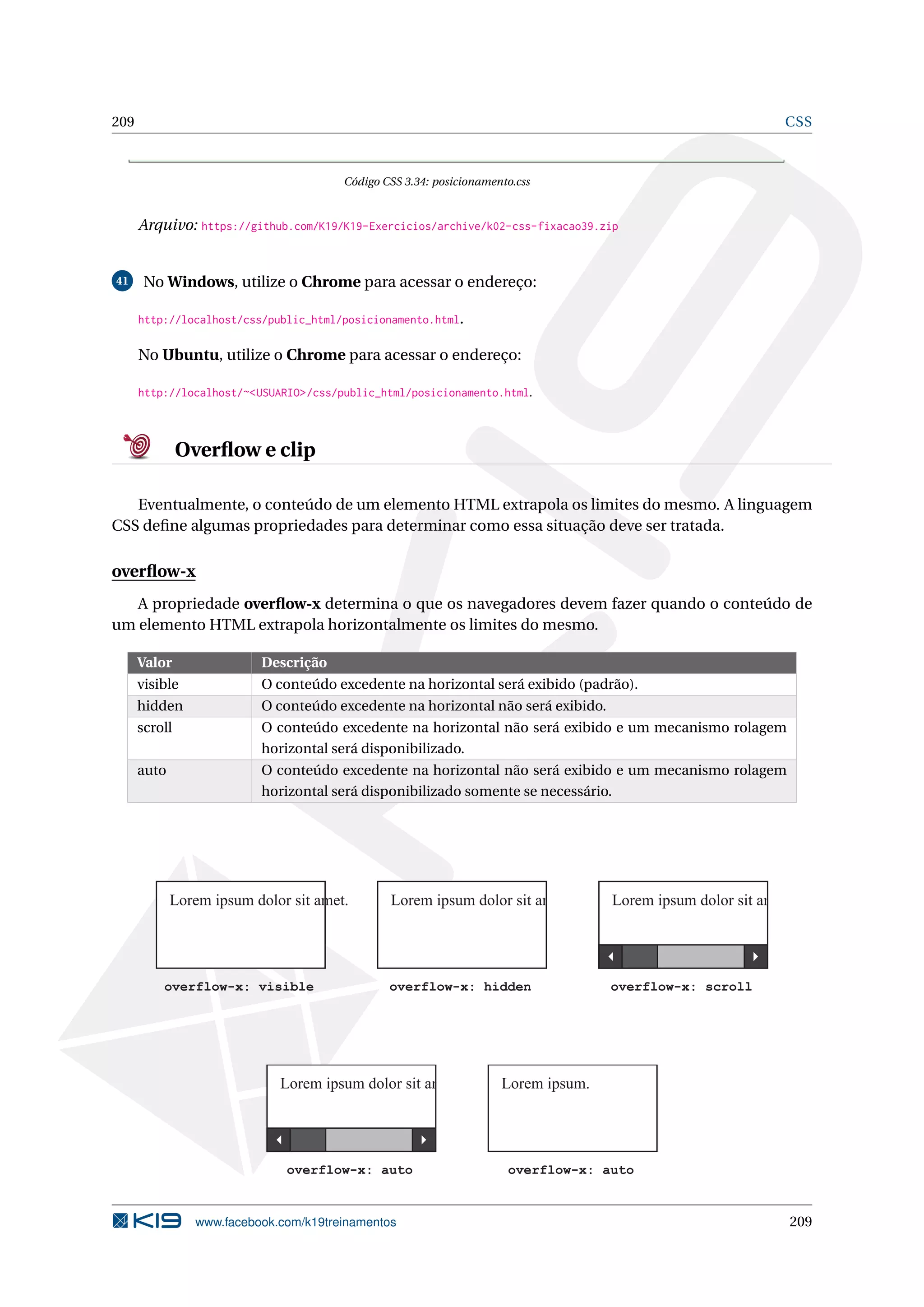 209 CSS
Código CSS 3.34: posicionamento.css
Arquivo: https://github.com/K19/K19-Exercicios/archive/k02-css-fixacao39.zip
41 No Windows, utilize o Chrome para acessar o endereço:
http://localhost/css/public_html/posicionamento.html.
No Ubuntu, utilize o Chrome para acessar o endereço:
http://localhost/~<USUARIO>/css/public_html/posicionamento.html.
Overﬂow e clip
Eventualmente, o conteúdo de um elemento HTML extrapola os limites do mesmo. A linguagem
CSS deﬁne algumas propriedades para determinar como essa situação deve ser tratada.
overﬂow-x
A propriedade overﬂow-x determina o que os navegadores devem fazer quando o conteúdo de
um elemento HTML extrapola horizontalmente os limites do mesmo.
Valor Descrição
visible O conteúdo excedente na horizontal será exibido (padrão).
hidden O conteúdo excedente na horizontal não será exibido.
scroll O conteúdo excedente na horizontal não será exibido e um mecanismo rolagem
horizontal será disponibilizado.
auto O conteúdo excedente na horizontal não será exibido e um mecanismo rolagem
horizontal será disponibilizado somente se necessário.
Lorem ipsum dolor sit amet.
overflow-x: visible overflow-x: hidden
Lorem ipsum dolor sit amet.
overflow-x: scroll
Lorem ipsum dolor sit amet.
overflow-x: auto
Lorem ipsum dolor sit amet.
overflow-x: auto
Lorem ipsum.
www.facebook.com/k19treinamentos 209
 