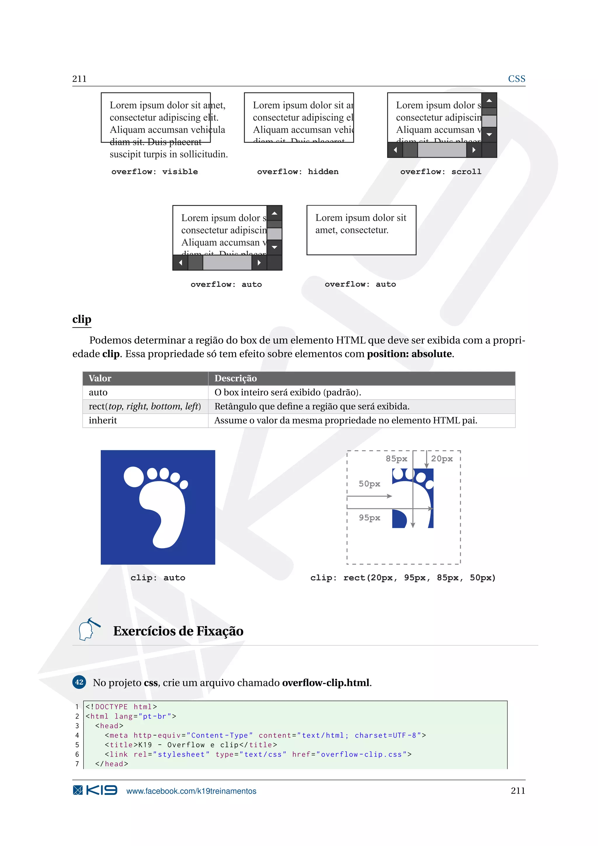 211 CSS
overflow: visible
Lorem ipsum dolor sit amet,
consectetur adipiscing elit.
Aliquam accumsan vehicula
diam sit. Duis placerat
suscipit turpis in sollicitudin.
overflow: hidden
Lorem ipsum dolor sit amet,
consectetur adipiscing elit.
Aliquam accumsan vehicula
diam sit. Duis placerat
suscipit turpis in sollicitudin.
overflow: scroll
Lorem ipsum dolor sit amet,
consectetur adipiscing elit.
Aliquam accumsan vehicula
diam sit. Duis placerat
suscipit turpis in sollicitudin.
overflow: auto
Lorem ipsum dolor sit
amet, consectetur.
overflow: auto
Lorem ipsum dolor sit amet,
consectetur adipiscing elit.
Aliquam accumsan vehicula
diam sit. Duis placerat
suscipit turpis in sollicitudin.
clip
Podemos determinar a região do box de um elemento HTML que deve ser exibida com a propri-
edade clip. Essa propriedade só tem efeito sobre elementos com position: absolute.
Valor Descrição
auto O box inteiro será exibido (padrão).
rect(top, right, bottom, left) Retângulo que deﬁne a região que será exibida.
inherit Assume o valor da mesma propriedade no elemento HTML pai.
clip: auto clip: rect(20px, 95px, 85px, 50px)
20px85px
95px
50px
Exercícios de Fixação
42 No projeto css, crie um arquivo chamado overﬂow-clip.html.
1 <!DOCTYPE html>
2 <html lang="pt-br">
3 <head>
4 <meta http -equiv="Content -Type" content="text/html; charset=UTF -8">
5 <title>K19 - Overflow e clip</title>
6 <link rel="stylesheet" type="text/css" href="overflow -clip.css">
7 </head>
www.facebook.com/k19treinamentos 211
 