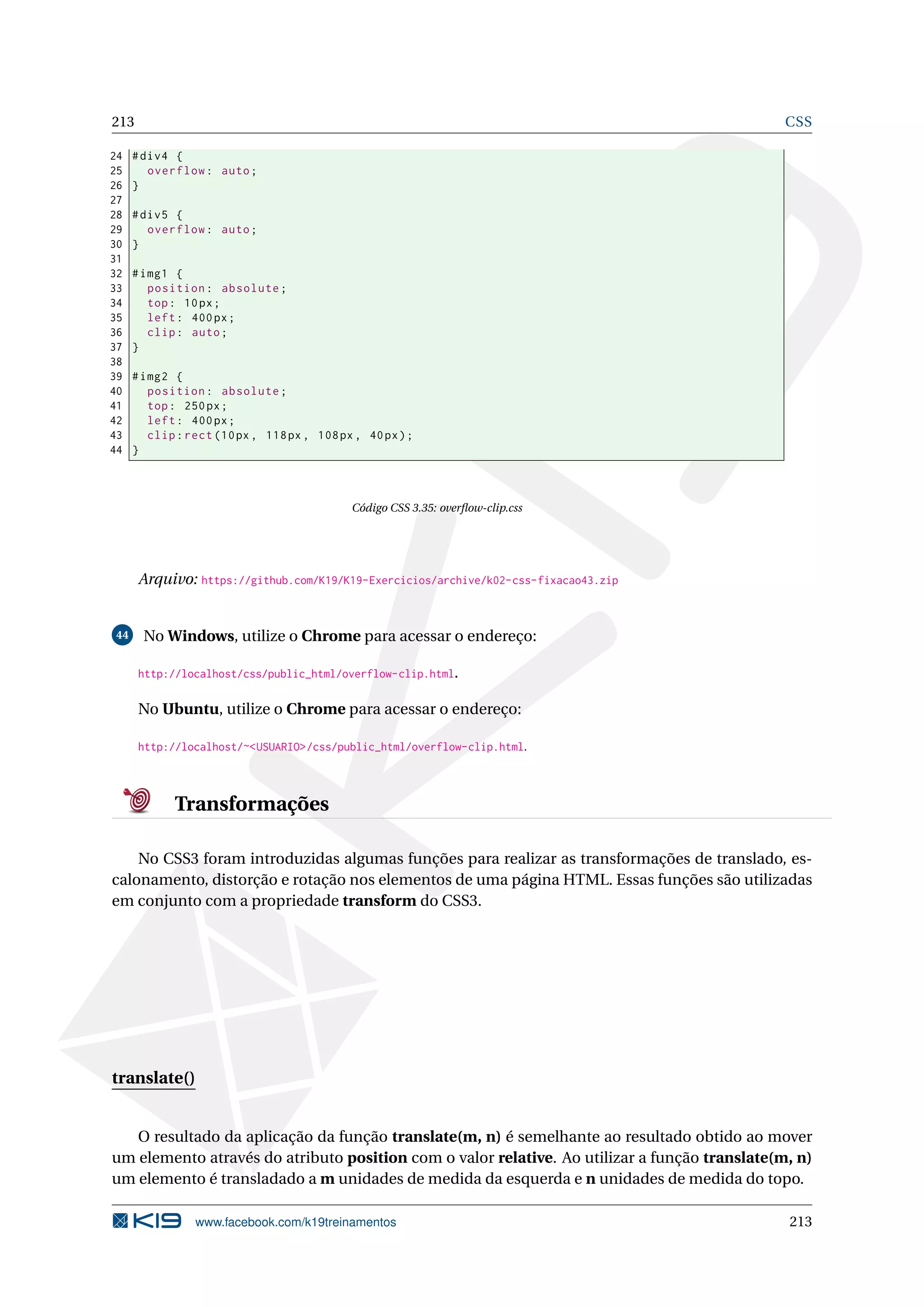 213 CSS
24 #div4 {
25 overflow: auto;
26 }
27
28 #div5 {
29 overflow: auto;
30 }
31
32 #img1 {
33 position: absolute;
34 top: 10px;
35 left: 400px;
36 clip: auto;
37 }
38
39 #img2 {
40 position: absolute;
41 top: 250px;
42 left: 400px;
43 clip:rect (10px, 118px, 108px, 40px);
44 }
Código CSS 3.35: overﬂow-clip.css
Arquivo: https://github.com/K19/K19-Exercicios/archive/k02-css-fixacao43.zip
44 No Windows, utilize o Chrome para acessar o endereço:
http://localhost/css/public_html/overflow-clip.html.
No Ubuntu, utilize o Chrome para acessar o endereço:
http://localhost/~<USUARIO>/css/public_html/overflow-clip.html.
Transformações
No CSS3 foram introduzidas algumas funções para realizar as transformações de translado, es-
calonamento, distorção e rotação nos elementos de uma página HTML. Essas funções são utilizadas
em conjunto com a propriedade transform do CSS3.
translate()
O resultado da aplicação da função translate(m, n) é semelhante ao resultado obtido ao mover
um elemento através do atributo position com o valor relative. Ao utilizar a função translate(m, n)
um elemento é transladado a m unidades de medida da esquerda e n unidades de medida do topo.
www.facebook.com/k19treinamentos 213
 