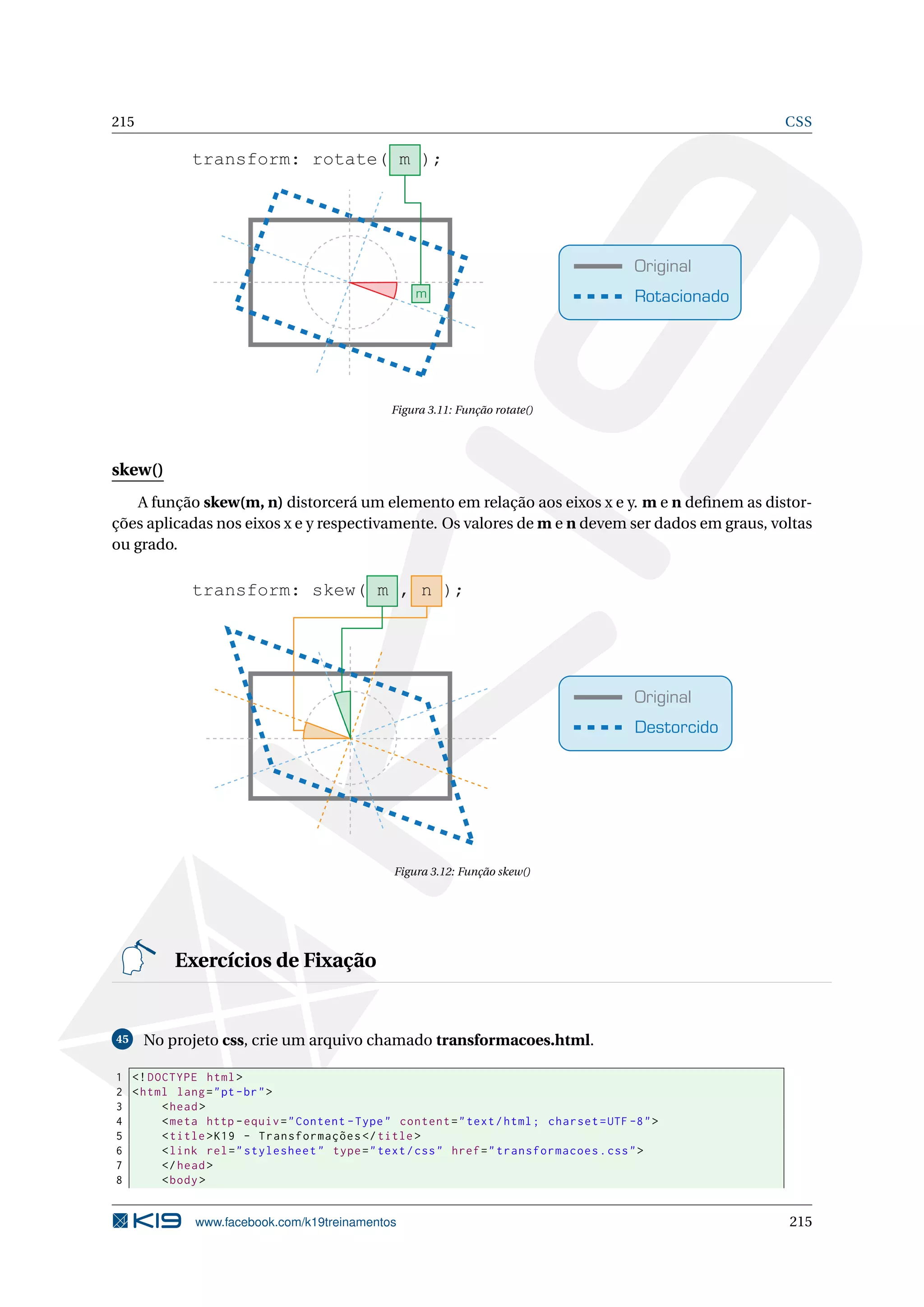 215 CSS
Original
Rotacionado
transform: rotate( m );
m
Figura 3.11: Função rotate()
skew()
A função skew(m, n) distorcerá um elemento em relação aos eixos x e y. m e n deﬁnem as distor-
ções aplicadas nos eixos x e y respectivamente. Os valores de m e n devem ser dados em graus, voltas
ou grado.
Original
Destorcido
transform: skew( m , n );
Figura 3.12: Função skew()
Exercícios de Fixação
45 No projeto css, crie um arquivo chamado transformacoes.html.
1 <!DOCTYPE html>
2 <html lang="pt-br">
3 <head>
4 <meta http -equiv="Content -Type" content="text/html; charset=UTF -8">
5 <title>K19 - Transformações </title>
6 <link rel="stylesheet" type="text/css" href="transformacoes.css">
7 </head>
8 <body>
www.facebook.com/k19treinamentos 215
 
