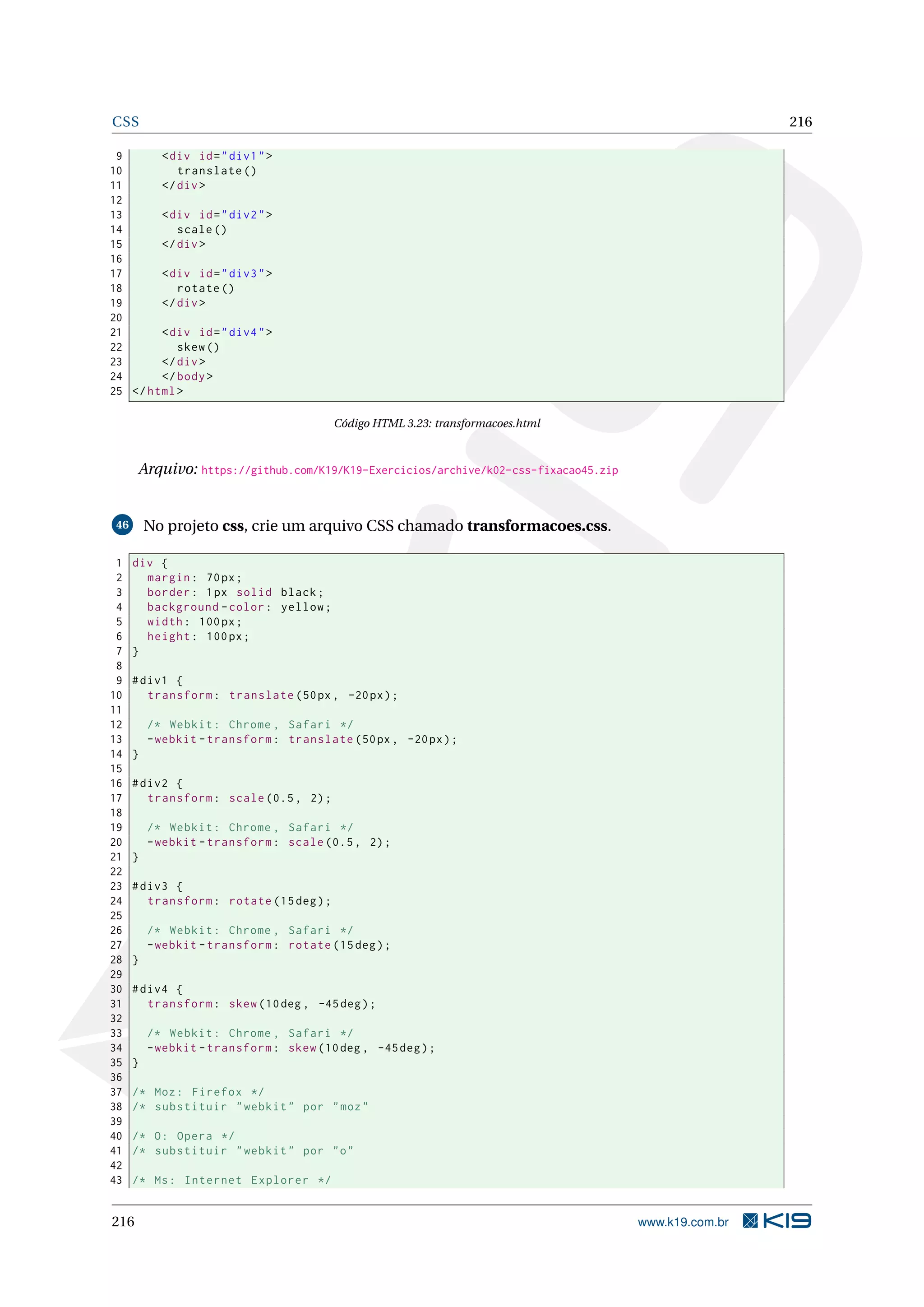 CSS 216
9 <div id="div1">
10 translate ()
11 </div>
12
13 <div id="div2">
14 scale()
15 </div>
16
17 <div id="div3">
18 rotate ()
19 </div>
20
21 <div id="div4">
22 skew()
23 </div>
24 </body>
25 </html>
Código HTML 3.23: transformacoes.html
Arquivo: https://github.com/K19/K19-Exercicios/archive/k02-css-fixacao45.zip
46 No projeto css, crie um arquivo CSS chamado transformacoes.css.
1 div {
2 margin: 70px;
3 border: 1px solid black;
4 background -color: yellow;
5 width: 100px;
6 height: 100px;
7 }
8
9 #div1 {
10 transform: translate (50px, -20px);
11
12 /* Webkit: Chrome , Safari */
13 -webkit -transform: translate (50px, -20px);
14 }
15
16 #div2 {
17 transform: scale (0.5, 2);
18
19 /* Webkit: Chrome , Safari */
20 -webkit -transform: scale (0.5, 2);
21 }
22
23 #div3 {
24 transform: rotate (15deg);
25
26 /* Webkit: Chrome , Safari */
27 -webkit -transform: rotate (15deg);
28 }
29
30 #div4 {
31 transform: skew (10deg , -45deg);
32
33 /* Webkit: Chrome , Safari */
34 -webkit -transform: skew (10deg , -45deg);
35 }
36
37 /* Moz: Firefox */
38 /* substituir "webkit" por "moz"
39
40 /* O: Opera */
41 /* substituir "webkit" por "o"
42
43 /* Ms: Internet Explorer */
216 www.k19.com.br
 