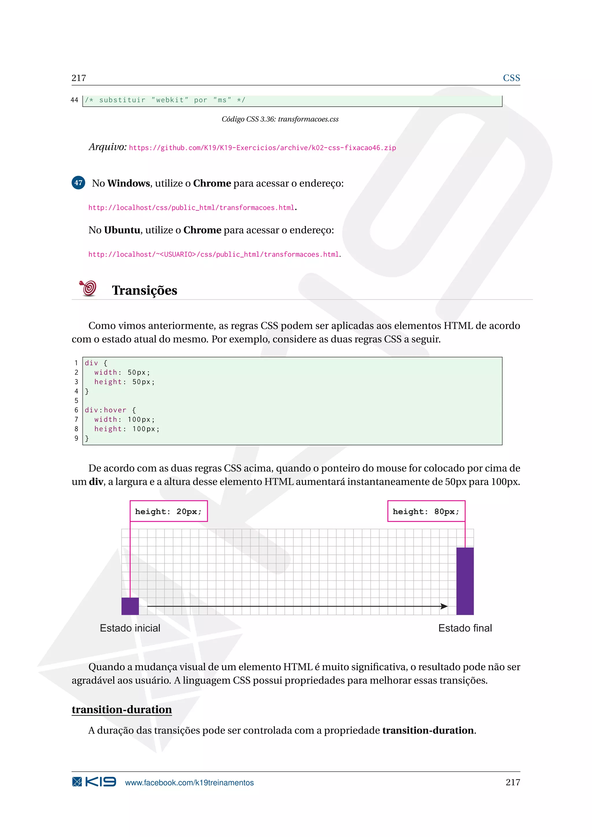 217 CSS
44 /* substituir "webkit" por "ms" */
Código CSS 3.36: transformacoes.css
Arquivo: https://github.com/K19/K19-Exercicios/archive/k02-css-fixacao46.zip
47 No Windows, utilize o Chrome para acessar o endereço:
http://localhost/css/public_html/transformacoes.html.
No Ubuntu, utilize o Chrome para acessar o endereço:
http://localhost/~<USUARIO>/css/public_html/transformacoes.html.
Transições
Como vimos anteriormente, as regras CSS podem ser aplicadas aos elementos HTML de acordo
com o estado atual do mesmo. Por exemplo, considere as duas regras CSS a seguir.
1 div {
2 width: 50px;
3 height: 50px;
4 }
5
6 div:hover {
7 width: 100px;
8 height: 100px;
9 }
De acordo com as duas regras CSS acima, quando o ponteiro do mouse for colocado por cima de
um div, a largura e a altura desse elemento HTML aumentará instantaneamente de 50px para 100px.
Estado inicial Estado final
height: 20px; height: 80px;
Quando a mudança visual de um elemento HTML é muito signiﬁcativa, o resultado pode não ser
agradável aos usuário. A linguagem CSS possui propriedades para melhorar essas transições.
transition-duration
A duração das transições pode ser controlada com a propriedade transition-duration.
www.facebook.com/k19treinamentos 217
 