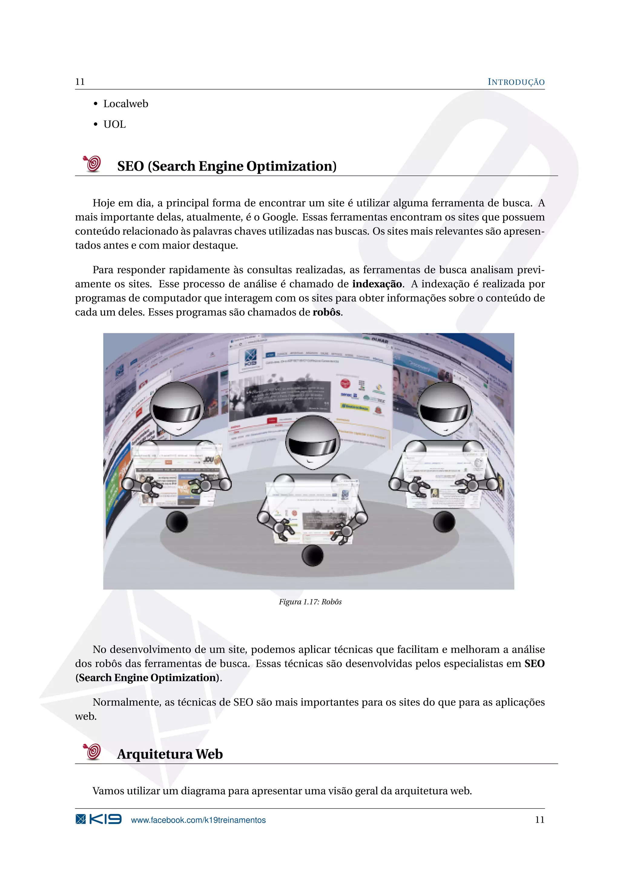 11 INTRODUÇÃO
• Localweb
• UOL
SEO (Search Engine Optimization)
Hoje em dia, a principal forma de encontrar um site é utilizar alguma ferramenta de busca. A
mais importante delas, atualmente, é o Google. Essas ferramentas encontram os sites que possuem
conteúdo relacionado às palavras chaves utilizadas nas buscas. Os sites mais relevantes são apresen-
tados antes e com maior destaque.
Para responder rapidamente às consultas realizadas, as ferramentas de busca analisam previ-
amente os sites. Esse processo de análise é chamado de indexação. A indexação é realizada por
programas de computador que interagem com os sites para obter informações sobre o conteúdo de
cada um deles. Esses programas são chamados de robôs.
Figura 1.17: Robôs
No desenvolvimento de um site, podemos aplicar técnicas que facilitam e melhoram a análise
dos robôs das ferramentas de busca. Essas técnicas são desenvolvidas pelos especialistas em SEO
(Search Engine Optimization).
Normalmente, as técnicas de SEO são mais importantes para os sites do que para as aplicações
web.
Arquitetura Web
Vamos utilizar um diagrama para apresentar uma visão geral da arquitetura web.
www.facebook.com/k19treinamentos 11
 