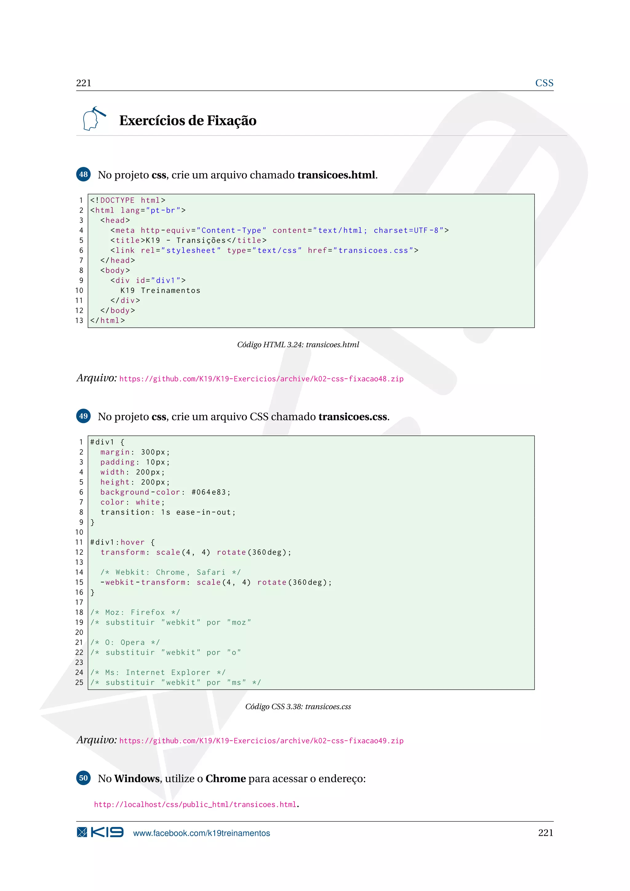 221 CSS
Exercícios de Fixação
48 No projeto css, crie um arquivo chamado transicoes.html.
1 <!DOCTYPE html>
2 <html lang="pt-br">
3 <head>
4 <meta http -equiv="Content -Type" content="text/html; charset=UTF -8">
5 <title>K19 - Transições </title>
6 <link rel="stylesheet" type="text/css" href="transicoes.css">
7 </head>
8 <body>
9 <div id="div1">
10 K19 Treinamentos
11 </div>
12 </body>
13 </html>
Código HTML 3.24: transicoes.html
Arquivo: https://github.com/K19/K19-Exercicios/archive/k02-css-fixacao48.zip
49 No projeto css, crie um arquivo CSS chamado transicoes.css.
1 #div1 {
2 margin: 300px;
3 padding: 10px;
4 width: 200px;
5 height: 200px;
6 background -color: #064 e83;
7 color: white;
8 transition: 1s ease -in-out;
9 }
10
11 #div1:hover {
12 transform: scale(4, 4) rotate (360 deg);
13
14 /* Webkit: Chrome , Safari */
15 -webkit -transform: scale(4, 4) rotate (360 deg);
16 }
17
18 /* Moz: Firefox */
19 /* substituir "webkit" por "moz"
20
21 /* O: Opera */
22 /* substituir "webkit" por "o"
23
24 /* Ms: Internet Explorer */
25 /* substituir "webkit" por "ms" */
Código CSS 3.38: transicoes.css
Arquivo: https://github.com/K19/K19-Exercicios/archive/k02-css-fixacao49.zip
50 No Windows, utilize o Chrome para acessar o endereço:
http://localhost/css/public_html/transicoes.html.
www.facebook.com/k19treinamentos 221
 