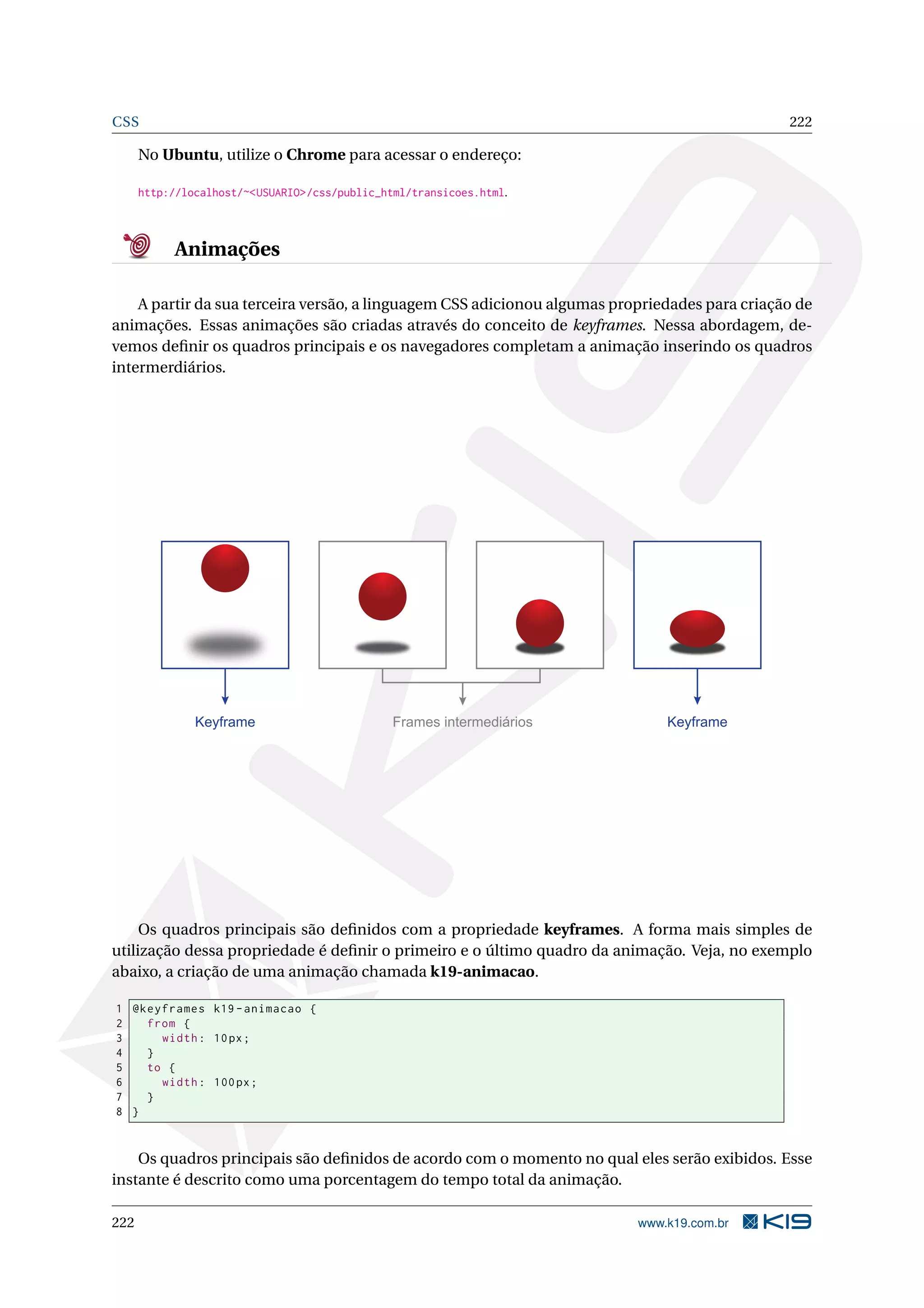 CSS 222
No Ubuntu, utilize o Chrome para acessar o endereço:
http://localhost/~<USUARIO>/css/public_html/transicoes.html.
Animações
A partir da sua terceira versão, a linguagem CSS adicionou algumas propriedades para criação de
animações. Essas animações são criadas através do conceito de keyframes. Nessa abordagem, de-
vemos deﬁnir os quadros principais e os navegadores completam a animação inserindo os quadros
intermerdiários.
Keyframe Frames intermediários Keyframe
Os quadros principais são deﬁnidos com a propriedade keyframes. A forma mais simples de
utilização dessa propriedade é deﬁnir o primeiro e o último quadro da animação. Veja, no exemplo
abaixo, a criação de uma animação chamada k19-animacao.
1 @keyframes k19 -animacao {
2 from {
3 width: 10px;
4 }
5 to {
6 width: 100px;
7 }
8 }
Os quadros principais são deﬁnidos de acordo com o momento no qual eles serão exibidos. Esse
instante é descrito como uma porcentagem do tempo total da animação.
222 www.k19.com.br
 