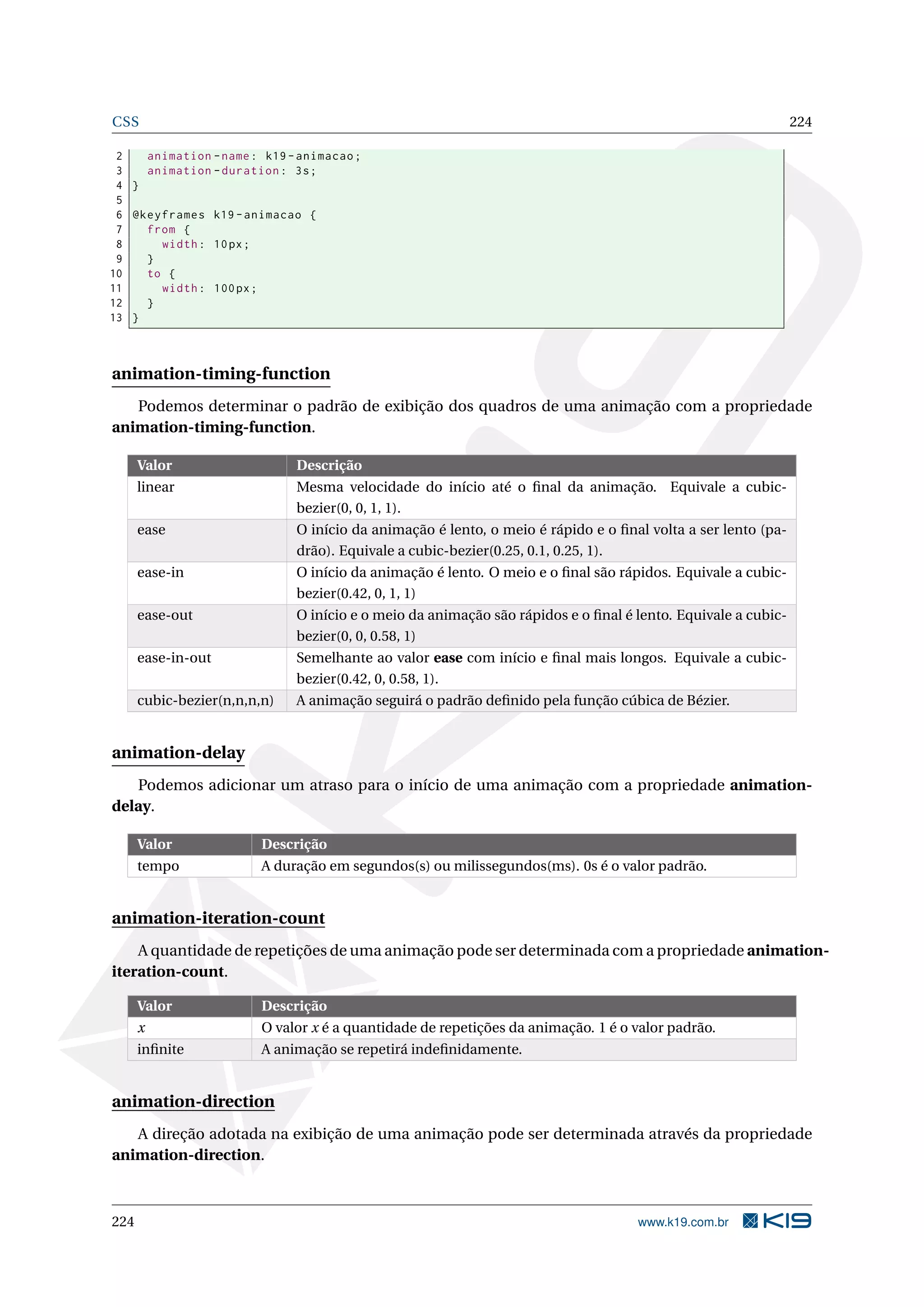 CSS 224
2 animation -name: k19 -animacao;
3 animation -duration: 3s;
4 }
5
6 @keyframes k19 -animacao {
7 from {
8 width: 10px;
9 }
10 to {
11 width: 100px;
12 }
13 }
animation-timing-function
Podemos determinar o padrão de exibição dos quadros de uma animação com a propriedade
animation-timing-function.
Valor Descrição
linear Mesma velocidade do início até o ﬁnal da animação. Equivale a cubic-
bezier(0, 0, 1, 1).
ease O início da animação é lento, o meio é rápido e o ﬁnal volta a ser lento (pa-
drão). Equivale a cubic-bezier(0.25, 0.1, 0.25, 1).
ease-in O início da animação é lento. O meio e o ﬁnal são rápidos. Equivale a cubic-
bezier(0.42, 0, 1, 1)
ease-out O início e o meio da animação são rápidos e o ﬁnal é lento. Equivale a cubic-
bezier(0, 0, 0.58, 1)
ease-in-out Semelhante ao valor ease com início e ﬁnal mais longos. Equivale a cubic-
bezier(0.42, 0, 0.58, 1).
cubic-bezier(n,n,n,n) A animação seguirá o padrão deﬁnido pela função cúbica de Bézier.
animation-delay
Podemos adicionar um atraso para o início de uma animação com a propriedade animation-
delay.
Valor Descrição
tempo A duração em segundos(s) ou milissegundos(ms). 0s é o valor padrão.
animation-iteration-count
A quantidade de repetições de uma animação pode ser determinada com a propriedade animation-
iteration-count.
Valor Descrição
x O valor x é a quantidade de repetições da animação. 1 é o valor padrão.
inﬁnite A animação se repetirá indeﬁnidamente.
animation-direction
A direção adotada na exibição de uma animação pode ser determinada através da propriedade
animation-direction.
224 www.k19.com.br
 