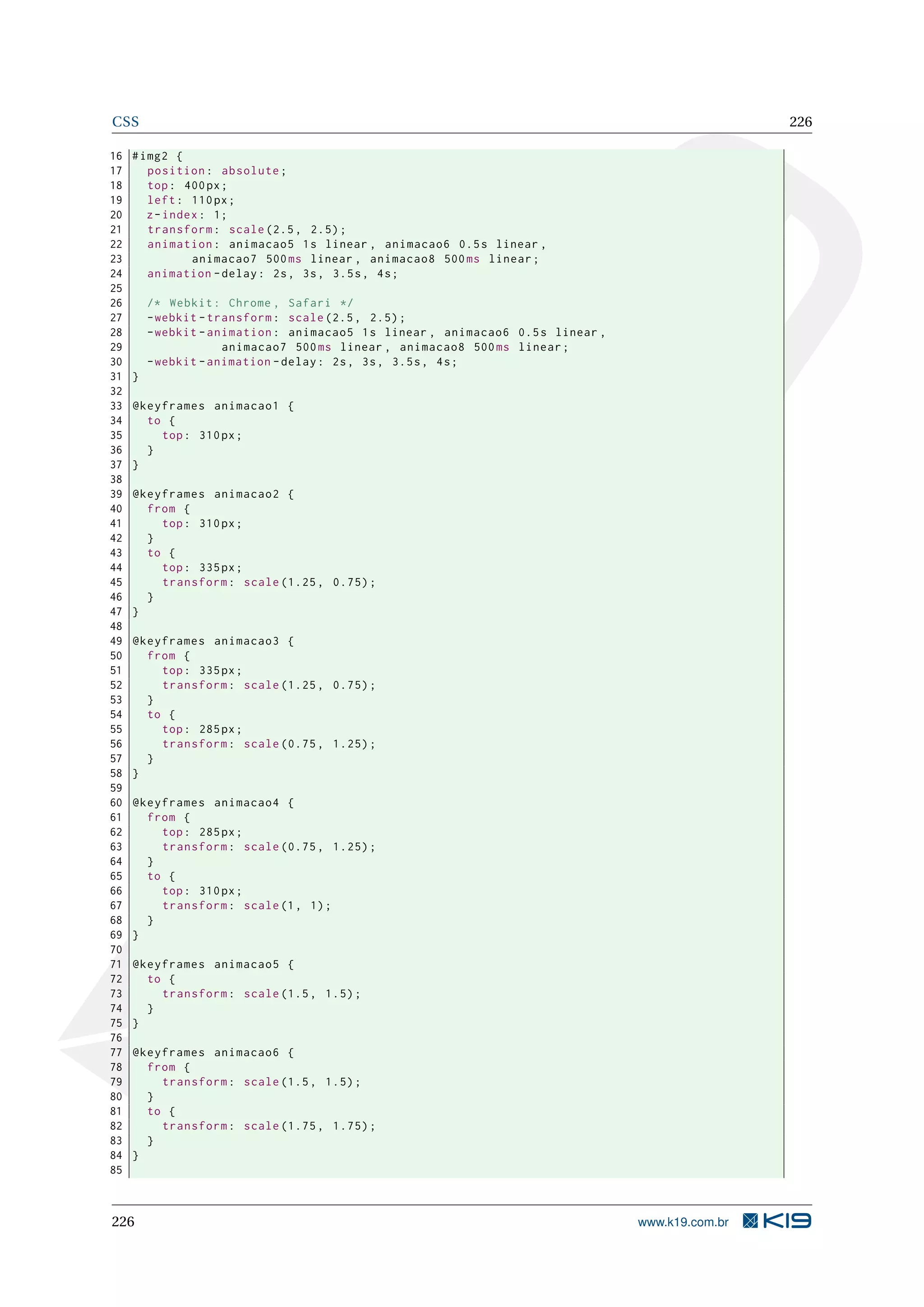 CSS 226
16 #img2 {
17 position: absolute;
18 top: 400px;
19 left: 110px;
20 z-index: 1;
21 transform: scale (2.5, 2.5);
22 animation: animacao5 1s linear , animacao6 0.5s linear ,
23 animacao7 500ms linear , animacao8 500ms linear;
24 animation -delay: 2s, 3s, 3.5s, 4s;
25
26 /* Webkit: Chrome , Safari */
27 -webkit -transform: scale (2.5, 2.5);
28 -webkit -animation: animacao5 1s linear , animacao6 0.5s linear ,
29 animacao7 500ms linear , animacao8 500ms linear;
30 -webkit -animation -delay: 2s, 3s, 3.5s, 4s;
31 }
32
33 @keyframes animacao1 {
34 to {
35 top: 310px;
36 }
37 }
38
39 @keyframes animacao2 {
40 from {
41 top: 310px;
42 }
43 to {
44 top: 335px;
45 transform: scale (1.25, 0.75);
46 }
47 }
48
49 @keyframes animacao3 {
50 from {
51 top: 335px;
52 transform: scale (1.25, 0.75);
53 }
54 to {
55 top: 285px;
56 transform: scale (0.75, 1.25);
57 }
58 }
59
60 @keyframes animacao4 {
61 from {
62 top: 285px;
63 transform: scale (0.75, 1.25);
64 }
65 to {
66 top: 310px;
67 transform: scale(1, 1);
68 }
69 }
70
71 @keyframes animacao5 {
72 to {
73 transform: scale (1.5, 1.5);
74 }
75 }
76
77 @keyframes animacao6 {
78 from {
79 transform: scale (1.5, 1.5);
80 }
81 to {
82 transform: scale (1.75, 1.75);
83 }
84 }
85
226 www.k19.com.br
 
