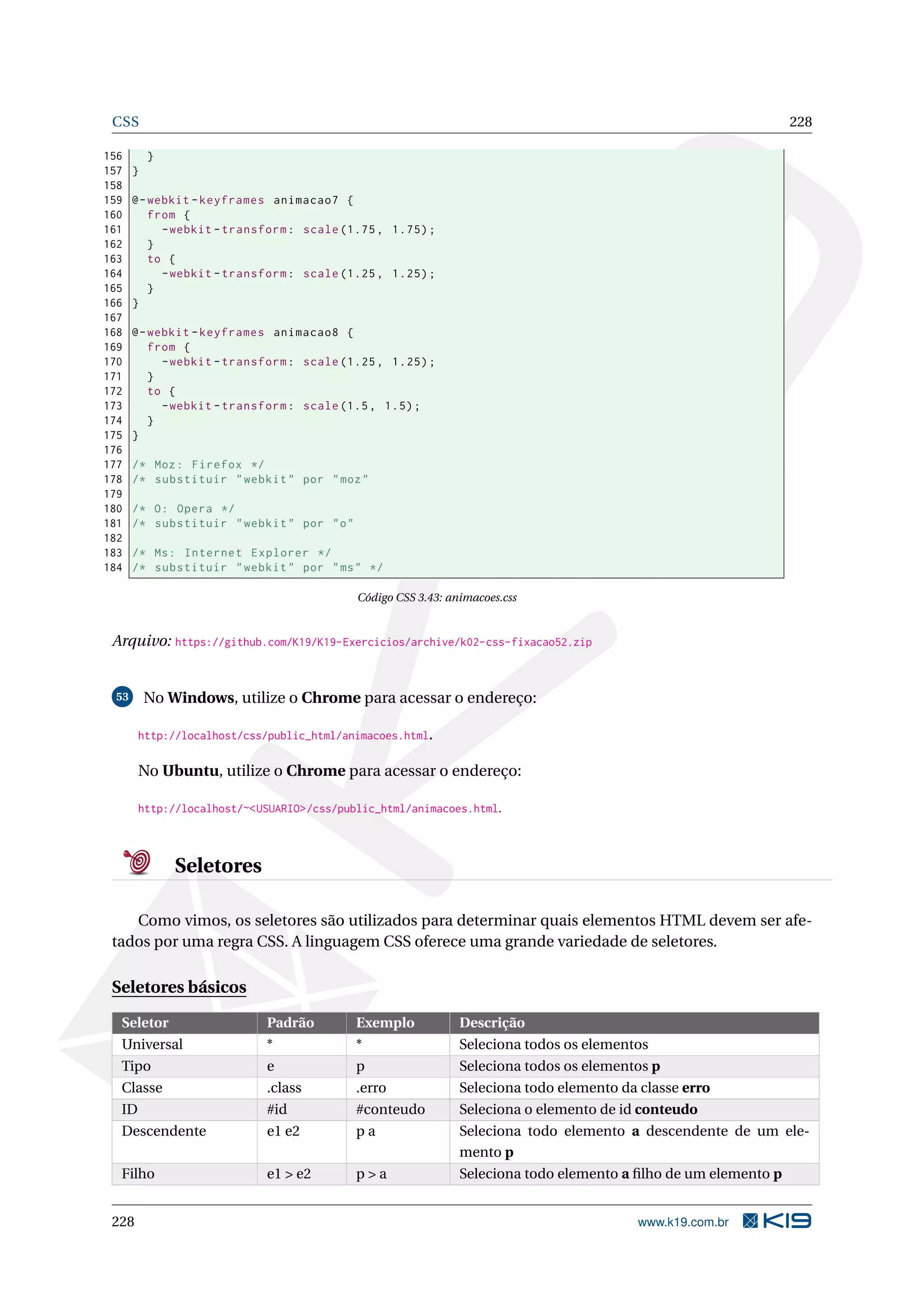 CSS 228
156 }
157 }
158
159 @-webkit -keyframes animacao7 {
160 from {
161 -webkit -transform: scale (1.75, 1.75);
162 }
163 to {
164 -webkit -transform: scale (1.25, 1.25);
165 }
166 }
167
168 @-webkit -keyframes animacao8 {
169 from {
170 -webkit -transform: scale (1.25, 1.25);
171 }
172 to {
173 -webkit -transform: scale (1.5, 1.5);
174 }
175 }
176
177 /* Moz: Firefox */
178 /* substituir "webkit" por "moz"
179
180 /* O: Opera */
181 /* substituir "webkit" por "o"
182
183 /* Ms: Internet Explorer */
184 /* substituir "webkit" por "ms" */
Código CSS 3.43: animacoes.css
Arquivo: https://github.com/K19/K19-Exercicios/archive/k02-css-fixacao52.zip
53 No Windows, utilize o Chrome para acessar o endereço:
http://localhost/css/public_html/animacoes.html.
No Ubuntu, utilize o Chrome para acessar o endereço:
http://localhost/~<USUARIO>/css/public_html/animacoes.html.
Seletores
Como vimos, os seletores são utilizados para determinar quais elementos HTML devem ser afe-
tados por uma regra CSS. A linguagem CSS oferece uma grande variedade de seletores.
Seletores básicos
Seletor Padrão Exemplo Descrição
Universal * * Seleciona todos os elementos
Tipo e p Seleciona todos os elementos p
Classe .class .erro Seleciona todo elemento da classe erro
ID #id #conteudo Seleciona o elemento de id conteudo
Descendente e1 e2 p a Seleciona todo elemento a descendente de um ele-
mento p
Filho e1 > e2 p > a Seleciona todo elemento a ﬁlho de um elemento p
228 www.k19.com.br
 