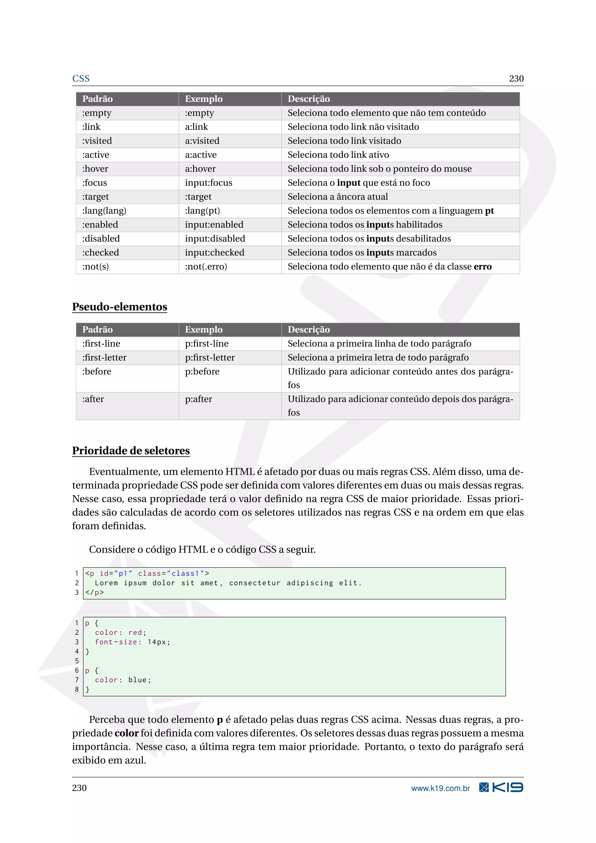 CSS 230
Padrão Exemplo Descrição
:empty :empty Seleciona todo elemento que não tem conteúdo
:link a:link Seleciona todo link não visitado
:visited a:visited Seleciona todo link visitado
:active a:active Seleciona todo link ativo
:hover a:hover Seleciona todo link sob o ponteiro do mouse
:focus input:focus Seleciona o input que está no foco
:target :target Seleciona a âncora atual
:lang(lang) :lang(pt) Seleciona todos os elementos com a linguagem pt
:enabled input:enabled Seleciona todos os inputs habilitados
:disabled input:disabled Seleciona todos os inputs desabilitados
:checked input:checked Seleciona todos os inputs marcados
:not(s) :not(.erro) Seleciona todo elemento que não é da classe erro
Pseudo-elementos
Padrão Exemplo Descrição
:ﬁrst-line p:ﬁrst-line Seleciona a primeira linha de todo parágrafo
:ﬁrst-letter p:ﬁrst-letter Seleciona a primeira letra de todo parágrafo
:before p:before Utilizado para adicionar conteúdo antes dos parágra-
fos
:after p:after Utilizado para adicionar conteúdo depois dos parágra-
fos
Prioridade de seletores
Eventualmente, um elemento HTML é afetado por duas ou mais regras CSS. Além disso, uma de-
terminada propriedade CSS pode ser deﬁnida com valores diferentes em duas ou mais dessas regras.
Nesse caso, essa propriedade terá o valor deﬁnido na regra CSS de maior prioridade. Essas priori-
dades são calculadas de acordo com os seletores utilizados nas regras CSS e na ordem em que elas
foram deﬁnidas.
Considere o código HTML e o código CSS a seguir.
1 <p id="p1" class="class1">
2 Lorem ipsum dolor sit amet , consectetur adipiscing elit.
3 </p>
1 p {
2 color: red;
3 font -size: 14px;
4 }
5
6 p {
7 color: blue;
8 }
Perceba que todo elemento p é afetado pelas duas regras CSS acima. Nessas duas regras, a pro-
priedade color foi deﬁnida com valores diferentes. Os seletores dessas duas regras possuem a mesma
importância. Nesse caso, a última regra tem maior prioridade. Portanto, o texto do parágrafo será
exibido em azul.
230 www.k19.com.br
 