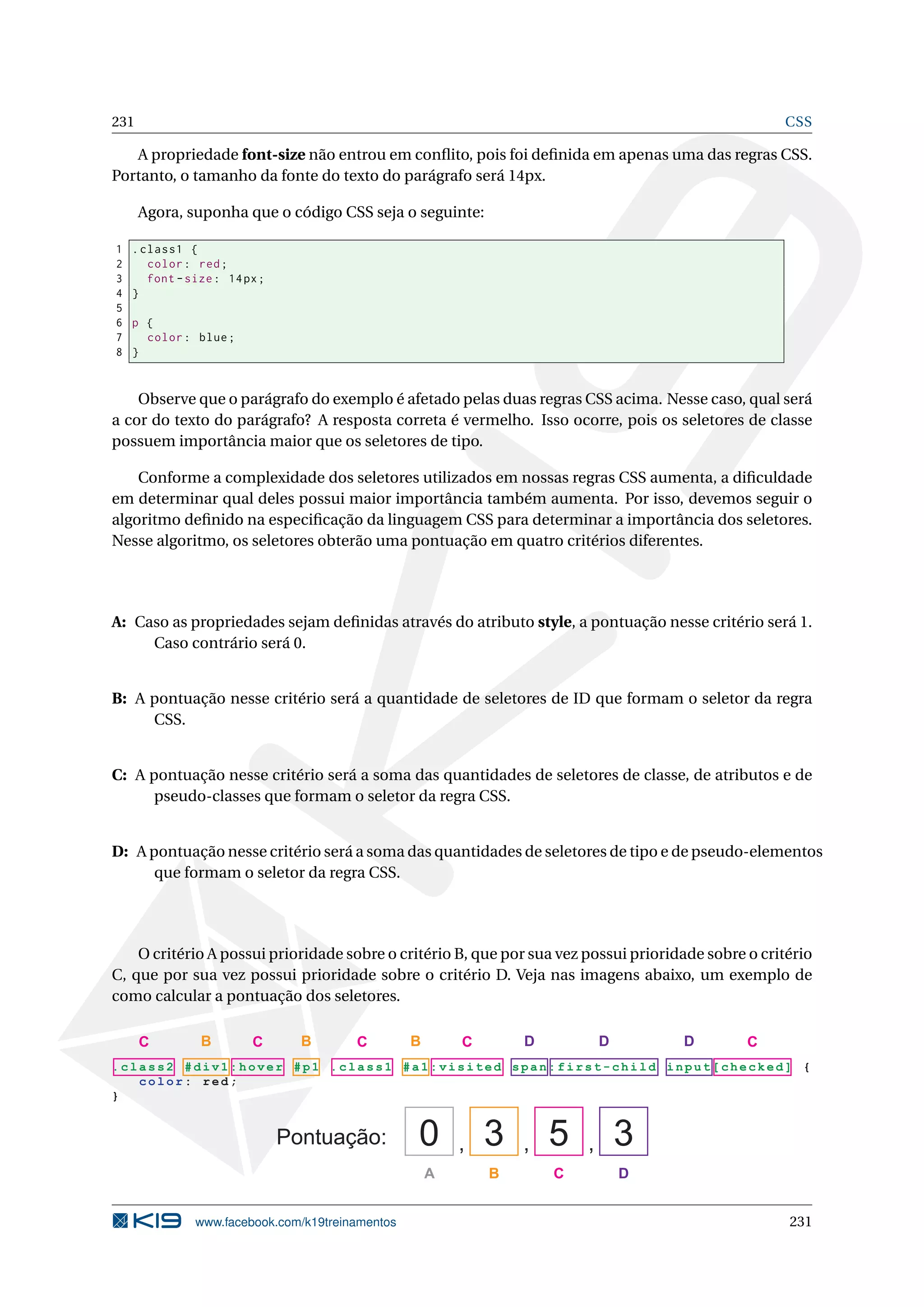 231 CSS
A propriedade font-size não entrou em conﬂito, pois foi deﬁnida em apenas uma das regras CSS.
Portanto, o tamanho da fonte do texto do parágrafo será 14px.
Agora, suponha que o código CSS seja o seguinte:
1 .class1 {
2 color: red;
3 font -size: 14px;
4 }
5
6 p {
7 color: blue;
8 }
Observe que o parágrafo do exemplo é afetado pelas duas regras CSS acima. Nesse caso, qual será
a cor do texto do parágrafo? A resposta correta é vermelho. Isso ocorre, pois os seletores de classe
possuem importância maior que os seletores de tipo.
Conforme a complexidade dos seletores utilizados em nossas regras CSS aumenta, a diﬁculdade
em determinar qual deles possui maior importância também aumenta. Por isso, devemos seguir o
algoritmo deﬁnido na especiﬁcação da linguagem CSS para determinar a importância dos seletores.
Nesse algoritmo, os seletores obterão uma pontuação em quatro critérios diferentes.
A: Caso as propriedades sejam deﬁnidas através do atributo style, a pontuação nesse critério será 1.
Caso contrário será 0.
B: A pontuação nesse critério será a quantidade de seletores de ID que formam o seletor da regra
CSS.
C: A pontuação nesse critério será a soma das quantidades de seletores de classe, de atributos e de
pseudo-classes que formam o seletor da regra CSS.
D: A pontuação nesse critério será a soma das quantidades de seletores de tipo e de pseudo-elementos
que formam o seletor da regra CSS.
O critério A possui prioridade sobre o critério B, que por sua vez possui prioridade sobre o critério
C, que por sua vez possui prioridade sobre o critério D. Veja nas imagens abaixo, um exemplo de
como calcular a pontuação dos seletores.
. cl as s 2 # div1:hover #p1 .class1 # a 1: v is i ted s pa n :f ir s t- c hi l d in p ut [ ch e ck ed ] {
c o lor : red;
}
Pontuação: , , ,0 3 5 3
A B C D
BBB C CCCC D D D
www.facebook.com/k19treinamentos 231
 