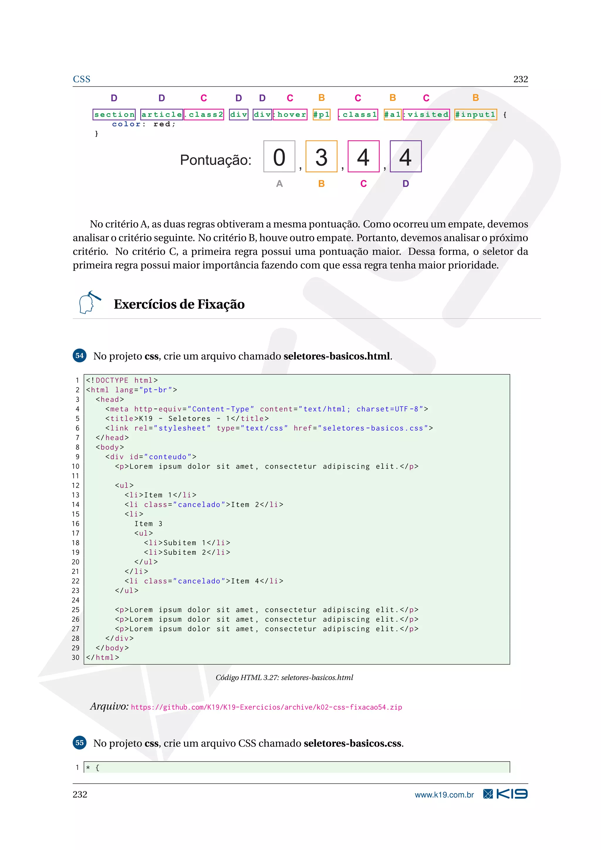 CSS 232
se ct i on article.class2 div di v :ho ver #p 1 . c la s s1 #a 1: v is i te d # in p ut 1 {
c o lor: red;
}
Pontuação: , , ,0 3 4 4
A B C D
B B BCCCC DDDD
No critério A, as duas regras obtiveram a mesma pontuação. Como ocorreu um empate, devemos
analisar o critério seguinte. No critério B, houve outro empate. Portanto, devemos analisar o próximo
critério. No critério C, a primeira regra possui uma pontuação maior. Dessa forma, o seletor da
primeira regra possui maior importância fazendo com que essa regra tenha maior prioridade.
Exercícios de Fixação
54 No projeto css, crie um arquivo chamado seletores-basicos.html.
1 <!DOCTYPE html>
2 <html lang="pt-br">
3 <head>
4 <meta http -equiv="Content -Type" content="text/html; charset=UTF -8">
5 <title>K19 - Seletores - 1</title>
6 <link rel="stylesheet" type="text/css" href="seletores -basicos.css">
7 </head>
8 <body>
9 <div id="conteudo">
10 <p>Lorem ipsum dolor sit amet , consectetur adipiscing elit.</p>
11
12 <ul>
13 <li>Item 1</li>
14 <li class="cancelado">Item 2</li>
15 <li>
16 Item 3
17 <ul>
18 <li>Subitem 1</li>
19 <li>Subitem 2</li>
20 </ul>
21 </li>
22 <li class="cancelado">Item 4</li>
23 </ul>
24
25 <p>Lorem ipsum dolor sit amet , consectetur adipiscing elit.</p>
26 <p>Lorem ipsum dolor sit amet , consectetur adipiscing elit.</p>
27 <p>Lorem ipsum dolor sit amet , consectetur adipiscing elit.</p>
28 </div>
29 </body>
30 </html>
Código HTML 3.27: seletores-basicos.html
Arquivo: https://github.com/K19/K19-Exercicios/archive/k02-css-fixacao54.zip
55 No projeto css, crie um arquivo CSS chamado seletores-basicos.css.
1 * {
232 www.k19.com.br
 