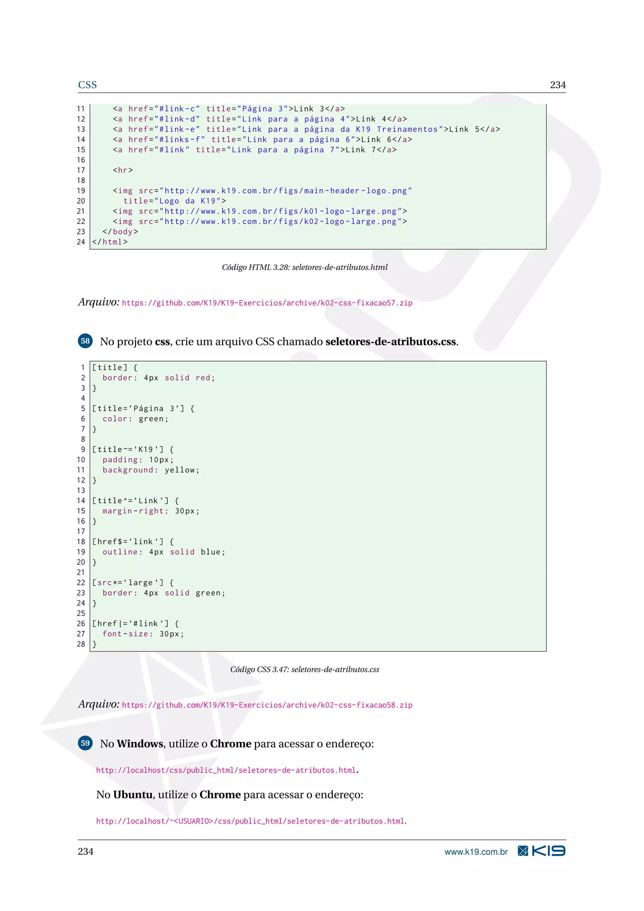 CSS 234
11 <a href="#link -c" title="Página 3">Link 3</a>
12 <a href="#link -d" title="Link para a página 4">Link 4</a>
13 <a href="#link -e" title="Link para a página da K19 Treinamentos">Link 5</a>
14 <a href="#links -f" title="Link para a página 6">Link 6</a>
15 <a href="#link" title="Link para a página 7">Link 7</a>
16
17 <hr>
18
19 <img src="http ://www.k19.com.br/figs/main -header -logo.png"
20 title="Logo da K19">
21 <img src="http ://www.k19.com.br/figs/k01 -logo -large.png">
22 <img src="http ://www.k19.com.br/figs/k02 -logo -large.png">
23 </body>
24 </html>
Código HTML 3.28: seletores-de-atributos.html
Arquivo: https://github.com/K19/K19-Exercicios/archive/k02-css-fixacao57.zip
58 No projeto css, crie um arquivo CSS chamado seletores-de-atributos.css.
1 [title] {
2 border: 4px solid red;
3 }
4
5 [title=’Página 3’] {
6 color: green;
7 }
8
9 [title~=’K19 ’] {
10 padding: 10px;
11 background: yellow;
12 }
13
14 [title^=’Link ’] {
15 margin -right: 30px;
16 }
17
18 [href$=’link ’] {
19 outline: 4px solid blue;
20 }
21
22 [src*=’large ’] {
23 border: 4px solid green;
24 }
25
26 [href|=’#link ’] {
27 font -size: 30px;
28 }
Código CSS 3.47: seletores-de-atributos.css
Arquivo: https://github.com/K19/K19-Exercicios/archive/k02-css-fixacao58.zip
59 No Windows, utilize o Chrome para acessar o endereço:
http://localhost/css/public_html/seletores-de-atributos.html.
No Ubuntu, utilize o Chrome para acessar o endereço:
http://localhost/~<USUARIO>/css/public_html/seletores-de-atributos.html.
234 www.k19.com.br
 