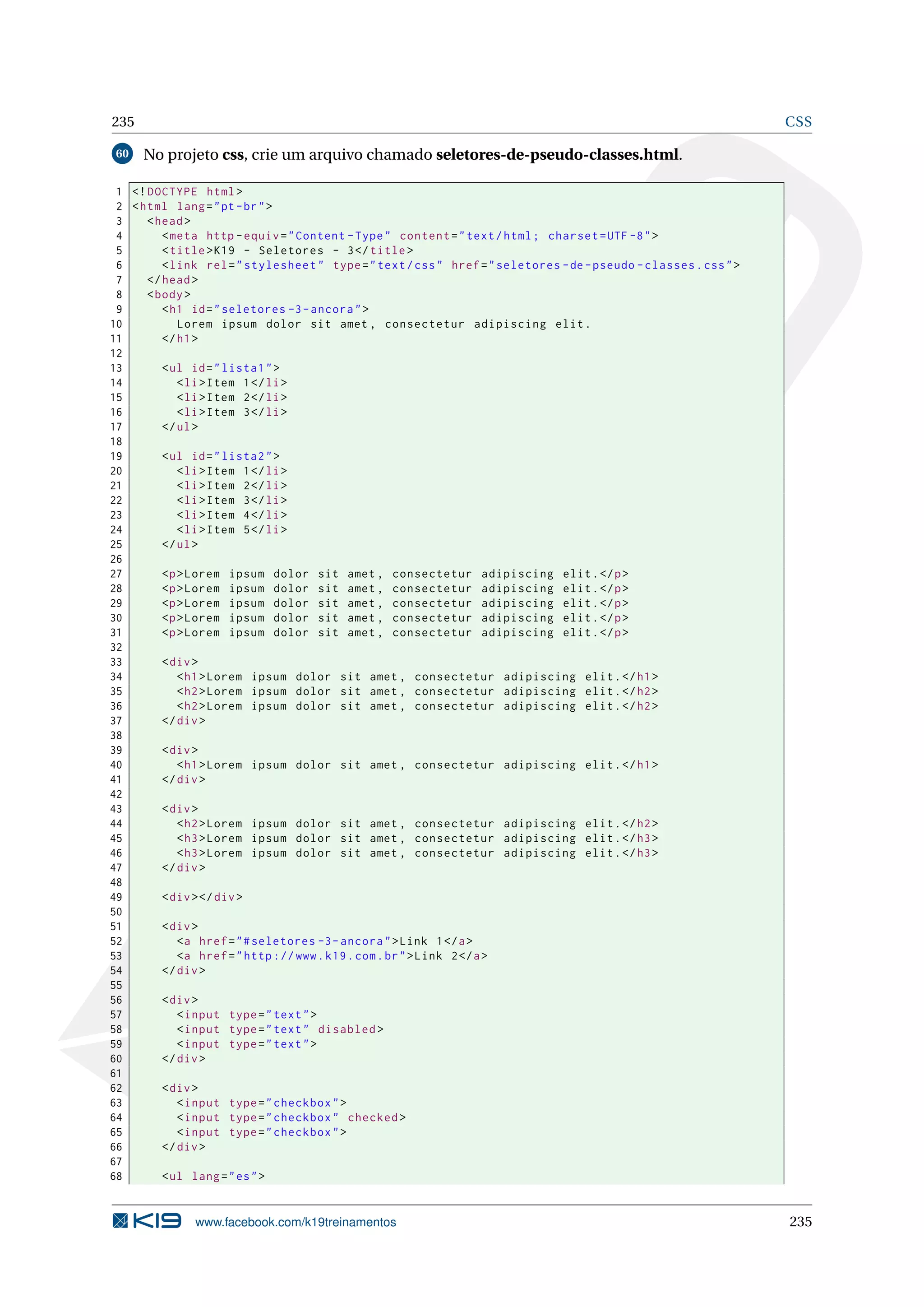 235 CSS
60 No projeto css, crie um arquivo chamado seletores-de-pseudo-classes.html.
1 <!DOCTYPE html>
2 <html lang="pt-br">
3 <head>
4 <meta http -equiv="Content -Type" content="text/html; charset=UTF -8">
5 <title>K19 - Seletores - 3</title>
6 <link rel="stylesheet" type="text/css" href="seletores -de-pseudo -classes.css">
7 </head>
8 <body>
9 <h1 id="seletores -3-ancora">
10 Lorem ipsum dolor sit amet , consectetur adipiscing elit.
11 </h1>
12
13 <ul id="lista1">
14 <li>Item 1</li>
15 <li>Item 2</li>
16 <li>Item 3</li>
17 </ul>
18
19 <ul id="lista2">
20 <li>Item 1</li>
21 <li>Item 2</li>
22 <li>Item 3</li>
23 <li>Item 4</li>
24 <li>Item 5</li>
25 </ul>
26
27 <p>Lorem ipsum dolor sit amet , consectetur adipiscing elit.</p>
28 <p>Lorem ipsum dolor sit amet , consectetur adipiscing elit.</p>
29 <p>Lorem ipsum dolor sit amet , consectetur adipiscing elit.</p>
30 <p>Lorem ipsum dolor sit amet , consectetur adipiscing elit.</p>
31 <p>Lorem ipsum dolor sit amet , consectetur adipiscing elit.</p>
32
33 <div>
34 <h1>Lorem ipsum dolor sit amet , consectetur adipiscing elit.</h1>
35 <h2>Lorem ipsum dolor sit amet , consectetur adipiscing elit.</h2>
36 <h2>Lorem ipsum dolor sit amet , consectetur adipiscing elit.</h2>
37 </div>
38
39 <div>
40 <h1>Lorem ipsum dolor sit amet , consectetur adipiscing elit.</h1>
41 </div>
42
43 <div>
44 <h2>Lorem ipsum dolor sit amet , consectetur adipiscing elit.</h2>
45 <h3>Lorem ipsum dolor sit amet , consectetur adipiscing elit.</h3>
46 <h3>Lorem ipsum dolor sit amet , consectetur adipiscing elit.</h3>
47 </div>
48
49 <div></div>
50
51 <div>
52 <a href="#seletores -3-ancora">Link 1</a>
53 <a href="http ://www.k19.com.br">Link 2</a>
54 </div>
55
56 <div>
57 <input type="text">
58 <input type="text" disabled >
59 <input type="text">
60 </div>
61
62 <div>
63 <input type="checkbox">
64 <input type="checkbox" checked >
65 <input type="checkbox">
66 </div>
67
68 <ul lang="es">
www.facebook.com/k19treinamentos 235
 