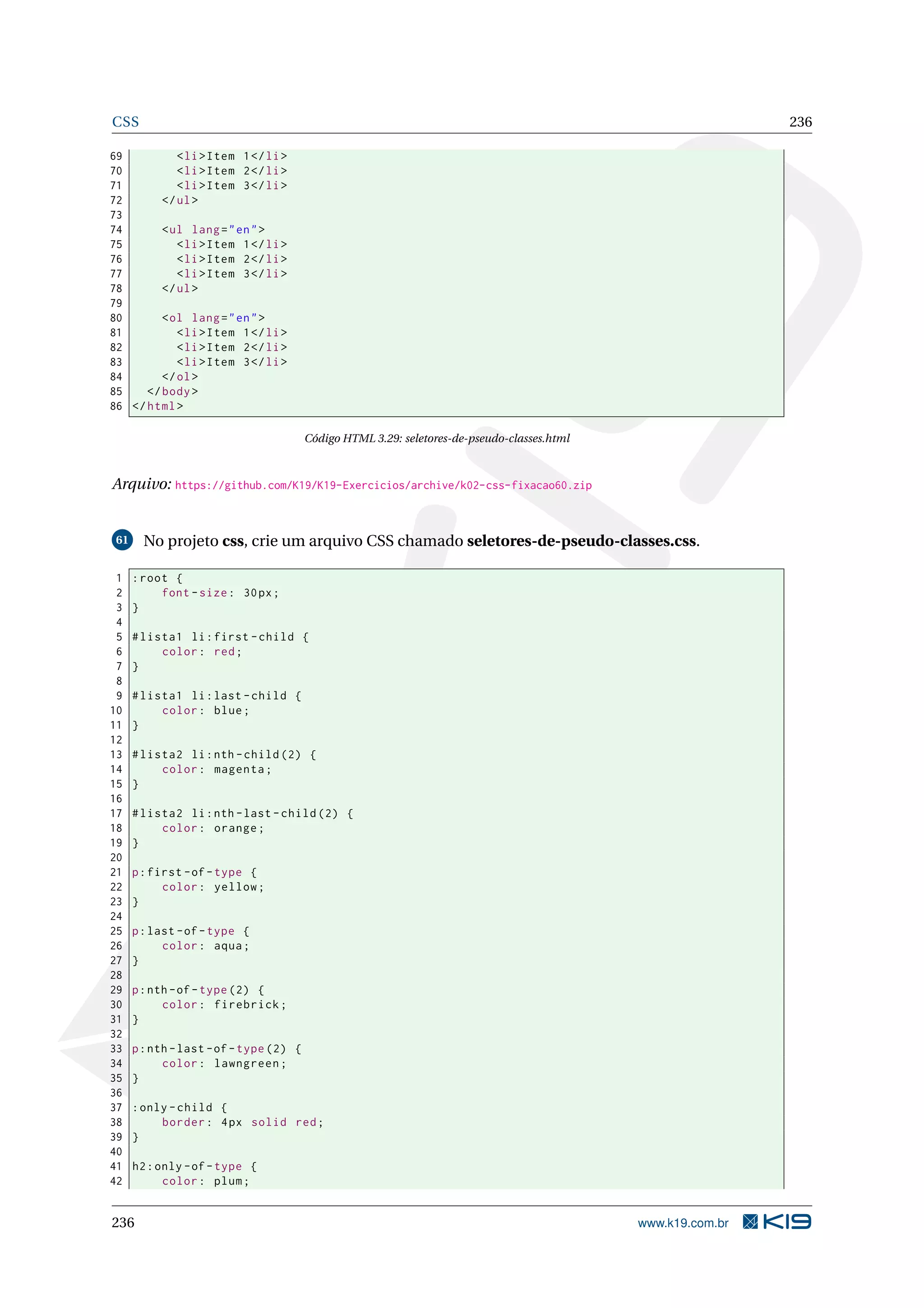 CSS 236
69 <li>Item 1</li>
70 <li>Item 2</li>
71 <li>Item 3</li>
72 </ul>
73
74 <ul lang="en">
75 <li>Item 1</li>
76 <li>Item 2</li>
77 <li>Item 3</li>
78 </ul>
79
80 <ol lang="en">
81 <li>Item 1</li>
82 <li>Item 2</li>
83 <li>Item 3</li>
84 </ol>
85 </body>
86 </html>
Código HTML 3.29: seletores-de-pseudo-classes.html
Arquivo: https://github.com/K19/K19-Exercicios/archive/k02-css-fixacao60.zip
61 No projeto css, crie um arquivo CSS chamado seletores-de-pseudo-classes.css.
1 :root {
2 font -size: 30px;
3 }
4
5 #lista1 li:first -child {
6 color: red;
7 }
8
9 #lista1 li:last -child {
10 color: blue;
11 }
12
13 #lista2 li:nth -child (2) {
14 color: magenta;
15 }
16
17 #lista2 li:nth -last -child (2) {
18 color: orange;
19 }
20
21 p:first -of-type {
22 color: yellow;
23 }
24
25 p:last -of-type {
26 color: aqua;
27 }
28
29 p:nth -of-type (2) {
30 color: firebrick;
31 }
32
33 p:nth -last -of-type (2) {
34 color: lawngreen;
35 }
36
37 :only -child {
38 border: 4px solid red;
39 }
40
41 h2:only -of-type {
42 color: plum;
236 www.k19.com.br
 
