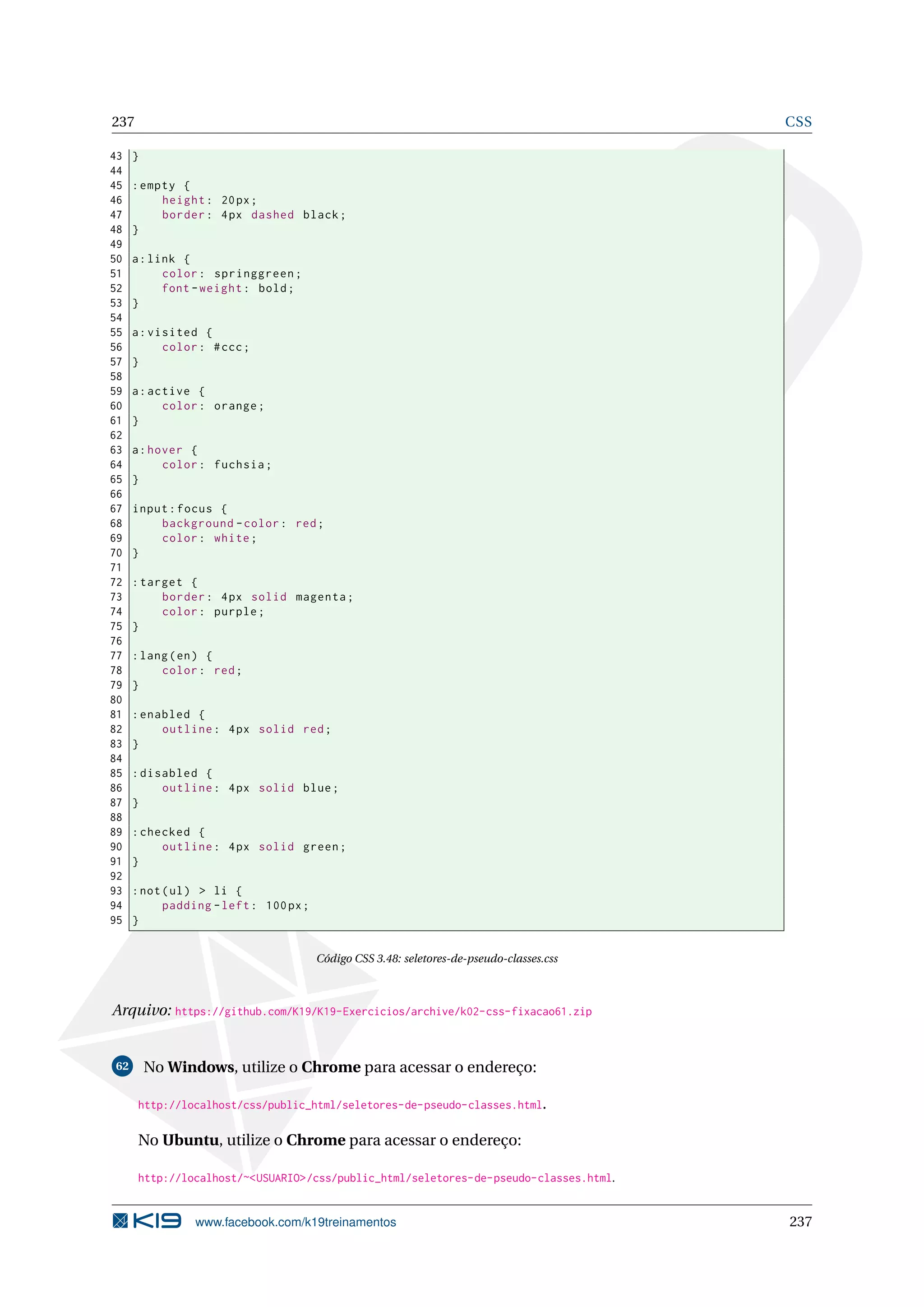 237 CSS
43 }
44
45 :empty {
46 height: 20px;
47 border: 4px dashed black;
48 }
49
50 a:link {
51 color: springgreen;
52 font -weight: bold;
53 }
54
55 a:visited {
56 color: #ccc;
57 }
58
59 a:active {
60 color: orange;
61 }
62
63 a:hover {
64 color: fuchsia;
65 }
66
67 input:focus {
68 background -color: red;
69 color: white;
70 }
71
72 :target {
73 border: 4px solid magenta;
74 color: purple;
75 }
76
77 :lang(en) {
78 color: red;
79 }
80
81 :enabled {
82 outline: 4px solid red;
83 }
84
85 :disabled {
86 outline: 4px solid blue;
87 }
88
89 :checked {
90 outline: 4px solid green;
91 }
92
93 :not(ul) > li {
94 padding -left: 100px;
95 }
Código CSS 3.48: seletores-de-pseudo-classes.css
Arquivo: https://github.com/K19/K19-Exercicios/archive/k02-css-fixacao61.zip
62 No Windows, utilize o Chrome para acessar o endereço:
http://localhost/css/public_html/seletores-de-pseudo-classes.html.
No Ubuntu, utilize o Chrome para acessar o endereço:
http://localhost/~<USUARIO>/css/public_html/seletores-de-pseudo-classes.html.
www.facebook.com/k19treinamentos 237
 