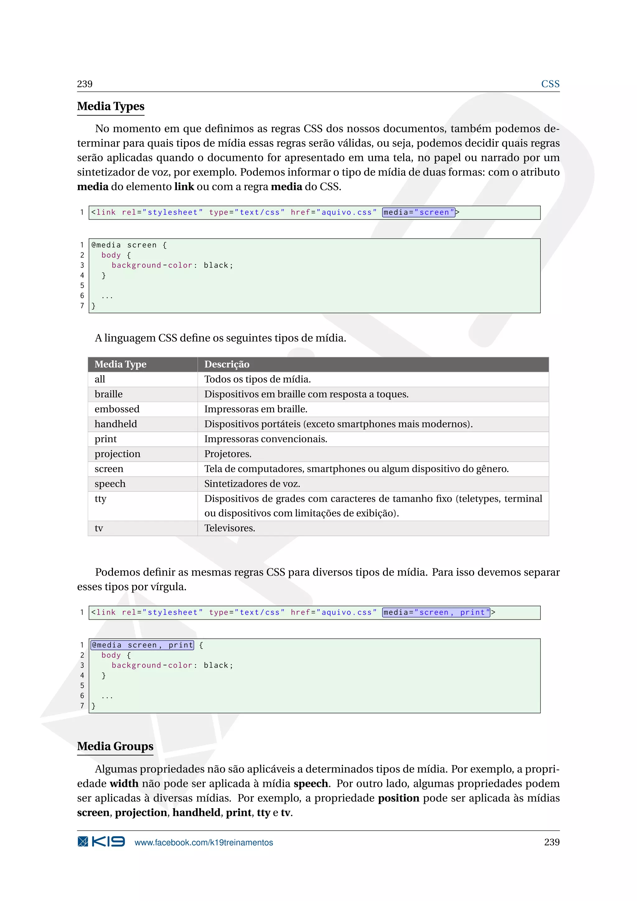239 CSS
Media Types
No momento em que deﬁnimos as regras CSS dos nossos documentos, também podemos de-
terminar para quais tipos de mídia essas regras serão válidas, ou seja, podemos decidir quais regras
serão aplicadas quando o documento for apresentado em uma tela, no papel ou narrado por um
sintetizador de voz, por exemplo. Podemos informar o tipo de mídia de duas formas: com o atributo
media do elemento link ou com a regra media do CSS.
1 <link rel="stylesheet" type="text/css" href="aquivo.css" media="screen">
1 @media screen {
2 body {
3 background -color: black;
4 }
5
6 ...
7 }
A linguagem CSS deﬁne os seguintes tipos de mídia.
Media Type Descrição
all Todos os tipos de mídia.
braille Dispositivos em braille com resposta a toques.
embossed Impressoras em braille.
handheld Dispositivos portáteis (exceto smartphones mais modernos).
print Impressoras convencionais.
projection Projetores.
screen Tela de computadores, smartphones ou algum dispositivo do gênero.
speech Sintetizadores de voz.
tty Dispositivos de grades com caracteres de tamanho ﬁxo (teletypes, terminal
ou dispositivos com limitações de exibição).
tv Televisores.
Podemos deﬁnir as mesmas regras CSS para diversos tipos de mídia. Para isso devemos separar
esses tipos por vírgula.
1 <link rel="stylesheet" type="text/css" href="aquivo.css" media="screen , print">
1 @media screen , print {
2 body {
3 background -color: black;
4 }
5
6 ...
7 }
Media Groups
Algumas propriedades não são aplicáveis a determinados tipos de mídia. Por exemplo, a propri-
edade width não pode ser aplicada à mídia speech. Por outro lado, algumas propriedades podem
ser aplicadas à diversas mídias. Por exemplo, a propriedade position pode ser aplicada às mídias
screen, projection, handheld, print, tty e tv.
www.facebook.com/k19treinamentos 239
 