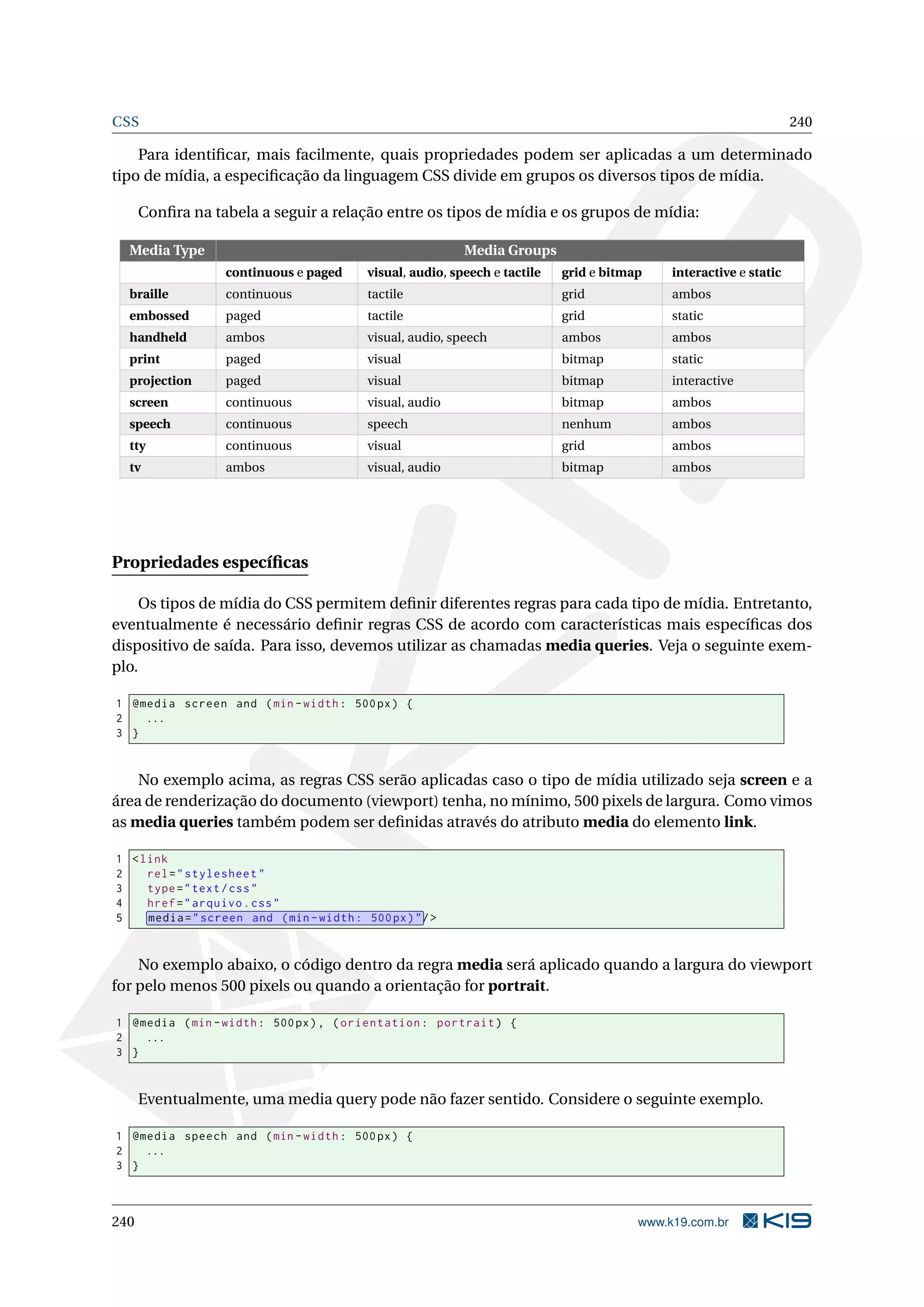 CSS 240
Para identiﬁcar, mais facilmente, quais propriedades podem ser aplicadas a um determinado
tipo de mídia, a especiﬁcação da linguagem CSS divide em grupos os diversos tipos de mídia.
Conﬁra na tabela a seguir a relação entre os tipos de mídia e os grupos de mídia:
Media Type Media Groups
continuous e paged visual, audio, speech e tactile grid e bitmap interactive e static
braille continuous tactile grid ambos
embossed paged tactile grid static
handheld ambos visual, audio, speech ambos ambos
print paged visual bitmap static
projection paged visual bitmap interactive
screen continuous visual, audio bitmap ambos
speech continuous speech nenhum ambos
tty continuous visual grid ambos
tv ambos visual, audio bitmap ambos
Propriedades especíﬁcas
Os tipos de mídia do CSS permitem deﬁnir diferentes regras para cada tipo de mídia. Entretanto,
eventualmente é necessário deﬁnir regras CSS de acordo com características mais especíﬁcas dos
dispositivo de saída. Para isso, devemos utilizar as chamadas media queries. Veja o seguinte exem-
plo.
1 @media screen and (min -width: 500px) {
2 ...
3 }
No exemplo acima, as regras CSS serão aplicadas caso o tipo de mídia utilizado seja screen e a
área de renderização do documento (viewport) tenha, no mínimo, 500 pixels de largura. Como vimos
as media queries também podem ser deﬁnidas através do atributo media do elemento link.
1 <link
2 rel="stylesheet"
3 type="text/css"
4 href="arquivo.css"
5 media="screen and (min -width: 500px)"/>
No exemplo abaixo, o código dentro da regra media será aplicado quando a largura do viewport
for pelo menos 500 pixels ou quando a orientação for portrait.
1 @media (min -width: 500px), (orientation: portrait) {
2 ...
3 }
Eventualmente, uma media query pode não fazer sentido. Considere o seguinte exemplo.
1 @media speech and (min -width: 500px) {
2 ...
3 }
240 www.k19.com.br
 