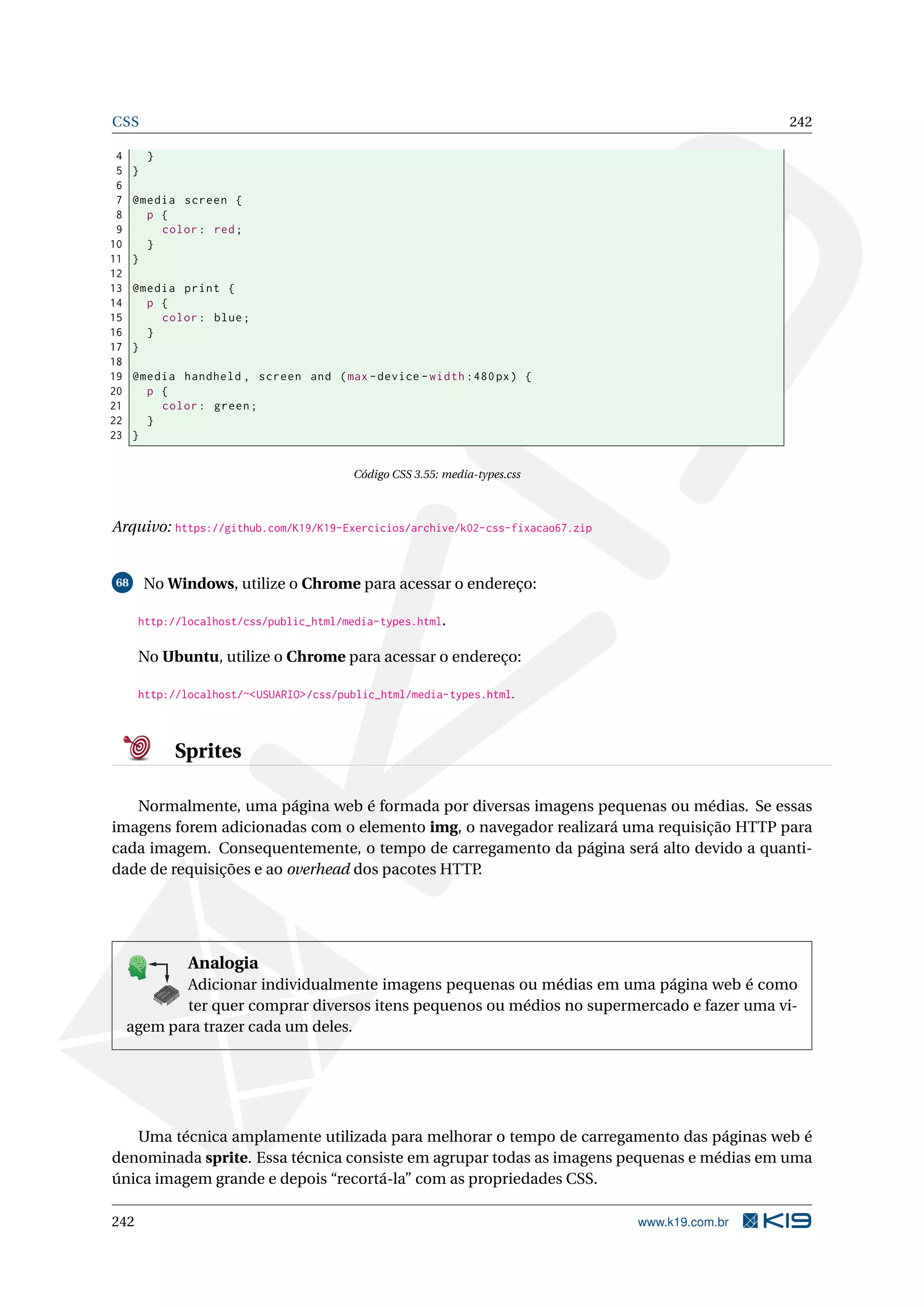 CSS 242
4 }
5 }
6
7 @media screen {
8 p {
9 color: red;
10 }
11 }
12
13 @media print {
14 p {
15 color: blue;
16 }
17 }
18
19 @media handheld , screen and (max -device -width :480px) {
20 p {
21 color: green;
22 }
23 }
Código CSS 3.55: media-types.css
Arquivo: https://github.com/K19/K19-Exercicios/archive/k02-css-fixacao67.zip
68 No Windows, utilize o Chrome para acessar o endereço:
http://localhost/css/public_html/media-types.html.
No Ubuntu, utilize o Chrome para acessar o endereço:
http://localhost/~<USUARIO>/css/public_html/media-types.html.
Sprites
Normalmente, uma página web é formada por diversas imagens pequenas ou médias. Se essas
imagens forem adicionadas com o elemento img, o navegador realizará uma requisição HTTP para
cada imagem. Consequentemente, o tempo de carregamento da página será alto devido a quanti-
dade de requisições e ao overhead dos pacotes HTTP.
K
B
0-
X
8
P
O
K
E
T
80
1
M
A
D
E
B
Y
K
19
Analogia
Adicionar individualmente imagens pequenas ou médias em uma página web é como
ter quer comprar diversos itens pequenos ou médios no supermercado e fazer uma vi-
agem para trazer cada um deles.
Uma técnica amplamente utilizada para melhorar o tempo de carregamento das páginas web é
denominada sprite. Essa técnica consiste em agrupar todas as imagens pequenas e médias em uma
única imagem grande e depois “recortá-la” com as propriedades CSS.
242 www.k19.com.br
 
