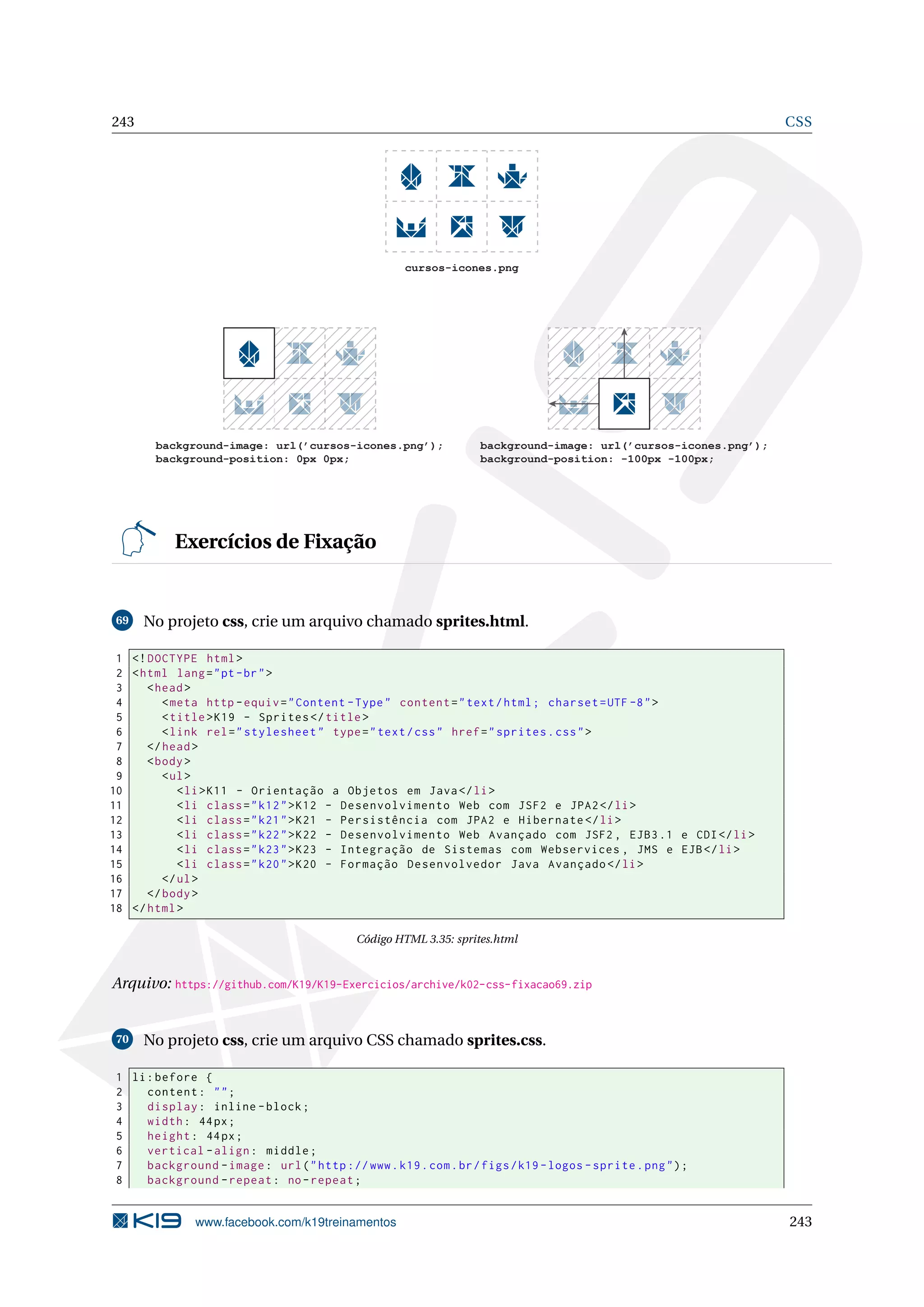 243 CSS
cursos-icones.png
background-image: url(’cursos-icones.png’);
background-position: -100px -100px;
background-image: url(’cursos-icones.png’);
background-position: 0px 0px;
Exercícios de Fixação
69 No projeto css, crie um arquivo chamado sprites.html.
1 <!DOCTYPE html>
2 <html lang="pt-br">
3 <head>
4 <meta http -equiv="Content -Type" content="text/html; charset=UTF -8">
5 <title>K19 - Sprites </title>
6 <link rel="stylesheet" type="text/css" href="sprites.css">
7 </head>
8 <body>
9 <ul>
10 <li>K11 - Orientação a Objetos em Java</li>
11 <li class="k12">K12 - Desenvolvimento Web com JSF2 e JPA2</li>
12 <li class="k21">K21 - Persistência com JPA2 e Hibernate </li>
13 <li class="k22">K22 - Desenvolvimento Web Avançado com JSF2 , EJB3.1 e CDI</li>
14 <li class="k23">K23 - Integração de Sistemas com Webservices , JMS e EJB</li>
15 <li class="k20">K20 - Formação Desenvolvedor Java Avançado </li>
16 </ul>
17 </body>
18 </html>
Código HTML 3.35: sprites.html
Arquivo: https://github.com/K19/K19-Exercicios/archive/k02-css-fixacao69.zip
70 No projeto css, crie um arquivo CSS chamado sprites.css.
1 li:before {
2 content: "";
3 display: inline -block;
4 width: 44px;
5 height: 44px;
6 vertical -align: middle;
7 background -image: url("http ://www.k19.com.br/figs/k19 -logos -sprite.png");
8 background -repeat: no-repeat;
www.facebook.com/k19treinamentos 243
 