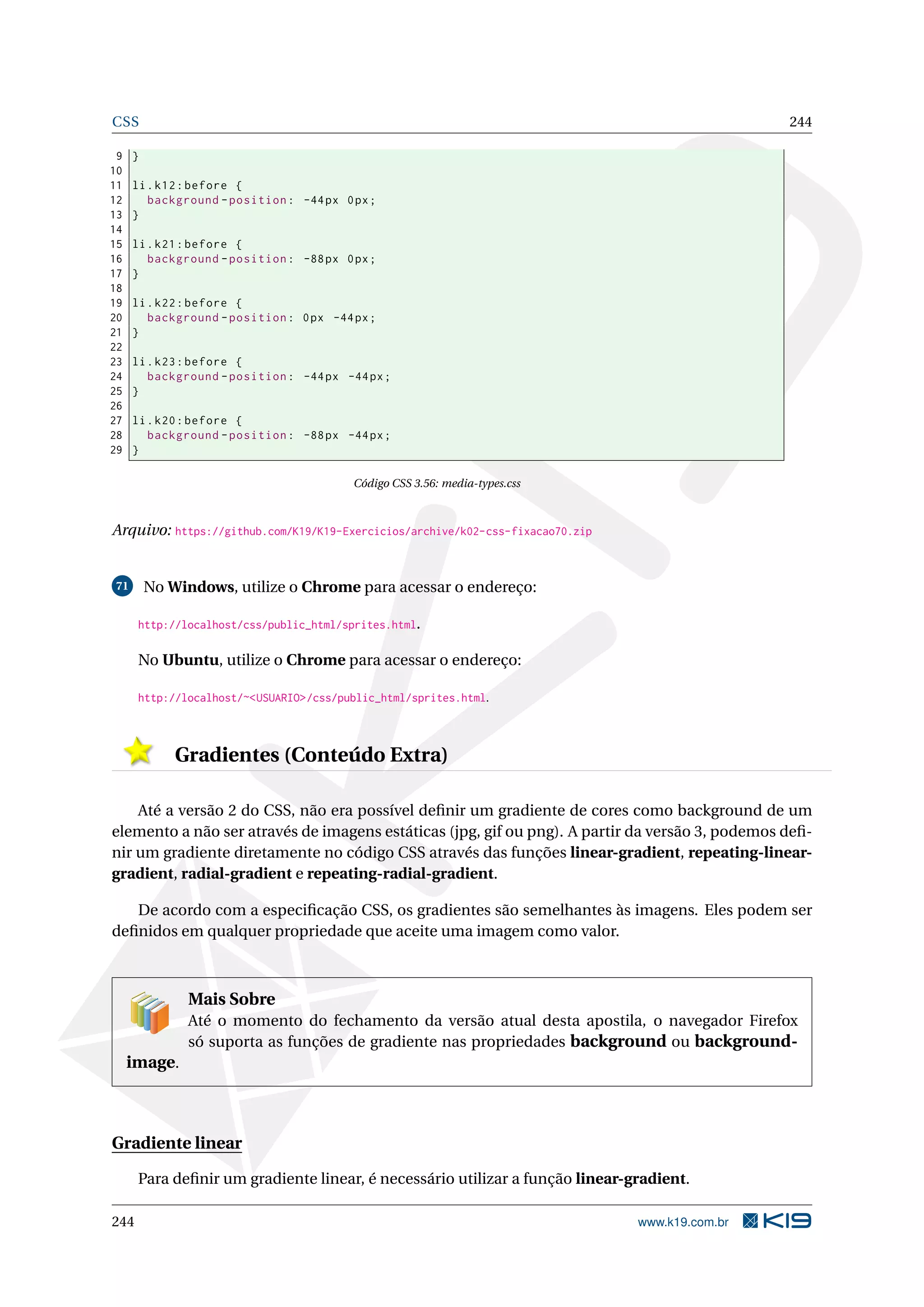 CSS 244
9 }
10
11 li.k12:before {
12 background -position: -44px 0px;
13 }
14
15 li.k21:before {
16 background -position: -88px 0px;
17 }
18
19 li.k22:before {
20 background -position: 0px -44px;
21 }
22
23 li.k23:before {
24 background -position: -44px -44px;
25 }
26
27 li.k20:before {
28 background -position: -88px -44px;
29 }
Código CSS 3.56: media-types.css
Arquivo: https://github.com/K19/K19-Exercicios/archive/k02-css-fixacao70.zip
71 No Windows, utilize o Chrome para acessar o endereço:
http://localhost/css/public_html/sprites.html.
No Ubuntu, utilize o Chrome para acessar o endereço:
http://localhost/~<USUARIO>/css/public_html/sprites.html.
Gradientes (Conteúdo Extra)
Até a versão 2 do CSS, não era possível deﬁnir um gradiente de cores como background de um
elemento a não ser através de imagens estáticas (jpg, gif ou png). A partir da versão 3, podemos deﬁ-
nir um gradiente diretamente no código CSS através das funções linear-gradient, repeating-linear-
gradient, radial-gradient e repeating-radial-gradient.
De acordo com a especiﬁcação CSS, os gradientes são semelhantes às imagens. Eles podem ser
deﬁnidos em qualquer propriedade que aceite uma imagem como valor.
Mais Sobre
Até o momento do fechamento da versão atual desta apostila, o navegador Firefox
só suporta as funções de gradiente nas propriedades background ou background-
image.
Gradiente linear
Para deﬁnir um gradiente linear, é necessário utilizar a função linear-gradient.
244 www.k19.com.br
 