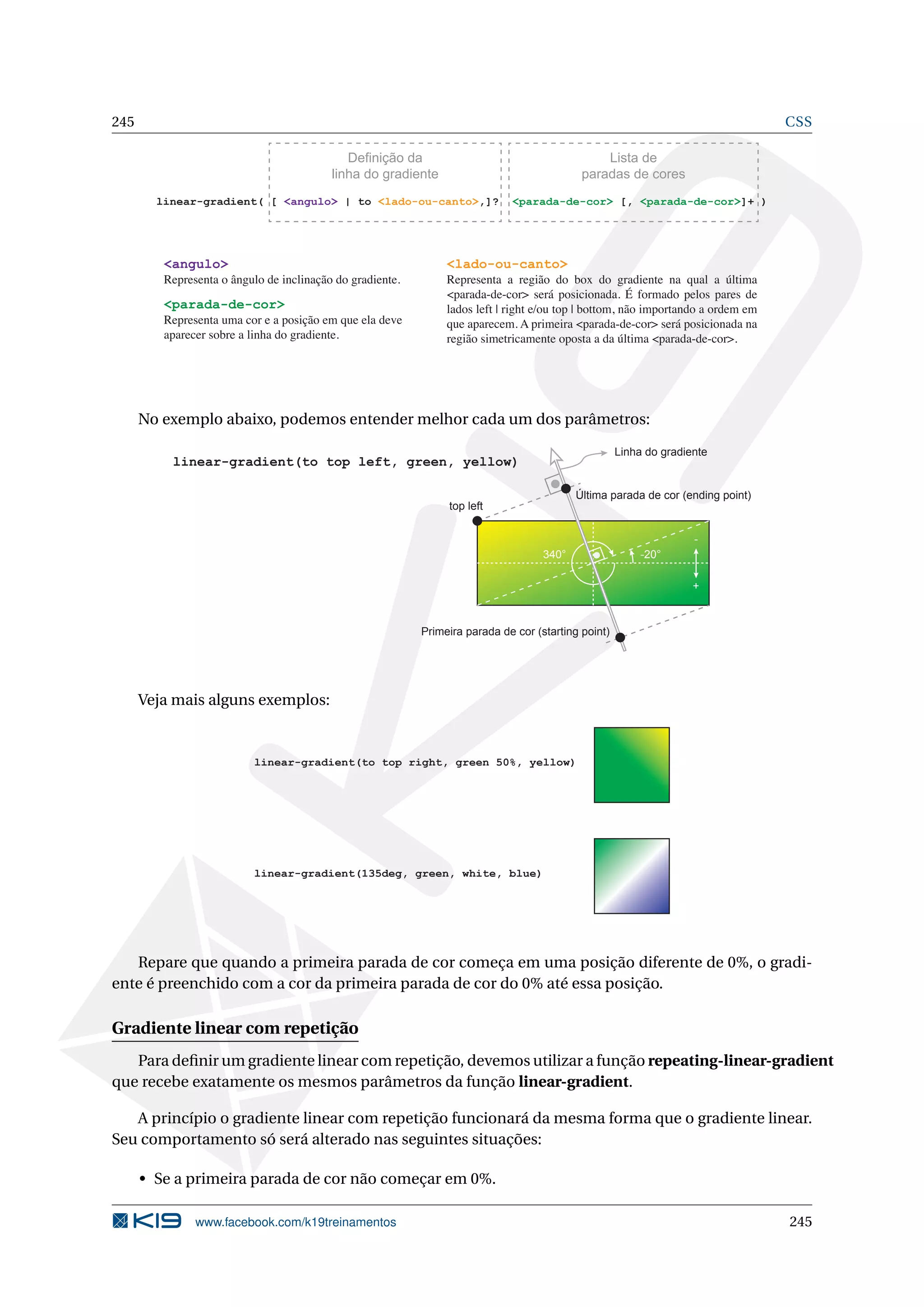 245 CSS
linear-gradient( [ <angulo> | to <lado-ou-canto>,]? <parada-de-cor> [, <parada-de-cor>]+ )
Definição da
linha do gradiente
Lista de
paradas de cores
<angulo>
Representa o ângulo de inclinação do gradiente.
<lado-ou-canto>
Representa a região do box do gradiente na qual a última
<parada-de-cor> será posicionada. É formado pelos pares de
lados left | right e/ou top | bottom, não importando a ordem em
que aparecem. A primeira <parada-de-cor> será posicionada na
região simetricamente oposta a da última <parada-de-cor>.
<parada-de-cor>
Representa uma cor e a posição em que ela deve
aparecer sobre a linha do gradiente.
No exemplo abaixo, podemos entender melhor cada um dos parâmetros:
linear-gradient(to top left, green, yellow)
Última parada de cor (ending point)
Primeira parada de cor (starting point)
-20°340°
-
+
top left
Linha do gradiente
Veja mais alguns exemplos:
linear-gradient(to top right, green 50%, yellow)
linear-gradient(135deg, green, white, blue)
Repare que quando a primeira parada de cor começa em uma posição diferente de 0%, o gradi-
ente é preenchido com a cor da primeira parada de cor do 0% até essa posição.
Gradiente linear com repetição
Para deﬁnir um gradiente linear com repetição, devemos utilizar a função repeating-linear-gradient
que recebe exatamente os mesmos parâmetros da função linear-gradient.
A princípio o gradiente linear com repetição funcionará da mesma forma que o gradiente linear.
Seu comportamento só será alterado nas seguintes situações:
• Se a primeira parada de cor não começar em 0%.
www.facebook.com/k19treinamentos 245
 