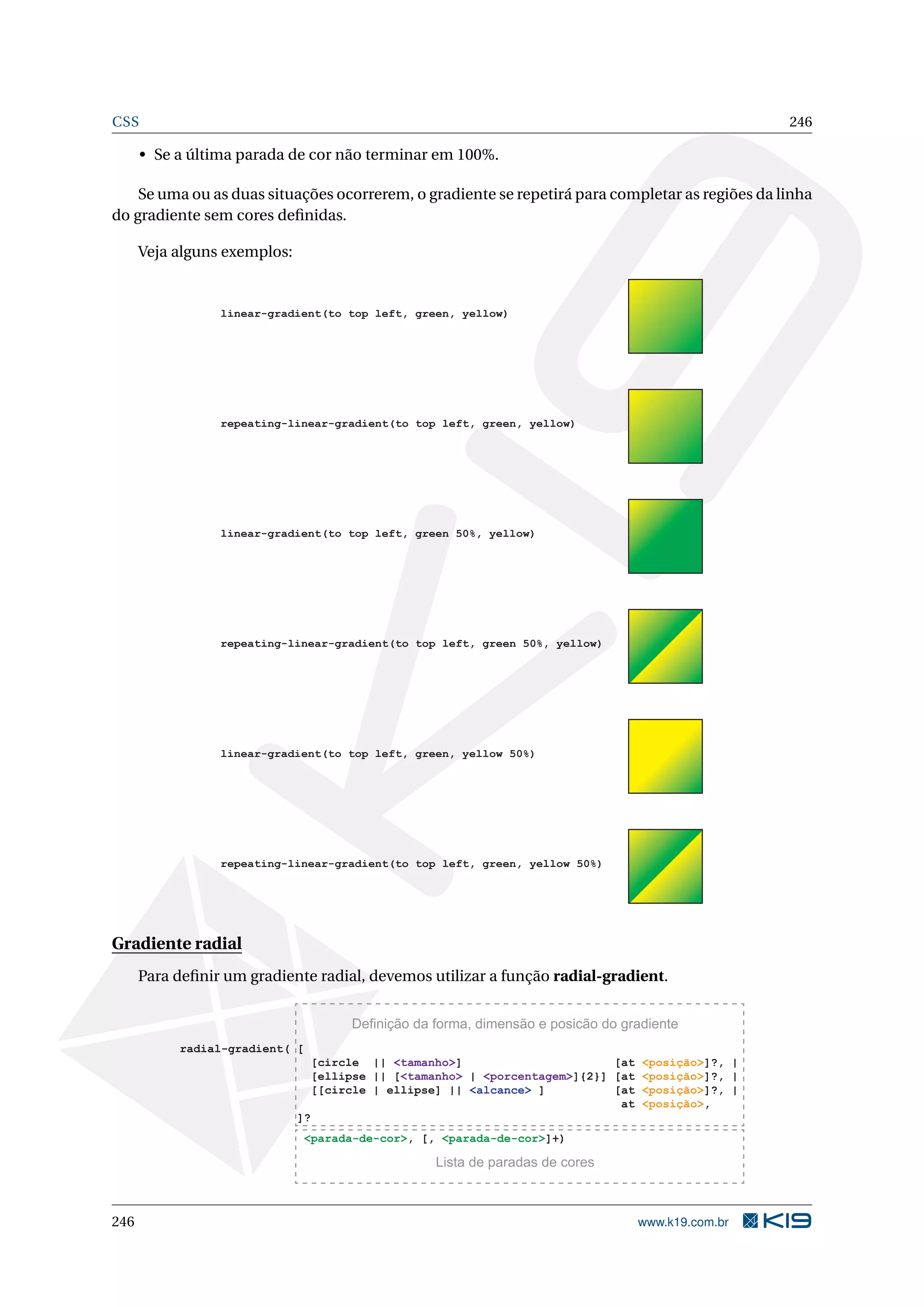 CSS 246
• Se a última parada de cor não terminar em 100%.
Se uma ou as duas situações ocorrerem, o gradiente se repetirá para completar as regiões da linha
do gradiente sem cores deﬁnidas.
Veja alguns exemplos:
linear-gradient(to top left, green, yellow)
repeating-linear-gradient(to top left, green, yellow)
linear-gradient(to top left, green 50%, yellow)
repeating-linear-gradient(to top left, green 50%, yellow)
linear-gradient(to top left, green, yellow 50%)
repeating-linear-gradient(to top left, green, yellow 50%)
Gradiente radial
Para deﬁnir um gradiente radial, devemos utilizar a função radial-gradient.
radial-gradient( [
[circle || <tamanho>] [at <posição>]?, |
[ellipse || [<tamanho> | <porcentagem>]{2}] [at <posição>]?, |
[[circle | ellipse] || <alcance> ] [at <posição>]?, |
at <posição>,
]?
<parada-de-cor>, [, <parada-de-cor>]+)
Definição da forma, dimensão e posicão do gradiente
Lista de paradas de cores
246 www.k19.com.br
 
