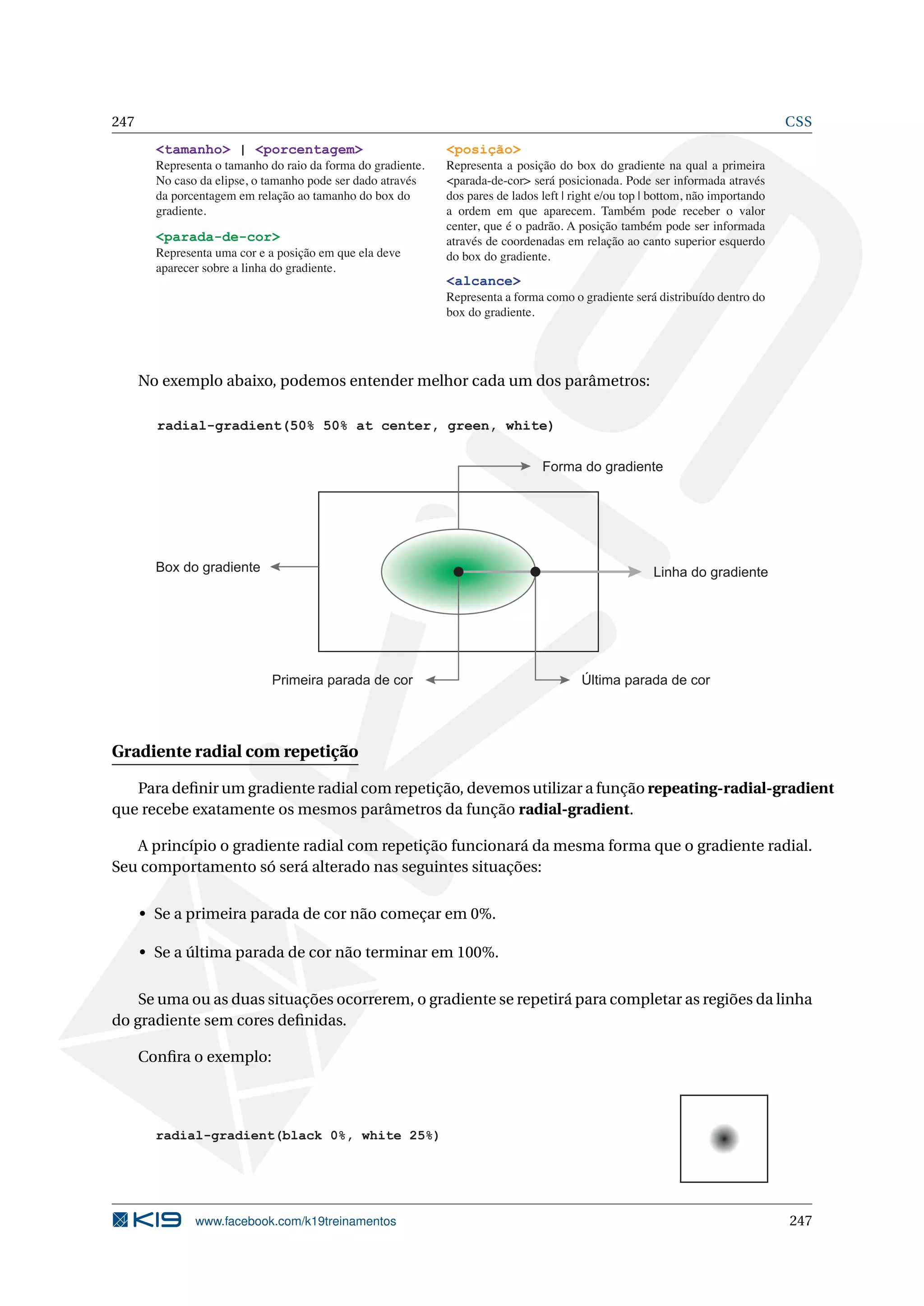 247 CSS
<tamanho> | <porcentagem>
Representa o tamanho do raio da forma do gradiente.
No caso da elipse, o tamanho pode ser dado através
da porcentagem em relação ao tamanho do box do
gradiente.
<posição>
Representa a posição do box do gradiente na qual a primeira
<parada-de-cor> será posicionada. Pode ser informada através
dos pares de lados left | right e/ou top | bottom, não importando
a ordem em que aparecem. Também pode receber o valor
center, que é o padrão. A posição também pode ser informada
através de coordenadas em relação ao canto superior esquerdo
do box do gradiente.
<alcance>
Representa a forma como o gradiente será distribuído dentro do
box do gradiente.
<parada-de-cor>
Representa uma cor e a posição em que ela deve
aparecer sobre a linha do gradiente.
No exemplo abaixo, podemos entender melhor cada um dos parâmetros:
Forma do gradiente
Linha do gradiente
Última parada de corPrimeira parada de cor
radial-gradient(50% 50% at center, green, white)
Box do gradiente
Gradiente radial com repetição
Para deﬁnir um gradiente radial com repetição, devemos utilizar a função repeating-radial-gradient
que recebe exatamente os mesmos parâmetros da função radial-gradient.
A princípio o gradiente radial com repetição funcionará da mesma forma que o gradiente radial.
Seu comportamento só será alterado nas seguintes situações:
• Se a primeira parada de cor não começar em 0%.
• Se a última parada de cor não terminar em 100%.
Se uma ou as duas situações ocorrerem, o gradiente se repetirá para completar as regiões da linha
do gradiente sem cores deﬁnidas.
Conﬁra o exemplo:
radial-gradient(black 0%, white 25%)
www.facebook.com/k19treinamentos 247
 
