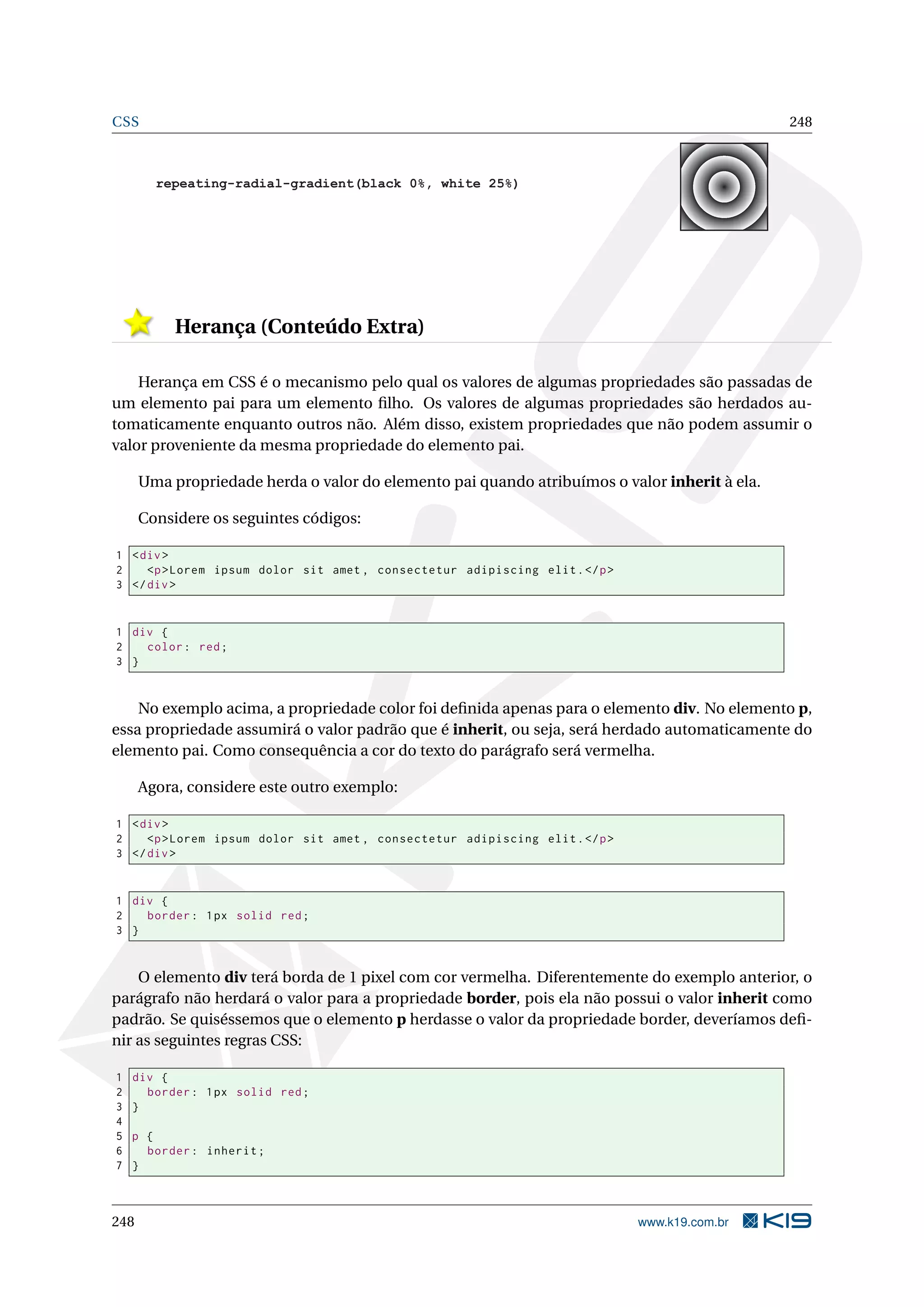 CSS 248
repeating-radial-gradient(black 0%, white 25%)
Herança (Conteúdo Extra)
Herança em CSS é o mecanismo pelo qual os valores de algumas propriedades são passadas de
um elemento pai para um elemento ﬁlho. Os valores de algumas propriedades são herdados au-
tomaticamente enquanto outros não. Além disso, existem propriedades que não podem assumir o
valor proveniente da mesma propriedade do elemento pai.
Uma propriedade herda o valor do elemento pai quando atribuímos o valor inherit à ela.
Considere os seguintes códigos:
1 <div>
2 <p>Lorem ipsum dolor sit amet , consectetur adipiscing elit.</p>
3 </div>
1 div {
2 color: red;
3 }
No exemplo acima, a propriedade color foi deﬁnida apenas para o elemento div. No elemento p,
essa propriedade assumirá o valor padrão que é inherit, ou seja, será herdado automaticamente do
elemento pai. Como consequência a cor do texto do parágrafo será vermelha.
Agora, considere este outro exemplo:
1 <div>
2 <p>Lorem ipsum dolor sit amet , consectetur adipiscing elit.</p>
3 </div>
1 div {
2 border: 1px solid red;
3 }
O elemento div terá borda de 1 pixel com cor vermelha. Diferentemente do exemplo anterior, o
parágrafo não herdará o valor para a propriedade border, pois ela não possui o valor inherit como
padrão. Se quiséssemos que o elemento p herdasse o valor da propriedade border, deveríamos deﬁ-
nir as seguintes regras CSS:
1 div {
2 border: 1px solid red;
3 }
4
5 p {
6 border: inherit;
7 }
248 www.k19.com.br
 