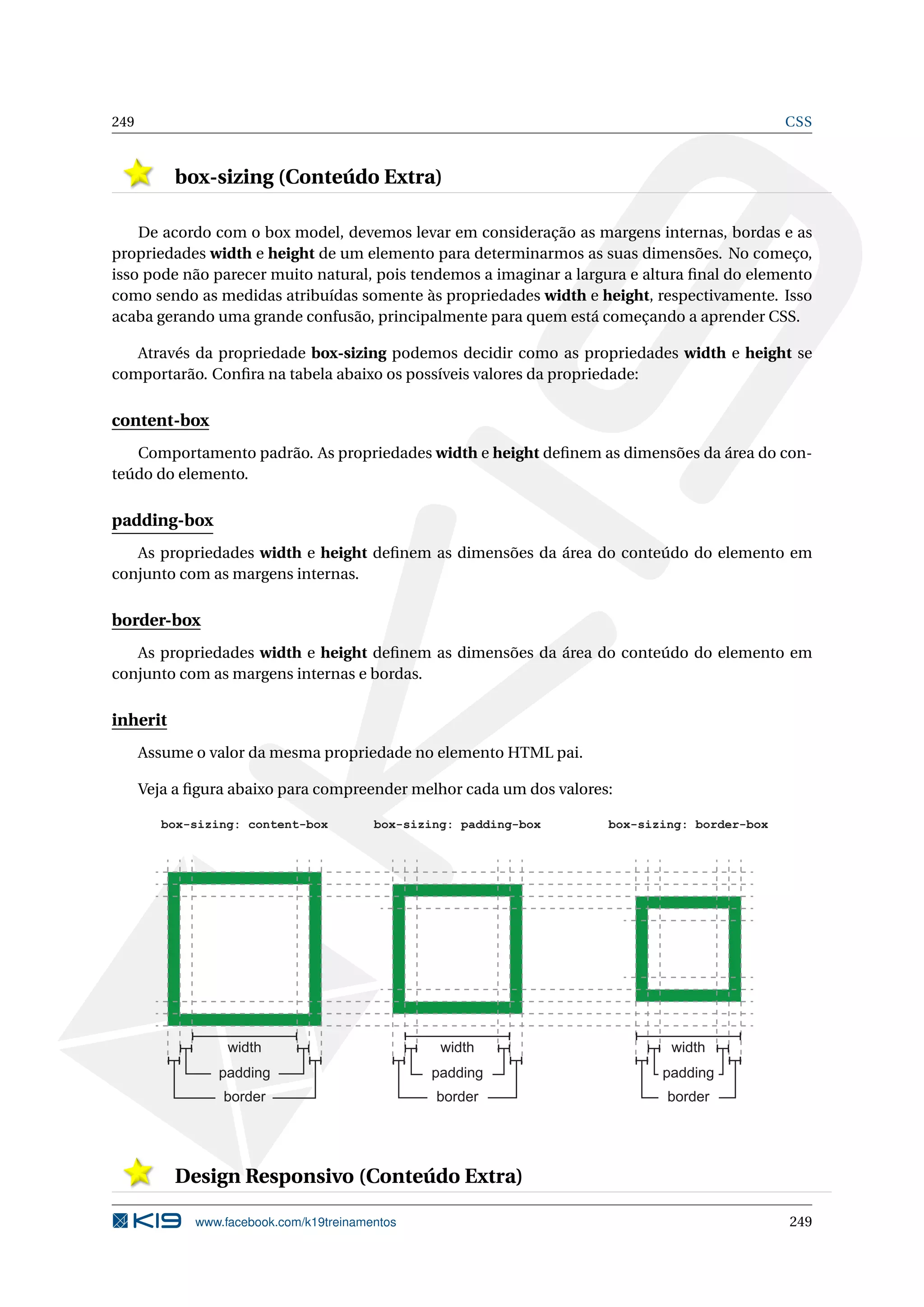 249 CSS
box-sizing (Conteúdo Extra)
De acordo com o box model, devemos levar em consideração as margens internas, bordas e as
propriedades width e height de um elemento para determinarmos as suas dimensões. No começo,
isso pode não parecer muito natural, pois tendemos a imaginar a largura e altura ﬁnal do elemento
como sendo as medidas atribuídas somente às propriedades width e height, respectivamente. Isso
acaba gerando uma grande confusão, principalmente para quem está começando a aprender CSS.
Através da propriedade box-sizing podemos decidir como as propriedades width e height se
comportarão. Conﬁra na tabela abaixo os possíveis valores da propriedade:
content-box
Comportamento padrão. As propriedades width e height deﬁnem as dimensões da área do con-
teúdo do elemento.
padding-box
As propriedades width e height deﬁnem as dimensões da área do conteúdo do elemento em
conjunto com as margens internas.
border-box
As propriedades width e height deﬁnem as dimensões da área do conteúdo do elemento em
conjunto com as margens internas e bordas.
inherit
Assume o valor da mesma propriedade no elemento HTML pai.
Veja a ﬁgura abaixo para compreender melhor cada um dos valores:
width
padding
border
width
padding
border
width
padding
border
box-sizing: content-box box-sizing: padding-box box-sizing: border-box
Design Responsivo (Conteúdo Extra)
www.facebook.com/k19treinamentos 249
 