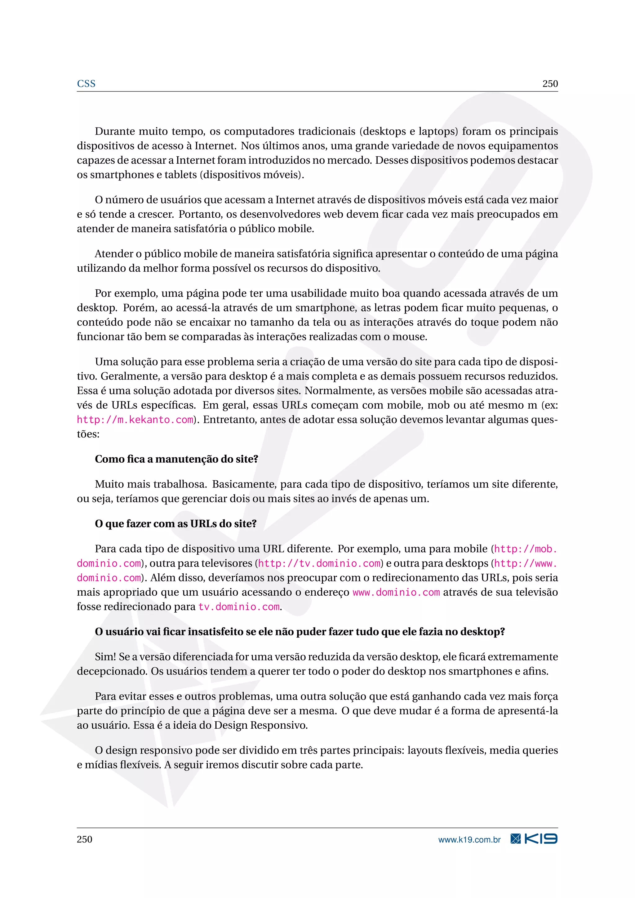 CSS 250
Durante muito tempo, os computadores tradicionais (desktops e laptops) foram os principais
dispositivos de acesso à Internet. Nos últimos anos, uma grande variedade de novos equipamentos
capazes de acessar a Internet foram introduzidos no mercado. Desses dispositivos podemos destacar
os smartphones e tablets (dispositivos móveis).
O número de usuários que acessam a Internet através de dispositivos móveis está cada vez maior
e só tende a crescer. Portanto, os desenvolvedores web devem ﬁcar cada vez mais preocupados em
atender de maneira satisfatória o público mobile.
Atender o público mobile de maneira satisfatória signiﬁca apresentar o conteúdo de uma página
utilizando da melhor forma possível os recursos do dispositivo.
Por exemplo, uma página pode ter uma usabilidade muito boa quando acessada através de um
desktop. Porém, ao acessá-la através de um smartphone, as letras podem ﬁcar muito pequenas, o
conteúdo pode não se encaixar no tamanho da tela ou as interações através do toque podem não
funcionar tão bem se comparadas às interações realizadas com o mouse.
Uma solução para esse problema seria a criação de uma versão do site para cada tipo de disposi-
tivo. Geralmente, a versão para desktop é a mais completa e as demais possuem recursos reduzidos.
Essa é uma solução adotada por diversos sites. Normalmente, as versões mobile são acessadas atra-
vés de URLs especíﬁcas. Em geral, essas URLs começam com mobile, mob ou até mesmo m (ex:
http://m.kekanto.com). Entretanto, antes de adotar essa solução devemos levantar algumas ques-
tões:
Como ﬁca a manutenção do site?
Muito mais trabalhosa. Basicamente, para cada tipo de dispositivo, teríamos um site diferente,
ou seja, teríamos que gerenciar dois ou mais sites ao invés de apenas um.
O que fazer com as URLs do site?
Para cada tipo de dispositivo uma URL diferente. Por exemplo, uma para mobile (http://mob.
dominio.com), outra para televisores (http://tv.dominio.com) e outra para desktops (http://www.
dominio.com). Além disso, deveríamos nos preocupar com o redirecionamento das URLs, pois seria
mais apropriado que um usuário acessando o endereço www.dominio.com através de sua televisão
fosse redirecionado para tv.dominio.com.
O usuário vai ﬁcar insatisfeito se ele não puder fazer tudo que ele fazia no desktop?
Sim! Se a versão diferenciada for uma versão reduzida da versão desktop, ele ﬁcará extremamente
decepcionado. Os usuários tendem a querer ter todo o poder do desktop nos smartphones e aﬁns.
Para evitar esses e outros problemas, uma outra solução que está ganhando cada vez mais força
parte do princípio de que a página deve ser a mesma. O que deve mudar é a forma de apresentá-la
ao usuário. Essa é a ideia do Design Responsivo.
O design responsivo pode ser dividido em três partes principais: layouts ﬂexíveis, media queries
e mídias ﬂexíveis. A seguir iremos discutir sobre cada parte.
250 www.k19.com.br
 