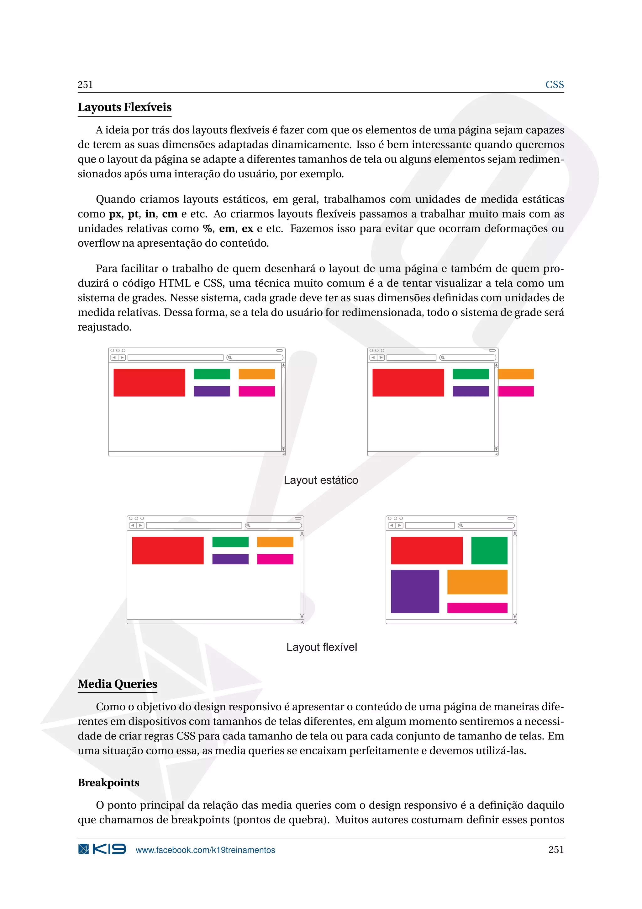 251 CSS
Layouts Flexíveis
A ideia por trás dos layouts ﬂexíveis é fazer com que os elementos de uma página sejam capazes
de terem as suas dimensões adaptadas dinamicamente. Isso é bem interessante quando queremos
que o layout da página se adapte a diferentes tamanhos de tela ou alguns elementos sejam redimen-
sionados após uma interação do usuário, por exemplo.
Quando criamos layouts estáticos, em geral, trabalhamos com unidades de medida estáticas
como px, pt, in, cm e etc. Ao criarmos layouts ﬂexíveis passamos a trabalhar muito mais com as
unidades relativas como %, em, ex e etc. Fazemos isso para evitar que ocorram deformações ou
overﬂow na apresentação do conteúdo.
Para facilitar o trabalho de quem desenhará o layout de uma página e também de quem pro-
duzirá o código HTML e CSS, uma técnica muito comum é a de tentar visualizar a tela como um
sistema de grades. Nesse sistema, cada grade deve ter as suas dimensões deﬁnidas com unidades de
medida relativas. Dessa forma, se a tela do usuário for redimensionada, todo o sistema de grade será
reajustado.
Layout estático
Layout flexível
Media Queries
Como o objetivo do design responsivo é apresentar o conteúdo de uma página de maneiras dife-
rentes em dispositivos com tamanhos de telas diferentes, em algum momento sentiremos a necessi-
dade de criar regras CSS para cada tamanho de tela ou para cada conjunto de tamanho de telas. Em
uma situação como essa, as media queries se encaixam perfeitamente e devemos utilizá-las.
Breakpoints
O ponto principal da relação das media queries com o design responsivo é a deﬁnição daquilo
que chamamos de breakpoints (pontos de quebra). Muitos autores costumam deﬁnir esses pontos
www.facebook.com/k19treinamentos 251
 