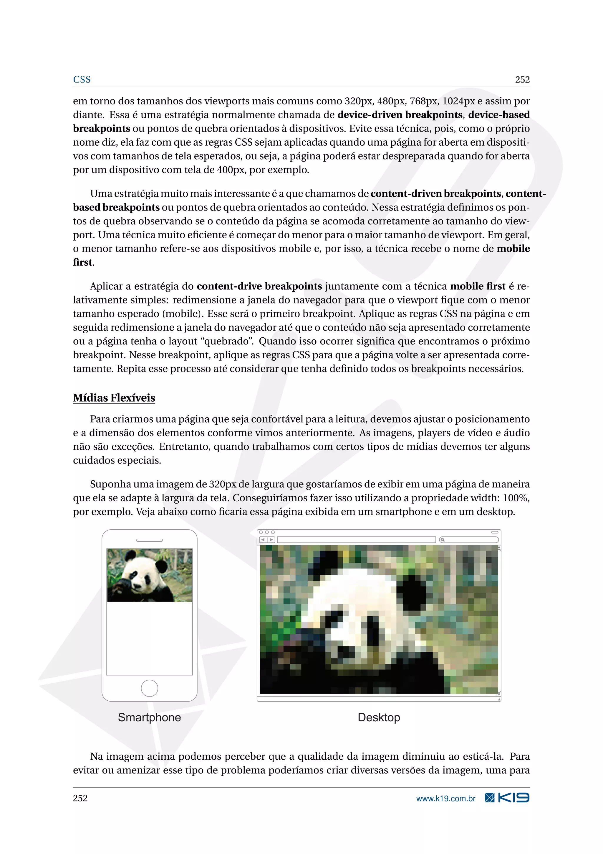 CSS 252
em torno dos tamanhos dos viewports mais comuns como 320px, 480px, 768px, 1024px e assim por
diante. Essa é uma estratégia normalmente chamada de device-driven breakpoints, device-based
breakpoints ou pontos de quebra orientados à dispositivos. Evite essa técnica, pois, como o próprio
nome diz, ela faz com que as regras CSS sejam aplicadas quando uma página for aberta em dispositi-
vos com tamanhos de tela esperados, ou seja, a página poderá estar despreparada quando for aberta
por um dispositivo com tela de 400px, por exemplo.
Uma estratégia muito mais interessante é a que chamamos de content-driven breakpoints, content-
based breakpoints ou pontos de quebra orientados ao conteúdo. Nessa estratégia deﬁnimos os pon-
tos de quebra observando se o conteúdo da página se acomoda corretamente ao tamanho do view-
port. Uma técnica muito eﬁciente é começar do menor para o maior tamanho de viewport. Em geral,
o menor tamanho refere-se aos dispositivos mobile e, por isso, a técnica recebe o nome de mobile
ﬁrst.
Aplicar a estratégia do content-drive breakpoints juntamente com a técnica mobile ﬁrst é re-
lativamente simples: redimensione a janela do navegador para que o viewport ﬁque com o menor
tamanho esperado (mobile). Esse será o primeiro breakpoint. Aplique as regras CSS na página e em
seguida redimensione a janela do navegador até que o conteúdo não seja apresentado corretamente
ou a página tenha o layout “quebrado”. Quando isso ocorrer signiﬁca que encontramos o próximo
breakpoint. Nesse breakpoint, aplique as regras CSS para que a página volte a ser apresentada corre-
tamente. Repita esse processo até considerar que tenha deﬁnido todos os breakpoints necessários.
Mídias Flexíveis
Para criarmos uma página que seja confortável para a leitura, devemos ajustar o posicionamento
e a dimensão dos elementos conforme vimos anteriormente. As imagens, players de vídeo e áudio
não são exceções. Entretanto, quando trabalhamos com certos tipos de mídias devemos ter alguns
cuidados especiais.
Suponha uma imagem de 320px de largura que gostaríamos de exibir em uma página de maneira
que ela se adapte à largura da tela. Conseguiríamos fazer isso utilizando a propriedade width: 100%,
por exemplo. Veja abaixo como ﬁcaria essa página exibida em um smartphone e em um desktop.
Smartphone Desktop
Na imagem acima podemos perceber que a qualidade da imagem diminuiu ao esticá-la. Para
evitar ou amenizar esse tipo de problema poderíamos criar diversas versões da imagem, uma para
252 www.k19.com.br
 