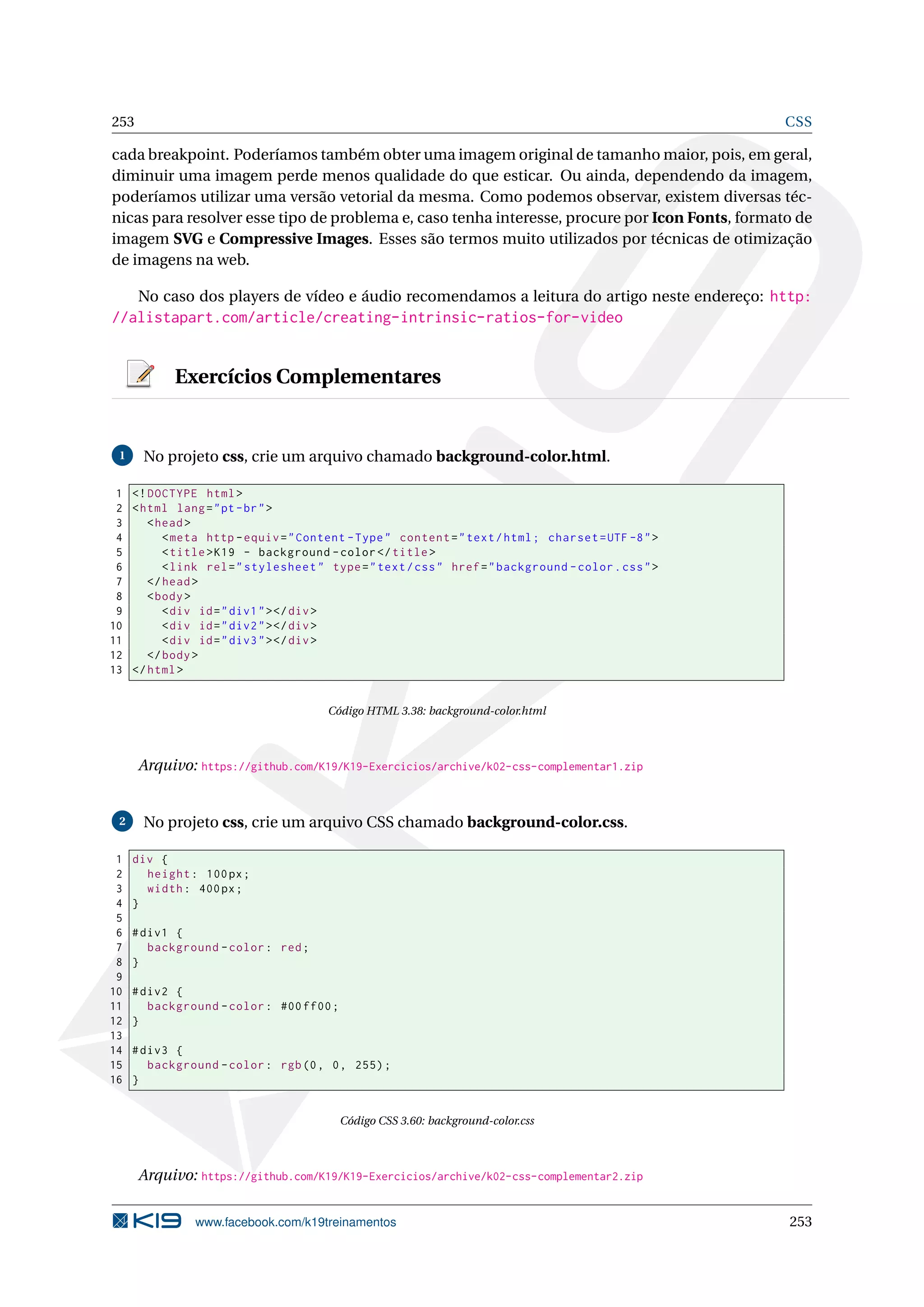 253 CSS
cada breakpoint. Poderíamos também obter uma imagem original de tamanho maior, pois, em geral,
diminuir uma imagem perde menos qualidade do que esticar. Ou ainda, dependendo da imagem,
poderíamos utilizar uma versão vetorial da mesma. Como podemos observar, existem diversas téc-
nicas para resolver esse tipo de problema e, caso tenha interesse, procure por Icon Fonts, formato de
imagem SVG e Compressive Images. Esses são termos muito utilizados por técnicas de otimização
de imagens na web.
No caso dos players de vídeo e áudio recomendamos a leitura do artigo neste endereço: http:
//alistapart.com/article/creating-intrinsic-ratios-for-video
Exercícios Complementares
1 No projeto css, crie um arquivo chamado background-color.html.
1 <!DOCTYPE html>
2 <html lang="pt-br">
3 <head>
4 <meta http -equiv="Content -Type" content="text/html; charset=UTF -8">
5 <title>K19 - background -color</title>
6 <link rel="stylesheet" type="text/css" href="background -color.css">
7 </head>
8 <body>
9 <div id="div1"></div>
10 <div id="div2"></div>
11 <div id="div3"></div>
12 </body>
13 </html>
Código HTML 3.38: background-color.html
Arquivo: https://github.com/K19/K19-Exercicios/archive/k02-css-complementar1.zip
2 No projeto css, crie um arquivo CSS chamado background-color.css.
1 div {
2 height: 100px;
3 width: 400px;
4 }
5
6 #div1 {
7 background -color: red;
8 }
9
10 #div2 {
11 background -color: #00 ff00;
12 }
13
14 #div3 {
15 background -color: rgb(0, 0, 255);
16 }
Código CSS 3.60: background-color.css
Arquivo: https://github.com/K19/K19-Exercicios/archive/k02-css-complementar2.zip
www.facebook.com/k19treinamentos 253
 