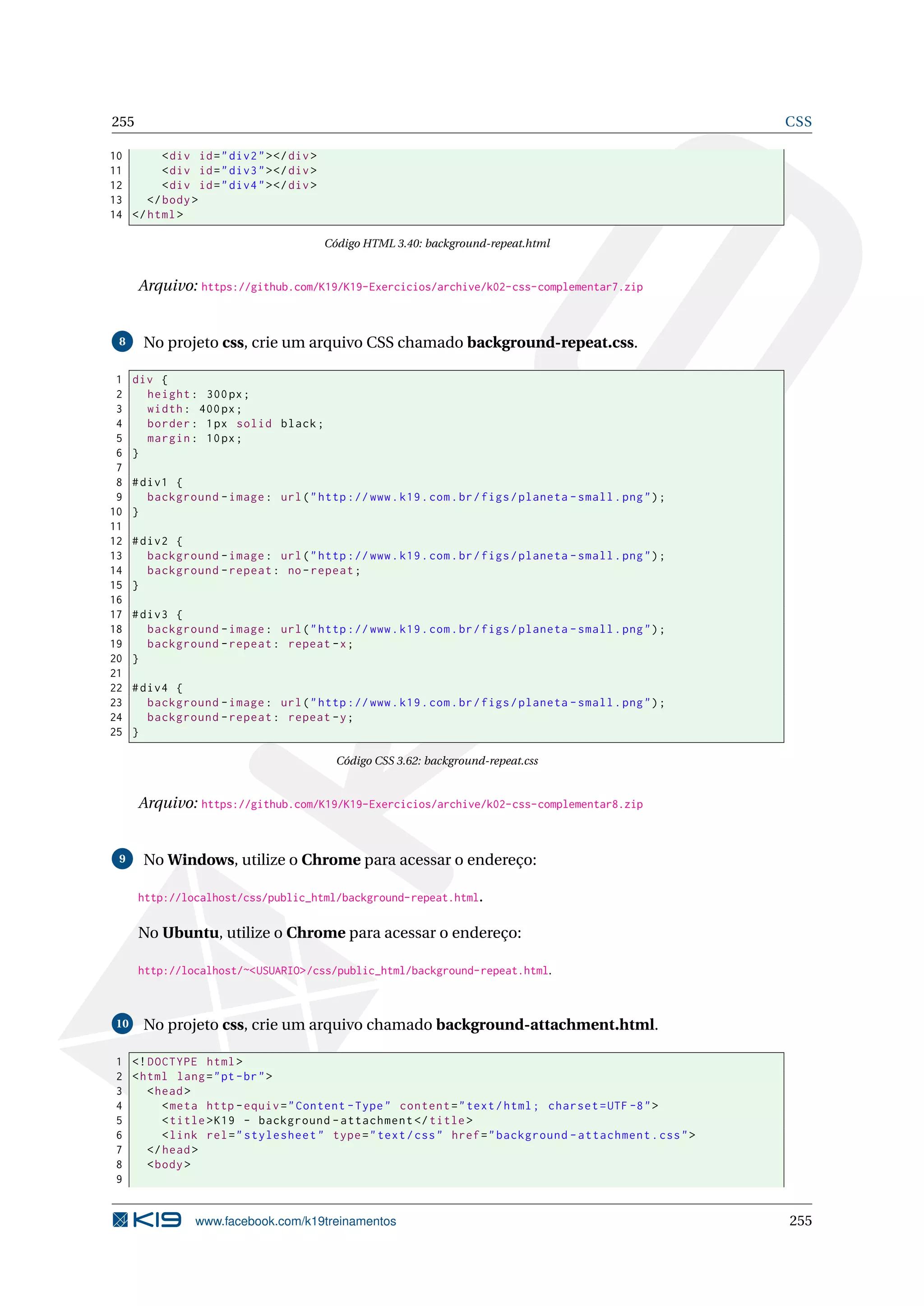 255 CSS
10 <div id="div2"></div>
11 <div id="div3"></div>
12 <div id="div4"></div>
13 </body>
14 </html>
Código HTML 3.40: background-repeat.html
Arquivo: https://github.com/K19/K19-Exercicios/archive/k02-css-complementar7.zip
8 No projeto css, crie um arquivo CSS chamado background-repeat.css.
1 div {
2 height: 300px;
3 width: 400px;
4 border: 1px solid black;
5 margin: 10px;
6 }
7
8 #div1 {
9 background -image: url("http ://www.k19.com.br/figs/planeta -small.png");
10 }
11
12 #div2 {
13 background -image: url("http ://www.k19.com.br/figs/planeta -small.png");
14 background -repeat: no-repeat;
15 }
16
17 #div3 {
18 background -image: url("http ://www.k19.com.br/figs/planeta -small.png");
19 background -repeat: repeat -x;
20 }
21
22 #div4 {
23 background -image: url("http ://www.k19.com.br/figs/planeta -small.png");
24 background -repeat: repeat -y;
25 }
Código CSS 3.62: background-repeat.css
Arquivo: https://github.com/K19/K19-Exercicios/archive/k02-css-complementar8.zip
9 No Windows, utilize o Chrome para acessar o endereço:
http://localhost/css/public_html/background-repeat.html.
No Ubuntu, utilize o Chrome para acessar o endereço:
http://localhost/~<USUARIO>/css/public_html/background-repeat.html.
10 No projeto css, crie um arquivo chamado background-attachment.html.
1 <!DOCTYPE html>
2 <html lang="pt-br">
3 <head>
4 <meta http -equiv="Content -Type" content="text/html; charset=UTF -8">
5 <title>K19 - background -attachment </title>
6 <link rel="stylesheet" type="text/css" href="background -attachment.css">
7 </head>
8 <body>
9
www.facebook.com/k19treinamentos 255
 