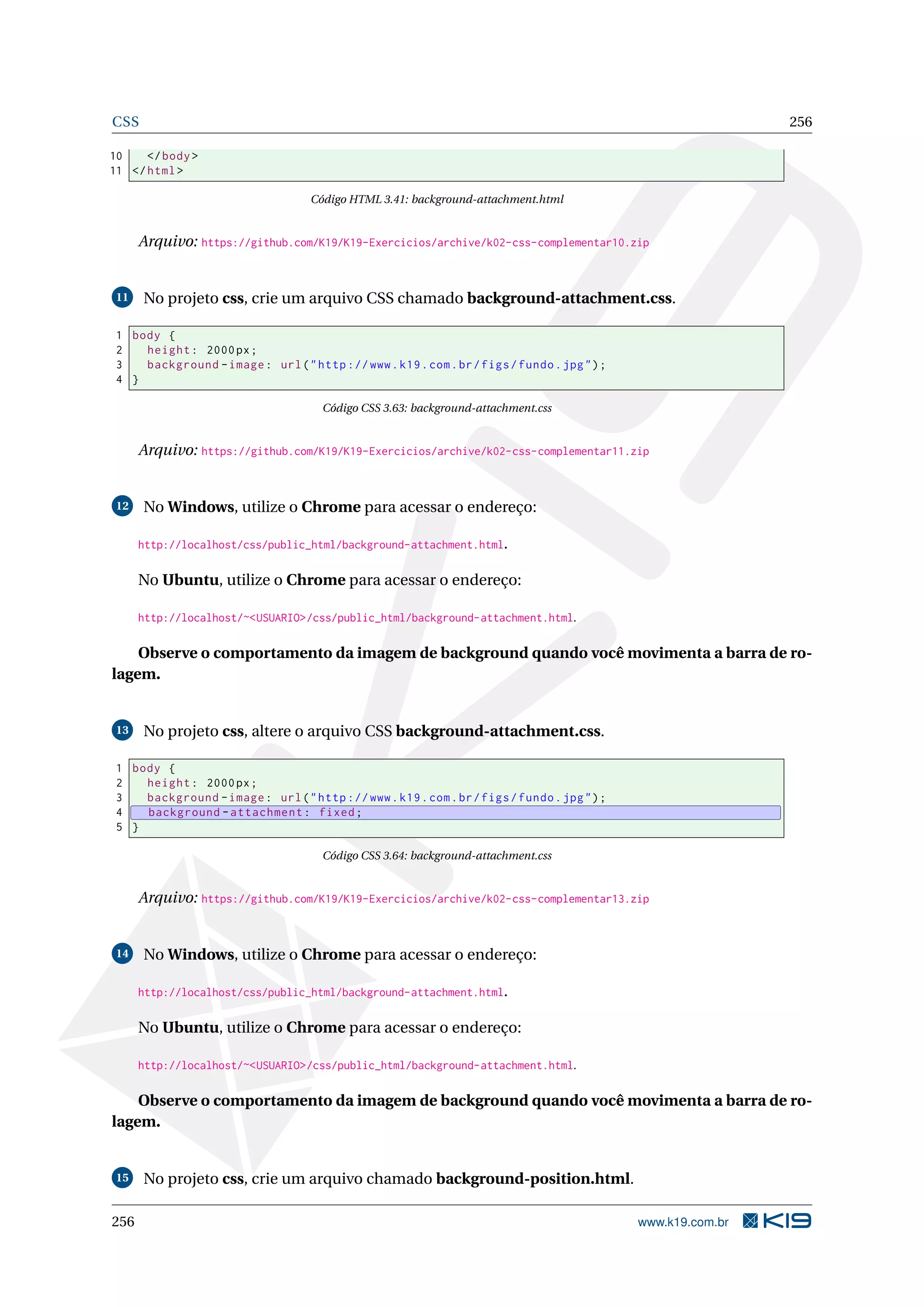 CSS 256
10 </body>
11 </html>
Código HTML 3.41: background-attachment.html
Arquivo: https://github.com/K19/K19-Exercicios/archive/k02-css-complementar10.zip
11 No projeto css, crie um arquivo CSS chamado background-attachment.css.
1 body {
2 height: 2000px;
3 background -image: url("http ://www.k19.com.br/figs/fundo.jpg");
4 }
Código CSS 3.63: background-attachment.css
Arquivo: https://github.com/K19/K19-Exercicios/archive/k02-css-complementar11.zip
12 No Windows, utilize o Chrome para acessar o endereço:
http://localhost/css/public_html/background-attachment.html.
No Ubuntu, utilize o Chrome para acessar o endereço:
http://localhost/~<USUARIO>/css/public_html/background-attachment.html.
Observe o comportamento da imagem de background quando você movimenta a barra de ro-
lagem.
13 No projeto css, altere o arquivo CSS background-attachment.css.
1 body {
2 height: 2000px;
3 background -image: url("http ://www.k19.com.br/figs/fundo.jpg");
4 background -attachment: fixed;
5 }
Código CSS 3.64: background-attachment.css
Arquivo: https://github.com/K19/K19-Exercicios/archive/k02-css-complementar13.zip
14 No Windows, utilize o Chrome para acessar o endereço:
http://localhost/css/public_html/background-attachment.html.
No Ubuntu, utilize o Chrome para acessar o endereço:
http://localhost/~<USUARIO>/css/public_html/background-attachment.html.
Observe o comportamento da imagem de background quando você movimenta a barra de ro-
lagem.
15 No projeto css, crie um arquivo chamado background-position.html.
256 www.k19.com.br
 