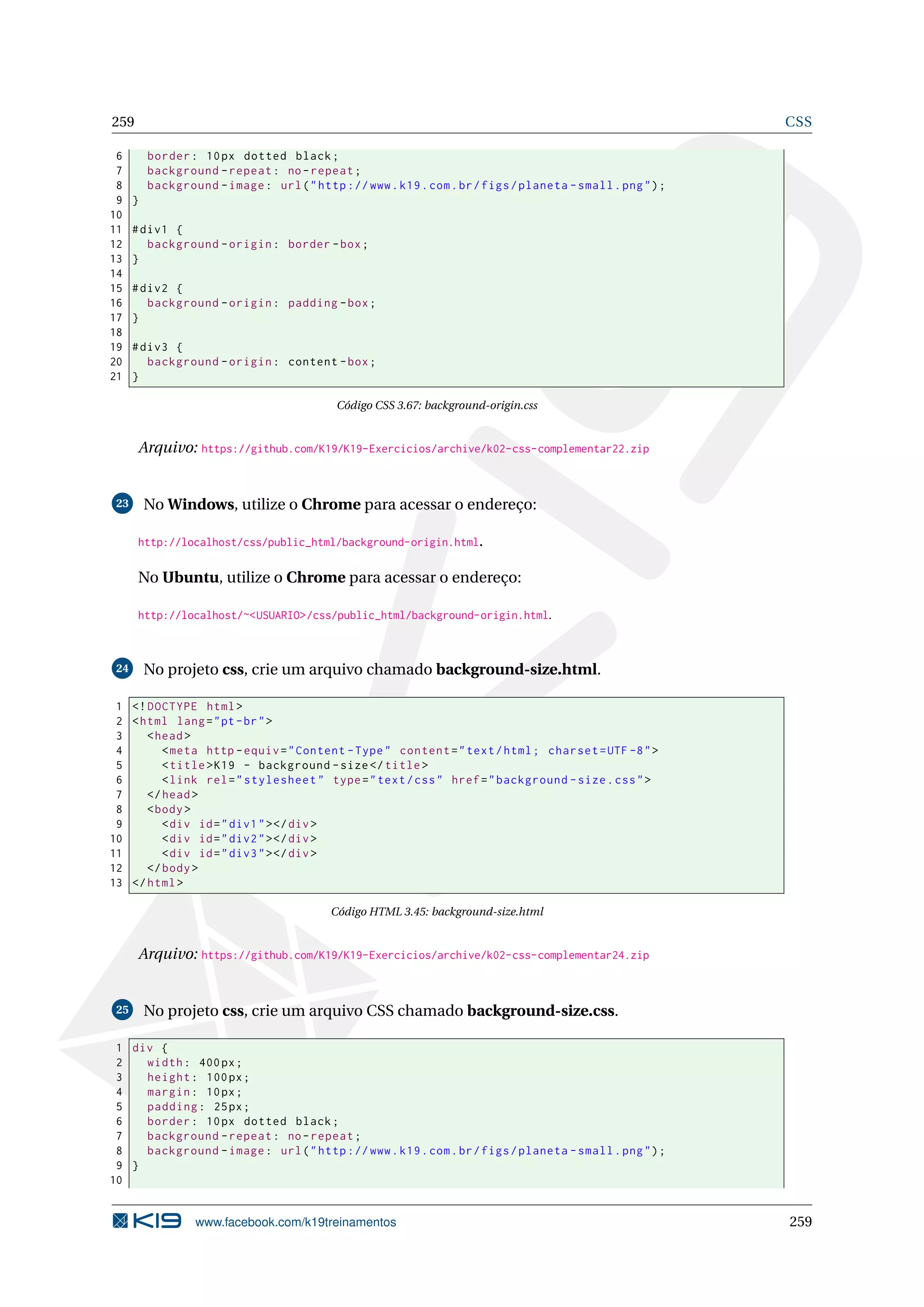 259 CSS
6 border: 10px dotted black;
7 background -repeat: no-repeat;
8 background -image: url("http ://www.k19.com.br/figs/planeta -small.png");
9 }
10
11 #div1 {
12 background -origin: border -box;
13 }
14
15 #div2 {
16 background -origin: padding -box;
17 }
18
19 #div3 {
20 background -origin: content -box;
21 }
Código CSS 3.67: background-origin.css
Arquivo: https://github.com/K19/K19-Exercicios/archive/k02-css-complementar22.zip
23 No Windows, utilize o Chrome para acessar o endereço:
http://localhost/css/public_html/background-origin.html.
No Ubuntu, utilize o Chrome para acessar o endereço:
http://localhost/~<USUARIO>/css/public_html/background-origin.html.
24 No projeto css, crie um arquivo chamado background-size.html.
1 <!DOCTYPE html>
2 <html lang="pt-br">
3 <head>
4 <meta http -equiv="Content -Type" content="text/html; charset=UTF -8">
5 <title>K19 - background -size</title>
6 <link rel="stylesheet" type="text/css" href="background -size.css">
7 </head>
8 <body>
9 <div id="div1"></div>
10 <div id="div2"></div>
11 <div id="div3"></div>
12 </body>
13 </html>
Código HTML 3.45: background-size.html
Arquivo: https://github.com/K19/K19-Exercicios/archive/k02-css-complementar24.zip
25 No projeto css, crie um arquivo CSS chamado background-size.css.
1 div {
2 width: 400px;
3 height: 100px;
4 margin: 10px;
5 padding: 25px;
6 border: 10px dotted black;
7 background -repeat: no-repeat;
8 background -image: url("http ://www.k19.com.br/figs/planeta -small.png");
9 }
10
www.facebook.com/k19treinamentos 259
 