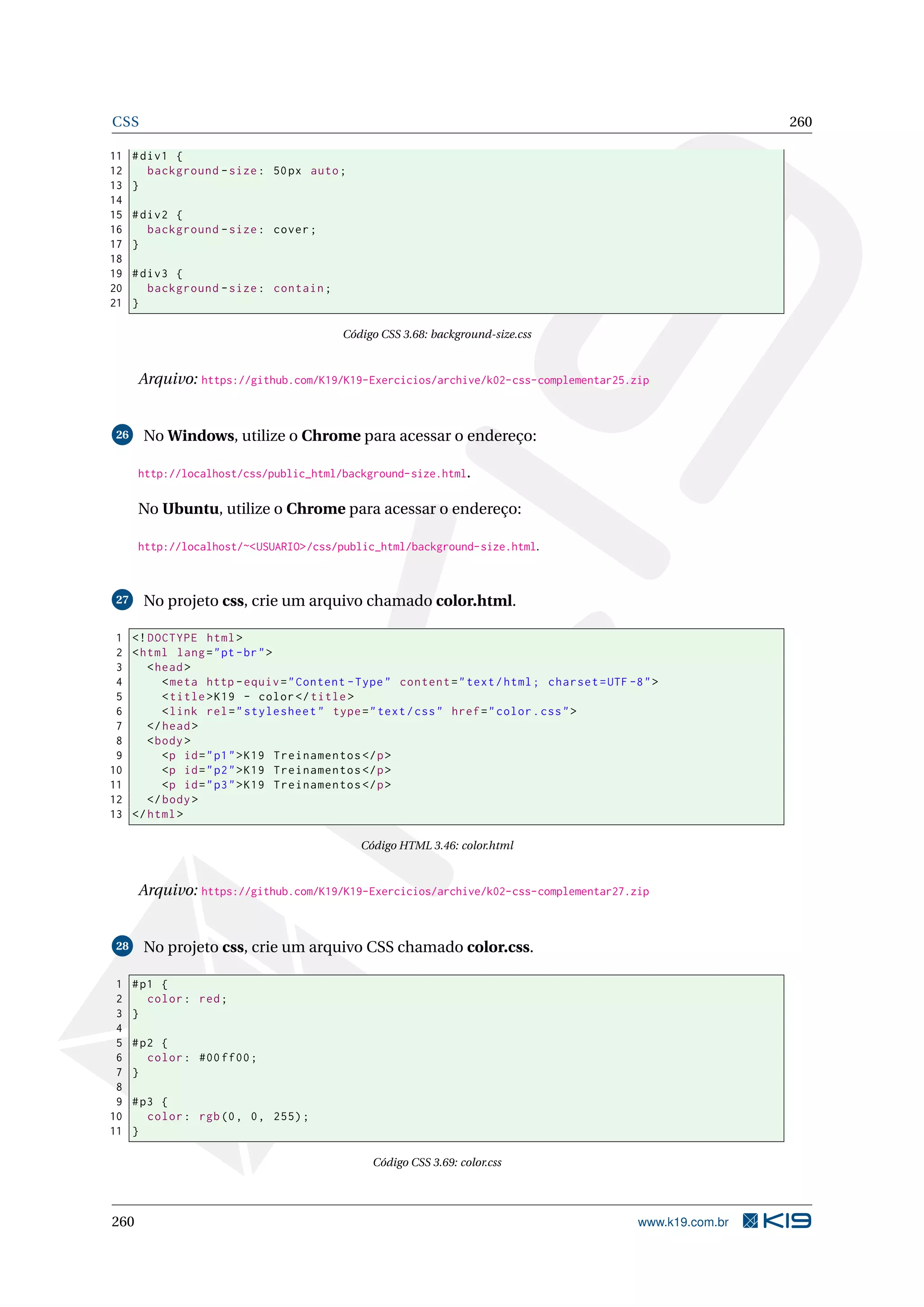 CSS 260
11 #div1 {
12 background -size: 50px auto;
13 }
14
15 #div2 {
16 background -size: cover;
17 }
18
19 #div3 {
20 background -size: contain;
21 }
Código CSS 3.68: background-size.css
Arquivo: https://github.com/K19/K19-Exercicios/archive/k02-css-complementar25.zip
26 No Windows, utilize o Chrome para acessar o endereço:
http://localhost/css/public_html/background-size.html.
No Ubuntu, utilize o Chrome para acessar o endereço:
http://localhost/~<USUARIO>/css/public_html/background-size.html.
27 No projeto css, crie um arquivo chamado color.html.
1 <!DOCTYPE html>
2 <html lang="pt-br">
3 <head>
4 <meta http -equiv="Content -Type" content="text/html; charset=UTF -8">
5 <title>K19 - color</title>
6 <link rel="stylesheet" type="text/css" href="color.css">
7 </head>
8 <body>
9 <p id="p1">K19 Treinamentos </p>
10 <p id="p2">K19 Treinamentos </p>
11 <p id="p3">K19 Treinamentos </p>
12 </body>
13 </html>
Código HTML 3.46: color.html
Arquivo: https://github.com/K19/K19-Exercicios/archive/k02-css-complementar27.zip
28 No projeto css, crie um arquivo CSS chamado color.css.
1 #p1 {
2 color: red;
3 }
4
5 #p2 {
6 color: #00 ff00;
7 }
8
9 #p3 {
10 color: rgb(0, 0, 255);
11 }
Código CSS 3.69: color.css
260 www.k19.com.br
 