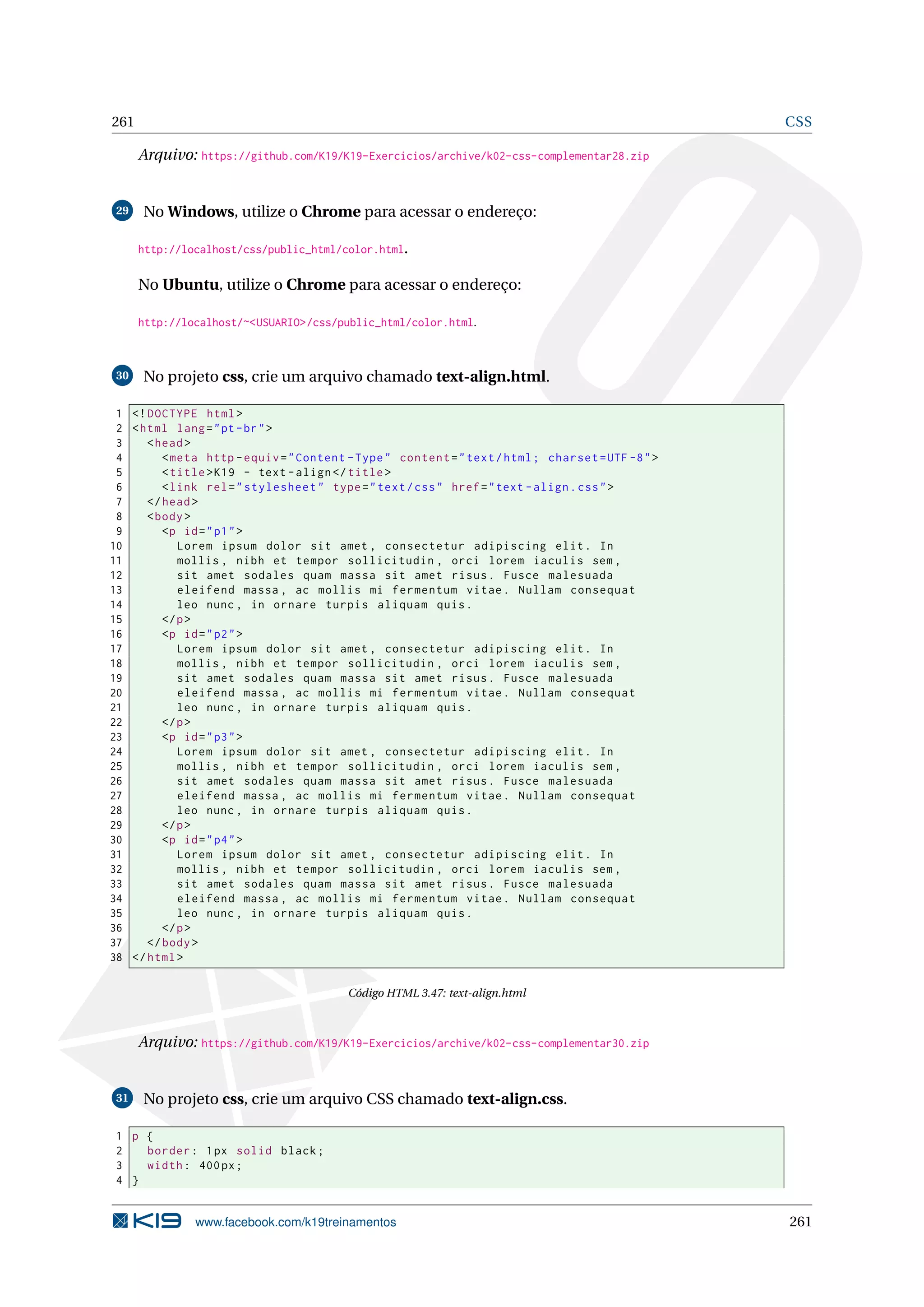 261 CSS
Arquivo: https://github.com/K19/K19-Exercicios/archive/k02-css-complementar28.zip
29 No Windows, utilize o Chrome para acessar o endereço:
http://localhost/css/public_html/color.html.
No Ubuntu, utilize o Chrome para acessar o endereço:
http://localhost/~<USUARIO>/css/public_html/color.html.
30 No projeto css, crie um arquivo chamado text-align.html.
1 <!DOCTYPE html>
2 <html lang="pt-br">
3 <head>
4 <meta http -equiv="Content -Type" content="text/html; charset=UTF -8">
5 <title>K19 - text -align</title>
6 <link rel="stylesheet" type="text/css" href="text -align.css">
7 </head>
8 <body>
9 <p id="p1">
10 Lorem ipsum dolor sit amet , consectetur adipiscing elit. In
11 mollis , nibh et tempor sollicitudin , orci lorem iaculis sem ,
12 sit amet sodales quam massa sit amet risus. Fusce malesuada
13 eleifend massa , ac mollis mi fermentum vitae. Nullam consequat
14 leo nunc , in ornare turpis aliquam quis.
15 </p>
16 <p id="p2">
17 Lorem ipsum dolor sit amet , consectetur adipiscing elit. In
18 mollis , nibh et tempor sollicitudin , orci lorem iaculis sem ,
19 sit amet sodales quam massa sit amet risus. Fusce malesuada
20 eleifend massa , ac mollis mi fermentum vitae. Nullam consequat
21 leo nunc , in ornare turpis aliquam quis.
22 </p>
23 <p id="p3">
24 Lorem ipsum dolor sit amet , consectetur adipiscing elit. In
25 mollis , nibh et tempor sollicitudin , orci lorem iaculis sem ,
26 sit amet sodales quam massa sit amet risus. Fusce malesuada
27 eleifend massa , ac mollis mi fermentum vitae. Nullam consequat
28 leo nunc , in ornare turpis aliquam quis.
29 </p>
30 <p id="p4">
31 Lorem ipsum dolor sit amet , consectetur adipiscing elit. In
32 mollis , nibh et tempor sollicitudin , orci lorem iaculis sem ,
33 sit amet sodales quam massa sit amet risus. Fusce malesuada
34 eleifend massa , ac mollis mi fermentum vitae. Nullam consequat
35 leo nunc , in ornare turpis aliquam quis.
36 </p>
37 </body>
38 </html>
Código HTML 3.47: text-align.html
Arquivo: https://github.com/K19/K19-Exercicios/archive/k02-css-complementar30.zip
31 No projeto css, crie um arquivo CSS chamado text-align.css.
1 p {
2 border: 1px solid black;
3 width: 400px;
4 }
www.facebook.com/k19treinamentos 261
 