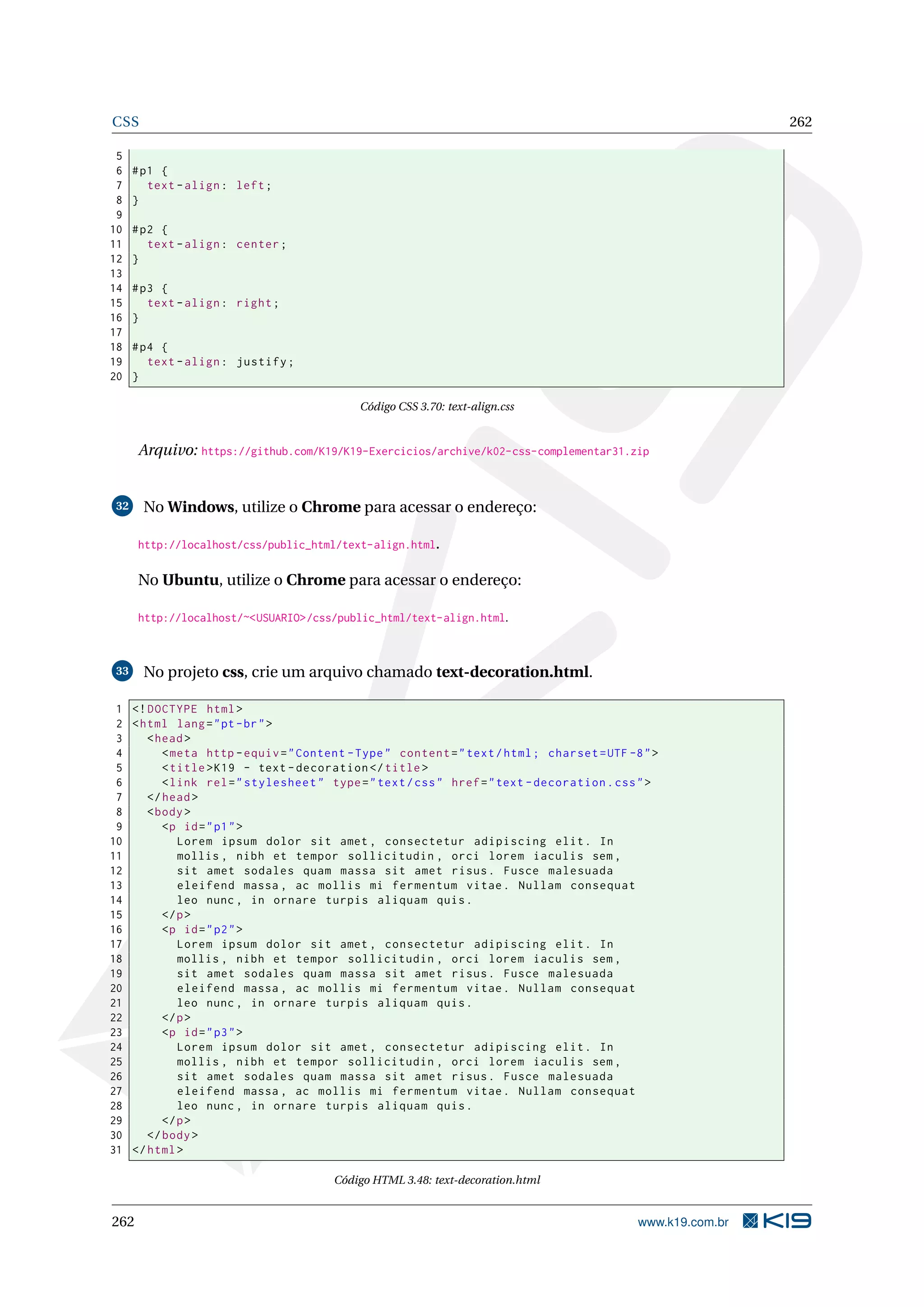 CSS 262
5
6 #p1 {
7 text -align: left;
8 }
9
10 #p2 {
11 text -align: center;
12 }
13
14 #p3 {
15 text -align: right;
16 }
17
18 #p4 {
19 text -align: justify;
20 }
Código CSS 3.70: text-align.css
Arquivo: https://github.com/K19/K19-Exercicios/archive/k02-css-complementar31.zip
32 No Windows, utilize o Chrome para acessar o endereço:
http://localhost/css/public_html/text-align.html.
No Ubuntu, utilize o Chrome para acessar o endereço:
http://localhost/~<USUARIO>/css/public_html/text-align.html.
33 No projeto css, crie um arquivo chamado text-decoration.html.
1 <!DOCTYPE html>
2 <html lang="pt-br">
3 <head>
4 <meta http -equiv="Content -Type" content="text/html; charset=UTF -8">
5 <title>K19 - text -decoration </title>
6 <link rel="stylesheet" type="text/css" href="text -decoration.css">
7 </head>
8 <body>
9 <p id="p1">
10 Lorem ipsum dolor sit amet , consectetur adipiscing elit. In
11 mollis , nibh et tempor sollicitudin , orci lorem iaculis sem ,
12 sit amet sodales quam massa sit amet risus. Fusce malesuada
13 eleifend massa , ac mollis mi fermentum vitae. Nullam consequat
14 leo nunc , in ornare turpis aliquam quis.
15 </p>
16 <p id="p2">
17 Lorem ipsum dolor sit amet , consectetur adipiscing elit. In
18 mollis , nibh et tempor sollicitudin , orci lorem iaculis sem ,
19 sit amet sodales quam massa sit amet risus. Fusce malesuada
20 eleifend massa , ac mollis mi fermentum vitae. Nullam consequat
21 leo nunc , in ornare turpis aliquam quis.
22 </p>
23 <p id="p3">
24 Lorem ipsum dolor sit amet , consectetur adipiscing elit. In
25 mollis , nibh et tempor sollicitudin , orci lorem iaculis sem ,
26 sit amet sodales quam massa sit amet risus. Fusce malesuada
27 eleifend massa , ac mollis mi fermentum vitae. Nullam consequat
28 leo nunc , in ornare turpis aliquam quis.
29 </p>
30 </body>
31 </html>
Código HTML 3.48: text-decoration.html
262 www.k19.com.br
 
