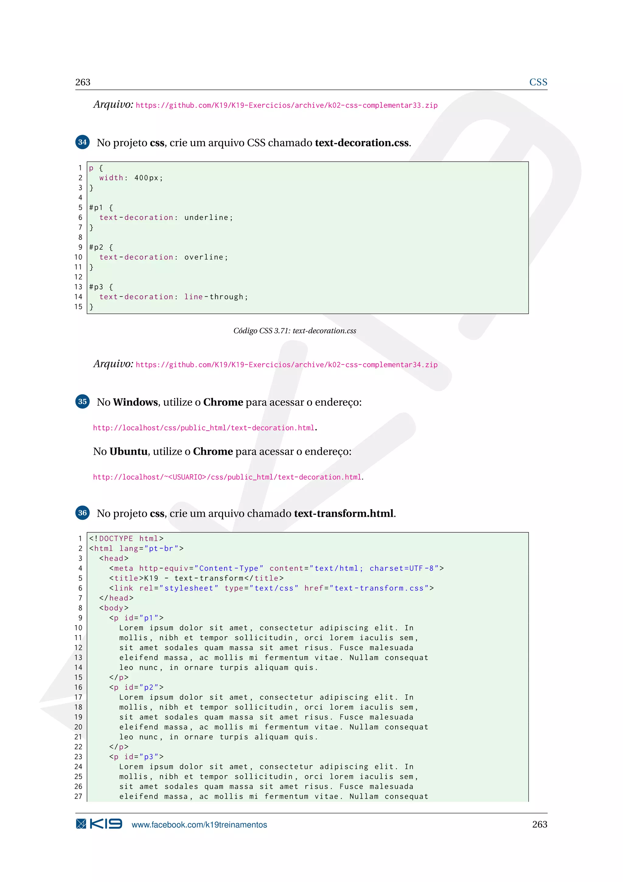 263 CSS
Arquivo: https://github.com/K19/K19-Exercicios/archive/k02-css-complementar33.zip
34 No projeto css, crie um arquivo CSS chamado text-decoration.css.
1 p {
2 width: 400px;
3 }
4
5 #p1 {
6 text -decoration: underline;
7 }
8
9 #p2 {
10 text -decoration: overline;
11 }
12
13 #p3 {
14 text -decoration: line -through;
15 }
Código CSS 3.71: text-decoration.css
Arquivo: https://github.com/K19/K19-Exercicios/archive/k02-css-complementar34.zip
35 No Windows, utilize o Chrome para acessar o endereço:
http://localhost/css/public_html/text-decoration.html.
No Ubuntu, utilize o Chrome para acessar o endereço:
http://localhost/~<USUARIO>/css/public_html/text-decoration.html.
36 No projeto css, crie um arquivo chamado text-transform.html.
1 <!DOCTYPE html>
2 <html lang="pt-br">
3 <head>
4 <meta http -equiv="Content -Type" content="text/html; charset=UTF -8">
5 <title>K19 - text -transform </title>
6 <link rel="stylesheet" type="text/css" href="text -transform.css">
7 </head>
8 <body>
9 <p id="p1">
10 Lorem ipsum dolor sit amet , consectetur adipiscing elit. In
11 mollis , nibh et tempor sollicitudin , orci lorem iaculis sem ,
12 sit amet sodales quam massa sit amet risus. Fusce malesuada
13 eleifend massa , ac mollis mi fermentum vitae. Nullam consequat
14 leo nunc , in ornare turpis aliquam quis.
15 </p>
16 <p id="p2">
17 Lorem ipsum dolor sit amet , consectetur adipiscing elit. In
18 mollis , nibh et tempor sollicitudin , orci lorem iaculis sem ,
19 sit amet sodales quam massa sit amet risus. Fusce malesuada
20 eleifend massa , ac mollis mi fermentum vitae. Nullam consequat
21 leo nunc , in ornare turpis aliquam quis.
22 </p>
23 <p id="p3">
24 Lorem ipsum dolor sit amet , consectetur adipiscing elit. In
25 mollis , nibh et tempor sollicitudin , orci lorem iaculis sem ,
26 sit amet sodales quam massa sit amet risus. Fusce malesuada
27 eleifend massa , ac mollis mi fermentum vitae. Nullam consequat
www.facebook.com/k19treinamentos 263
 