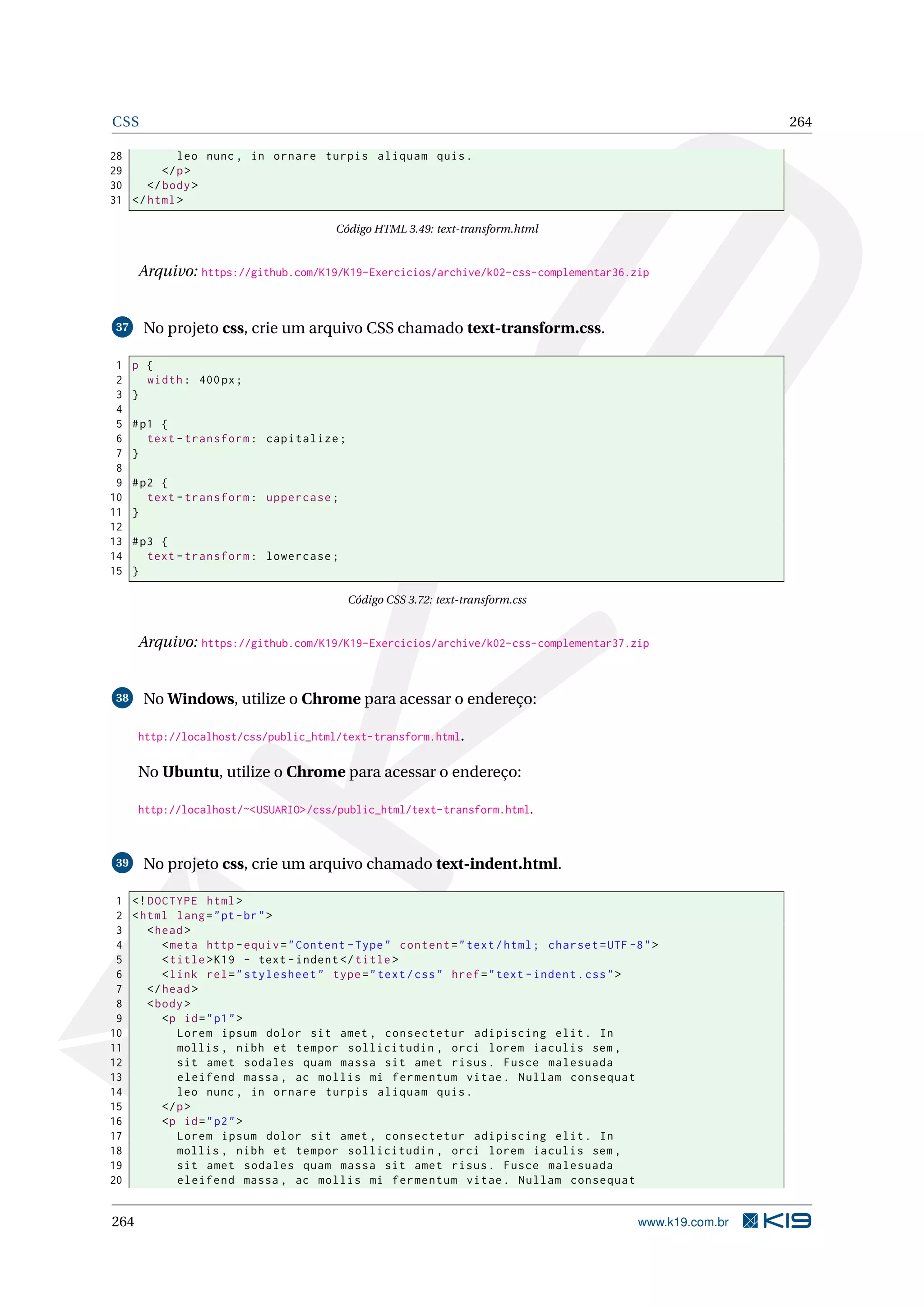 CSS 264
28 leo nunc , in ornare turpis aliquam quis.
29 </p>
30 </body>
31 </html>
Código HTML 3.49: text-transform.html
Arquivo: https://github.com/K19/K19-Exercicios/archive/k02-css-complementar36.zip
37 No projeto css, crie um arquivo CSS chamado text-transform.css.
1 p {
2 width: 400px;
3 }
4
5 #p1 {
6 text -transform: capitalize;
7 }
8
9 #p2 {
10 text -transform: uppercase;
11 }
12
13 #p3 {
14 text -transform: lowercase;
15 }
Código CSS 3.72: text-transform.css
Arquivo: https://github.com/K19/K19-Exercicios/archive/k02-css-complementar37.zip
38 No Windows, utilize o Chrome para acessar o endereço:
http://localhost/css/public_html/text-transform.html.
No Ubuntu, utilize o Chrome para acessar o endereço:
http://localhost/~<USUARIO>/css/public_html/text-transform.html.
39 No projeto css, crie um arquivo chamado text-indent.html.
1 <!DOCTYPE html>
2 <html lang="pt-br">
3 <head>
4 <meta http -equiv="Content -Type" content="text/html; charset=UTF -8">
5 <title>K19 - text -indent </title>
6 <link rel="stylesheet" type="text/css" href="text -indent.css">
7 </head>
8 <body>
9 <p id="p1">
10 Lorem ipsum dolor sit amet , consectetur adipiscing elit. In
11 mollis , nibh et tempor sollicitudin , orci lorem iaculis sem ,
12 sit amet sodales quam massa sit amet risus. Fusce malesuada
13 eleifend massa , ac mollis mi fermentum vitae. Nullam consequat
14 leo nunc , in ornare turpis aliquam quis.
15 </p>
16 <p id="p2">
17 Lorem ipsum dolor sit amet , consectetur adipiscing elit. In
18 mollis , nibh et tempor sollicitudin , orci lorem iaculis sem ,
19 sit amet sodales quam massa sit amet risus. Fusce malesuada
20 eleifend massa , ac mollis mi fermentum vitae. Nullam consequat
264 www.k19.com.br
 