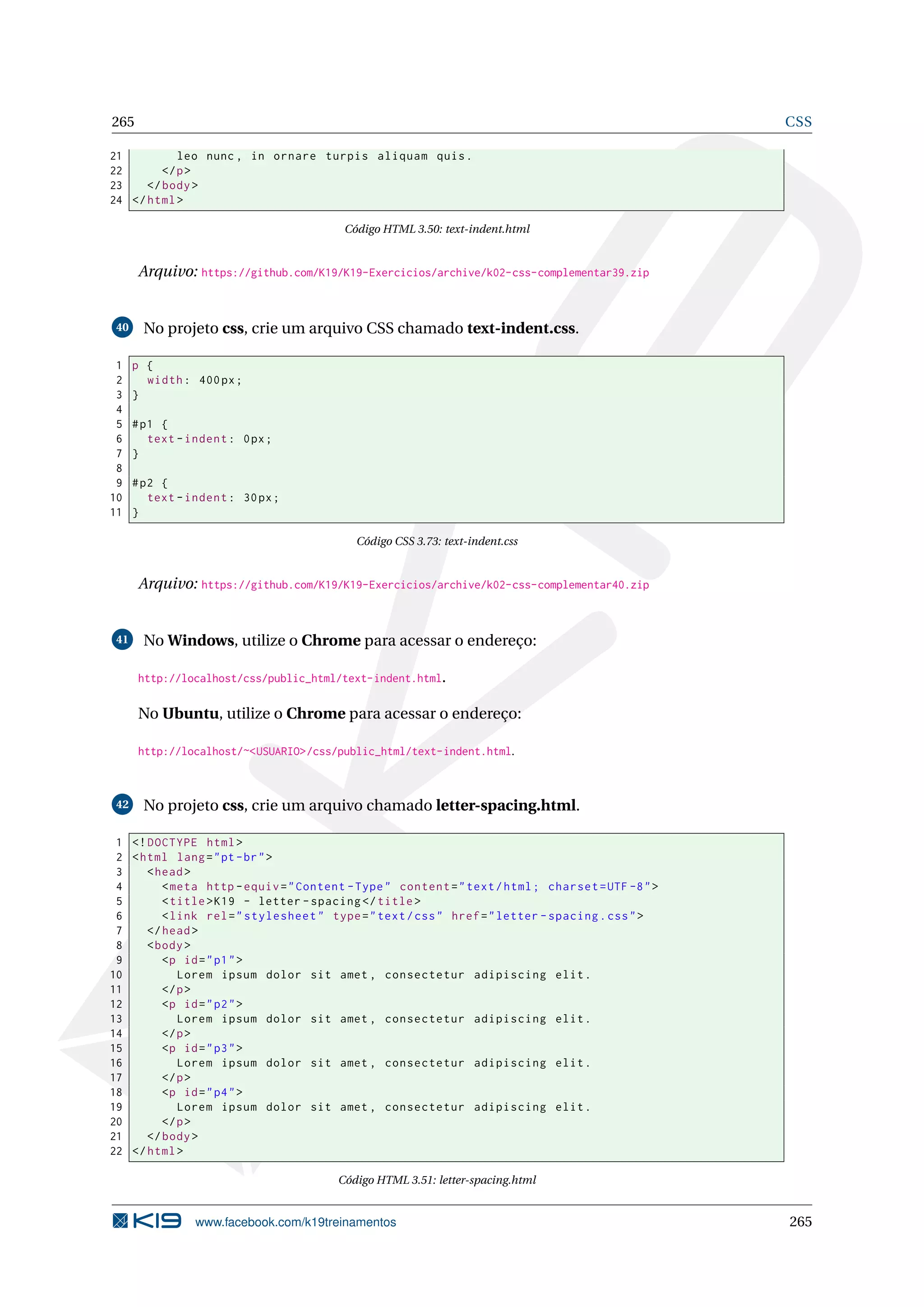 265 CSS
21 leo nunc , in ornare turpis aliquam quis.
22 </p>
23 </body>
24 </html>
Código HTML 3.50: text-indent.html
Arquivo: https://github.com/K19/K19-Exercicios/archive/k02-css-complementar39.zip
40 No projeto css, crie um arquivo CSS chamado text-indent.css.
1 p {
2 width: 400px;
3 }
4
5 #p1 {
6 text -indent: 0px;
7 }
8
9 #p2 {
10 text -indent: 30px;
11 }
Código CSS 3.73: text-indent.css
Arquivo: https://github.com/K19/K19-Exercicios/archive/k02-css-complementar40.zip
41 No Windows, utilize o Chrome para acessar o endereço:
http://localhost/css/public_html/text-indent.html.
No Ubuntu, utilize o Chrome para acessar o endereço:
http://localhost/~<USUARIO>/css/public_html/text-indent.html.
42 No projeto css, crie um arquivo chamado letter-spacing.html.
1 <!DOCTYPE html>
2 <html lang="pt-br">
3 <head>
4 <meta http -equiv="Content -Type" content="text/html; charset=UTF -8">
5 <title>K19 - letter -spacing </title>
6 <link rel="stylesheet" type="text/css" href="letter -spacing.css">
7 </head>
8 <body>
9 <p id="p1">
10 Lorem ipsum dolor sit amet , consectetur adipiscing elit.
11 </p>
12 <p id="p2">
13 Lorem ipsum dolor sit amet , consectetur adipiscing elit.
14 </p>
15 <p id="p3">
16 Lorem ipsum dolor sit amet , consectetur adipiscing elit.
17 </p>
18 <p id="p4">
19 Lorem ipsum dolor sit amet , consectetur adipiscing elit.
20 </p>
21 </body>
22 </html>
Código HTML 3.51: letter-spacing.html
www.facebook.com/k19treinamentos 265
 