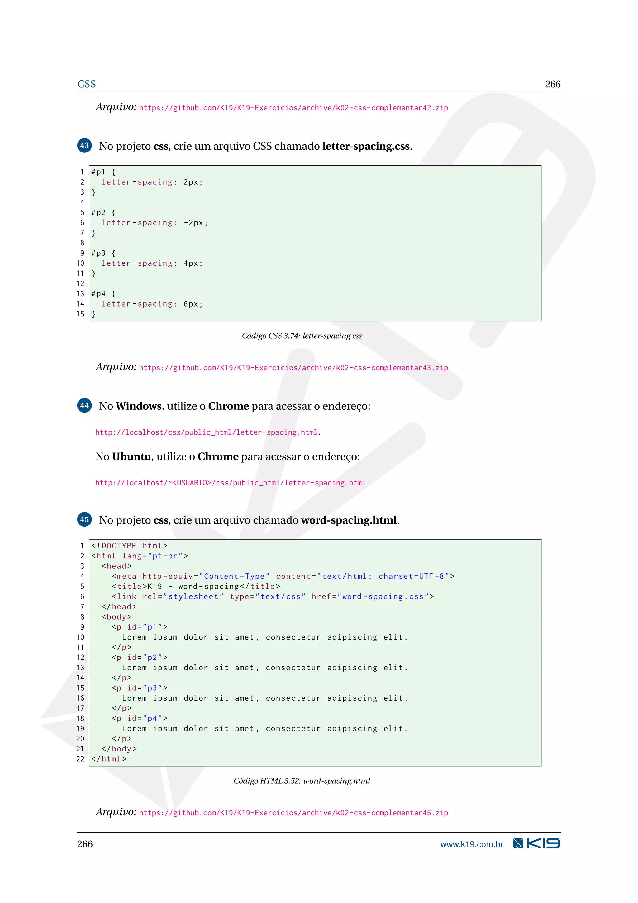 CSS 266
Arquivo: https://github.com/K19/K19-Exercicios/archive/k02-css-complementar42.zip
43 No projeto css, crie um arquivo CSS chamado letter-spacing.css.
1 #p1 {
2 letter -spacing: 2px;
3 }
4
5 #p2 {
6 letter -spacing: -2px;
7 }
8
9 #p3 {
10 letter -spacing: 4px;
11 }
12
13 #p4 {
14 letter -spacing: 6px;
15 }
Código CSS 3.74: letter-spacing.css
Arquivo: https://github.com/K19/K19-Exercicios/archive/k02-css-complementar43.zip
44 No Windows, utilize o Chrome para acessar o endereço:
http://localhost/css/public_html/letter-spacing.html.
No Ubuntu, utilize o Chrome para acessar o endereço:
http://localhost/~<USUARIO>/css/public_html/letter-spacing.html.
45 No projeto css, crie um arquivo chamado word-spacing.html.
1 <!DOCTYPE html>
2 <html lang="pt-br">
3 <head>
4 <meta http -equiv="Content -Type" content="text/html; charset=UTF -8">
5 <title>K19 - word -spacing </title>
6 <link rel="stylesheet" type="text/css" href="word -spacing.css">
7 </head>
8 <body>
9 <p id="p1">
10 Lorem ipsum dolor sit amet , consectetur adipiscing elit.
11 </p>
12 <p id="p2">
13 Lorem ipsum dolor sit amet , consectetur adipiscing elit.
14 </p>
15 <p id="p3">
16 Lorem ipsum dolor sit amet , consectetur adipiscing elit.
17 </p>
18 <p id="p4">
19 Lorem ipsum dolor sit amet , consectetur adipiscing elit.
20 </p>
21 </body>
22 </html>
Código HTML 3.52: word-spacing.html
Arquivo: https://github.com/K19/K19-Exercicios/archive/k02-css-complementar45.zip
266 www.k19.com.br
 