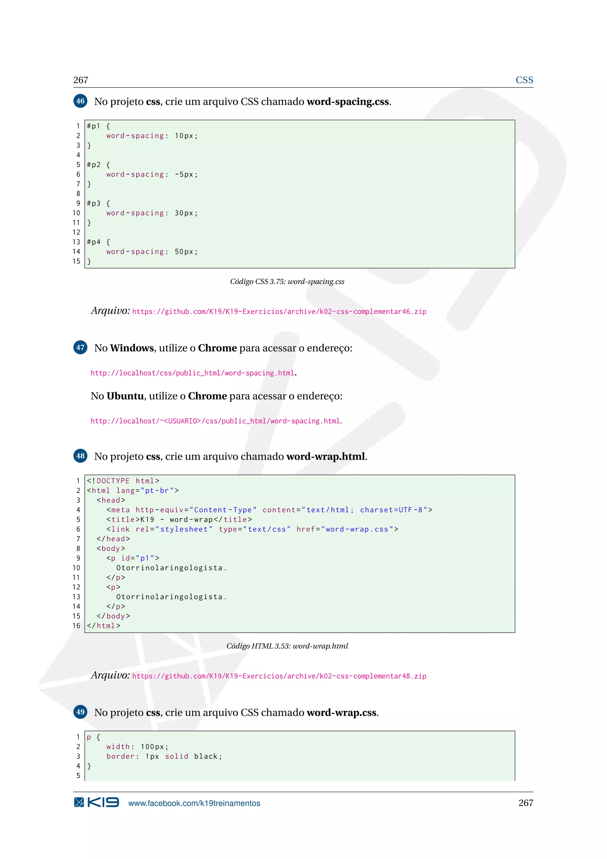 267 CSS
46 No projeto css, crie um arquivo CSS chamado word-spacing.css.
1 #p1 {
2 word -spacing: 10px;
3 }
4
5 #p2 {
6 word -spacing: -5px;
7 }
8
9 #p3 {
10 word -spacing: 30px;
11 }
12
13 #p4 {
14 word -spacing: 50px;
15 }
Código CSS 3.75: word-spacing.css
Arquivo: https://github.com/K19/K19-Exercicios/archive/k02-css-complementar46.zip
47 No Windows, utilize o Chrome para acessar o endereço:
http://localhost/css/public_html/word-spacing.html.
No Ubuntu, utilize o Chrome para acessar o endereço:
http://localhost/~<USUARIO>/css/public_html/word-spacing.html.
48 No projeto css, crie um arquivo chamado word-wrap.html.
1 <!DOCTYPE html>
2 <html lang="pt-br">
3 <head>
4 <meta http -equiv="Content -Type" content="text/html; charset=UTF -8">
5 <title>K19 - word -wrap</title>
6 <link rel="stylesheet" type="text/css" href="word -wrap.css">
7 </head>
8 <body>
9 <p id="p1">
10 Otorrinolaringologista.
11 </p>
12 <p>
13 Otorrinolaringologista.
14 </p>
15 </body>
16 </html>
Código HTML 3.53: word-wrap.html
Arquivo: https://github.com/K19/K19-Exercicios/archive/k02-css-complementar48.zip
49 No projeto css, crie um arquivo CSS chamado word-wrap.css.
1 p {
2 width: 100px;
3 border: 1px solid black;
4 }
5
www.facebook.com/k19treinamentos 267
 